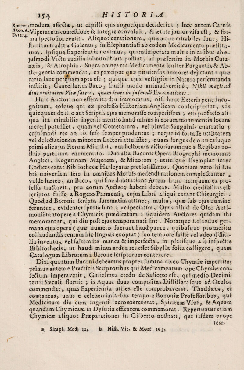 IJ4 HISTORIC RoairRUstn odum aife&ae, u{ capilli ejus unguefque deciderint ; hasc autem Carnis MAco^.A,yjperaruixl gomeftione & integre convaluit , & aetate junior vifa eft , & for- ^ ma fpeciofior evaflt« Aliquot curationum, quae aeque mirabiles funt, Hi- Horiam tradit a Galenus , in Elephantiafl ab eodem Medicamento praefiita- rum . Ipfique Experientia novimus, quam infperata multis in cafibus abe- jufmodi Viduauxiliafubtniniftrari poffint, ac praefertim in Morhi&Cuta- naeis ? St Atrophia * Supra omnes res Medicamenta leniter Purgantia & Ab- ftergentia commendat, ea praecipue quas pituitofos humores dejiciant: quae ratio iane perquam apta eft ; quique ejus veftigiis in Natura perferutanda inftitit , Cancellarius Baco , fi na i I i modo animadvertit b , ISQhil magis ad diuturnitatem Vit<t facere> quam lenes hu jufmodi Evacuationts» Huic A.udori non efietn ita diu immoratus, nili hunc Exteris pene inco¬ gnitum, eofque qui ex profeflo Hiftoriam Anglicam confcripferint, vix qui equam dq illo aut Scriptis ejus memorafte comperiiTem ; etli profedo ali¬ qua ita mirabilis ingenii mentiohaud minus in eorum monumentis locum mereri potuiflet, quam vel Cometarum , vel pluvia Sanguinis enarratio ; eujufmodi res ab iis fufe Temper produntur ; neque id fortafle utilitatem vel delegationem minorem Lectori attuliftet , quam longus de ortu eafuque primiaiicujus Rerum Miniftri „ aut bellorum vifloriarumque a Regibus no- ftris partarum enumeratio. Duo alia Baconis Opera Biographi memorant Anglici, Rogerinam Majorem, & Minorem ; utriufque Exemplar inter Codices extat Bibliothecae Harleyanae pretiohffimos. Quoniam vero hi Li¬ bri univerfam fere in omnibus Morbis medendi rationem complediuntur , valde haereo, an Baco, qui fine dubitatione Artem hape nunquam ex pro- feffo tra&avit* pro eorum Audorq haberi debeas.. Multo credibilius eft feriptos fu i fle a Rogero Parmenfi, cujus Libri aliqui extant Chirurgici . Quodad Baconis feripta fummatimattinet , multa, qusifub ejus nomine feruntur, evidenter fpuria funt ; acfpeciatim, Opus illud de Oleo Anti- monii tantopere a Chymicia praedicatum s Equidem Au&ores. quidam ibi memorantur, qui diu poft ejus tempora nati fine. Notatque Lelandus ger¬ mana ejus opera (quae numera fuerunt haud pauca, quibufque promerita collaudandiscentum hic linguas exoptat) fuo tempore fuifle vel adeo diffici¬ lia iaventu». velfaltemita manca Sc imperfe«5la , in plerifque afeinfpe&is Bibliothecis, ut haud minus ardua res effet Sibyl is folia colligere, quam Catalogum Librorum a Bacone feriptorum contexere ^ Dixi quantum Baconi debeamus propter lumina abeo Chymise impertita; primus autem e Pra&icis Scriptoribus qui Med‘camesitum ope Chymiae con- iedum imperaverit , Gulielnius credo de Saliccto eft, qui media Decimi tertii Saeculi floruit y is Aquas duas compofitas Diftillatafquc ad Oculos commendat, quas Experientia utiles efte comprobaverat. Thaddseus, ei castaneus, unus e celeberrimis fua tempore Bononiae Profefforibus, qui Medicinam diu cum ingenti Iucroexercuerat, Spiritum Vini , & Aquam quandam Chymicam in Dyfuria efficacem commemorat. Reperiuntur etiam Chymicae aliquot Praeparationes in Gilbert© noftrati, qui iifdem prope tent* a Sirnpl. Med’» U« h Hifk ¥it. & Mori*