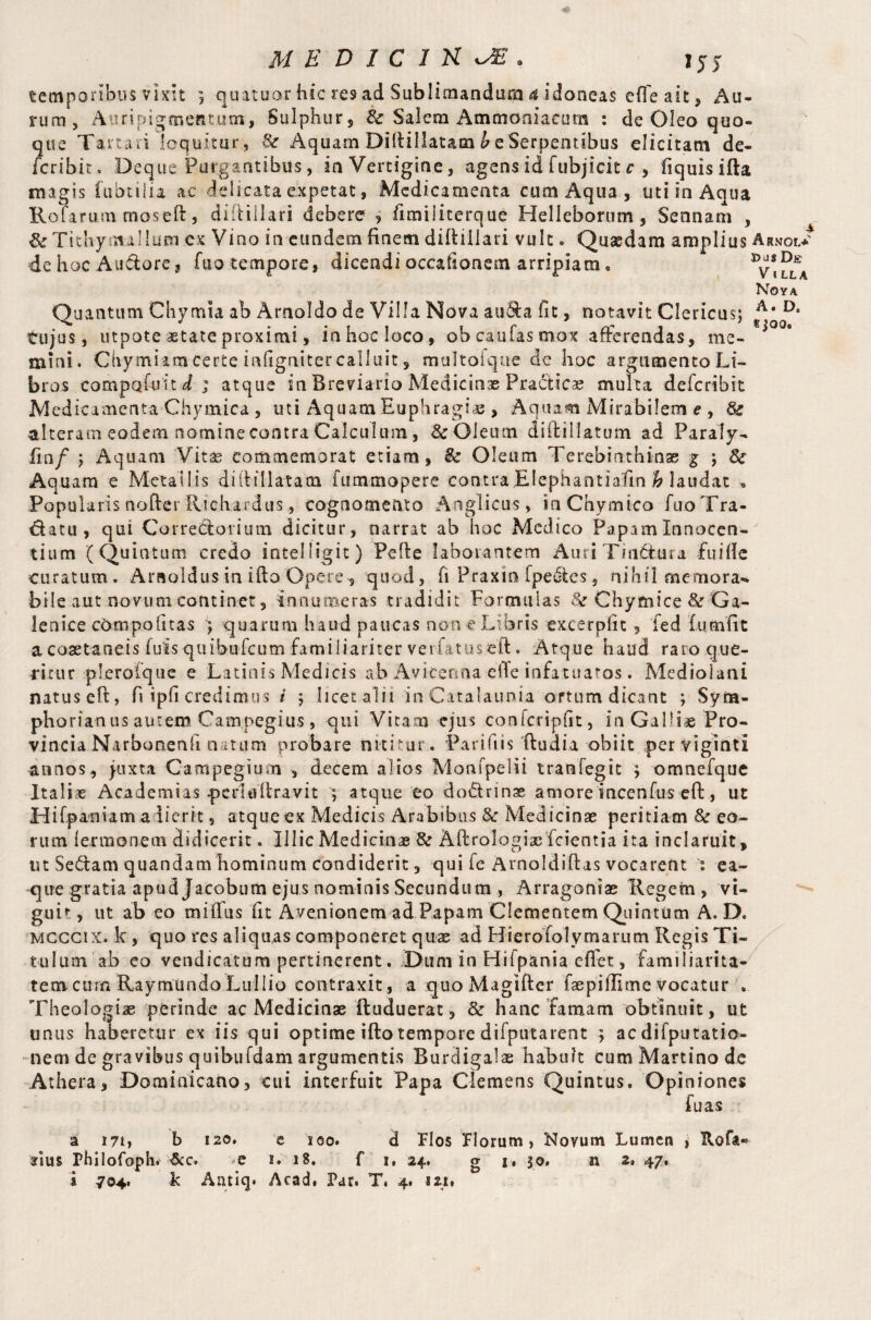155 temporibus vixit ; quatuor hic re9 ad Sublimandum a idoneas e(fe ait, Au¬ rum, Auripigmentum, Sulphur, tte Salem Ammoniacum : de Oleo quo¬ que Tartari loquitur , 8c Aquam DilUllatam hz Serpentibus elicitam de- fcribit. Deq tie Purgantibus, ia Vertigine, agens id fubjicit c , fiquisifta magis fubtiiia ac delicata expetat, Medicamenta cum Aqua , uti in Aqua Rofarum moseft, diftillari debere , fimiiiterque Helleborum, Sennam , Sr Ti thy mallum ex Vino in eundem finem diftiilari vult. Quaedam amplius Arnol* de hoc Audore* fuo tempore, dicendi occationem arripiam • ^vIlla Noya Quantum Chymia ab Arnoldo de Villa Nova auda fit, notavit Clericus; A* D* tujus, utpote aetate proximi, in hoc loco, obeaufasmox afferendas, me- *°°* mini. Chymiatn certe infignitercalluit, multofque de hoc argumento Li¬ bros compofuiti; atque in Breviario Medicinae Practice multa deferibit Med icamcnta Chymica , uti Aquam Euphragiae > Aquam Mirabilem e , 8c alteram eodem nomine contra Calculum, Sc Oleum diftillatum ad Paraly- fin/ ; Aquam Vitae commemorat etiam, & Oleum Terebinthinae % ; Sr Aquam e Metallis diftillatatn fummopere contra JElephantiaftn h laudat , Popularis nofter Richardus, cognomento Anglicus , inChymico fuo Tra¬ natu, qui Corredorium dicitur, narrat ab hoc Medico Papam Innocen¬ tium (Quintum credo intelligit) Pefte laborantem AuriTirtdura fui(Ic curatum. Arnoldus in iftoOpere* quod, fi Praxinfpedes, nihil memora*, bile aut novum continet, innumeras tradidit Formulas 8c Chymice & Ga- lenice compolitas ; quarum haud paucas non e Libris excerplit, fed fumfit a coaetaneis fuis quibufeum familiariter verfatuseft. Atque haud rato que¬ ritur pleroique e Latinis Medicis ab Avkenna efle infatuatos. Mediolani natus eft, fi ipfi credimus i ; licet alii in Catalaunia ortum dicant ; Syra- phorianus autem Campegius, qui Vitam ejus conlcripiit, in Galliae Pro¬ vincia Narbonenfi natum probare nititur. Parifiis (ludia obiit per viginti annos, juxta Campegium , decem alios Monfpelii tranfegit ; omnefque Itali® Academias pcrliiltravit ; atque eo do&rinae amore incenfus eft, ut Hifpaniam adierit, atque ex Medicis Arabibus & Medicinae peritiam 8c eo¬ rum ferraonem didicerit. Illic Medicinae 8c Aftrologiac fcientia ita inclaruit, ut Sedam quandam hominum condiderit, qui fe Arnoldiftas vocarent ea- que gratia apud Jacobum ejus nominis Secundum , Arragoniae Ilegern , vi¬ guit , ut ab eo miffus fit Avenionem ad Papam Clementem Quintum A. D. Mcccix. k , quo res aliquas componeret quae ad Hierofolymarum Regis Ti¬ tulum ab eo vendicatum pertinerent. Dum in Hifpania effet, familiarita¬ tem curn Raymundo Lullio contraxit, a quoMagifter faepillime vocatur Theologiae perinde ac Medicinae ftuduerat, 8c hanc famam obtinuit, ut unus haberetur ex iis qui optime ifto tempore difputarent } acdifputatio- nem de gravibus quibufdam argumentis Burdigalae habuit cum Martino dc Athera, Dominicano, cui interfuit Papa Clemens Quintus. Opiniones fu as a i?!» b 120. e 100. d Flos Florum > Novum Lumen ; Hofa® Pius Fhilofoph. &c. -e i. 18. f 1, 24. g j, 50. n 2» 47» i 704. k Antiq. Acad. Par. T. 4. iut