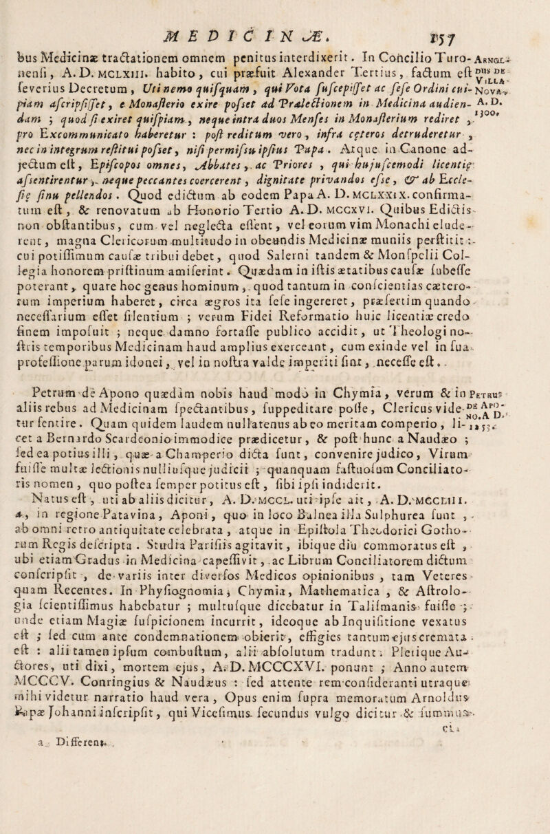 feus Medicinae tra&ationem omnem penitus interdixerit. In Concilio Turo- Arn&o nenfi, A.D. mclxiii. habito, cui praefuit Alexander Tertius, fadum eft®8®*'- feverius Decretum , Ufi nemo quifquam , qui Vota fufeepiffet ac fefe Ordini cui- Nova.'*. piam afcripfffet, e Monaflerh exire pofset adVraleElionem in Medicina audien- A,D* dam j quod fi exiret quifpiam ? neque intra duos Menfes in Monaflerium rediret ,1-?00# pro Excommunicato haberetur : poft reditum vero? infra cpteros detruderetur , nec in integrum reftitui pofset ? nifipermifsu ipfius Tupa . Atque in .Canone ad- jedumelt, Rpifcopos omnes, Mbbates ? ac Triores , qui hujufcemodi licentig*. afsentirentur^ neque peccantes coercerent ? dignitate privandos efse ? abEccle- fie finu pellendos. Quod edidum ab eodem Papa A. D. MCLX'Xtx. confirma¬ tum eft , & renovatum ab Honorio Tertio A.D. mccxvi. Quibus Edictis non obftantibus, cum, vel negleda client, vel eorum vim Monachi elude- rene, magna Clericorum multitudo in obeundis Medicinae muniis perftitit cui potiffimum caufae tribui debet, quod Salerni tandem & Monfpelii Col¬ legia honorem priftinum am i ierint. Quaedam in iftis aetatibus caufae (ubeffe poterant y quare hoc genus hominum ,. quod tantum in oonfeientias caetero- rum imperium haberet, circa aegros ita fefe ingereret, pcaelenim quando, nece fla rium elfet Mentium ; verum Fidei Reformatio huic licentiae credo finem impofuit ; neque damno fortalfe publico accidit, ut Theologi no~ ftris temporibus Medicinam haud amplius exerceant, cum exinde vel in fu a*, profdlione parum idonei 3 vel in noftea valde imperiti fiax, necefleeft». Petrum de Apono quaedam nobis haud modo in Chymia, verum $c in Petrus aliis rebus ad Medicinam fnectantibus, fuppeditare polle, Clericus vide-Di£ Ap2/ ttir ientire. Quam quidem laudem nullatenus ab eo meritam comperio , Ii- ,*y3(C eet a Bernirdo Scardeonio immodice praedicetur, & pofi hunc a Naudaeo ; led ea potius illi, quae a Champcrio did a funt, convenire judico, Virum finde multae iedionis nuliiufque judicii ;quanquam faftuofum Conciliato¬ ris nomen , quo poftea femper potitus eft , (ibi ipli indiderit. Natus eft-, uti ab aliis dicitur, A. D.omccl. uti ipfe ait,, A. D.'MGCLil i. a? in regione Patavina, Aponi, quo in loco Balnea ilia Sulphurea funt ,. ab omni retro antiquitate celebrata , atque in Epiftola Theodorici Gotho- rum Regis deicripta . Studia Paridis agitavit, ibiquediu commoratus eft , ubi etiam Gradus in Medicina capeffivit, ac Librum Conciliatorem didutn confcripht , devariis inter diverfos Medicos opinionibus , tam Veteres- quam Recentes. In Phyflagnomia * Chymia, Mathematica , & Aftrolo-- gia Icieotillimus habebatur ; multulque dicebatur in Talifmanis* fuifle ) - unde etiam Magiae fulpicionem incurrit, ideoque abInquifitione vexatus eft ; led cum ante condemnationem -obieris, effigies tantum-ejuscremata ; eft : alii tamen ipfum convbuftum, alii abfolutum tradunt ; Pletique An-* Stores, uti dixi, mortem ejus, A; D. MCCCXVI. ponunt ; Anno autem- MCCCV. Conrin gius & Naudaeus : led attente rem-conflderanti utraque mihi videtur narratio haud vera, Opus enim fupra memoratum Arnoldus» Johanni inlcripfit, qui Vice fimus, fecundus vulgo dicitur fiumniua-.