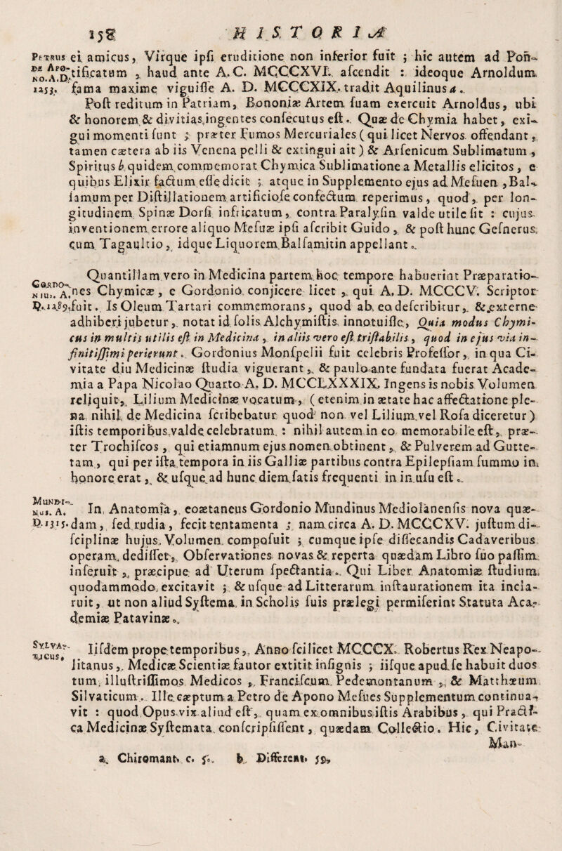 Pttr\i5 ei, amicus, Virque ipfi eruditione non inferior fuit $ hic autem ad Pbh- haud ante A.C. MCCCXYI. afeendit : ideoque Arnoldum i3H. fama maxjme vigui fie A. D. MCCCXIX.» tradit Aquilinus a... Poft reditum in Patriam, Bpnonix Artem fuam exercuit Arnoldus, ubi & honorem.&divitiasjngentes confeciuqs eft.. QuaedeChymia habet, exi¬ gui momenti funt ; praeter Fumos Mercuriales ( qui licet Nervos offendant, tamen cetera ab iis Venena pelli & extingui ait ) ftr Arfenicum Sublimatum , Spiritus b quidem commemorat Chymica Subiimatione a Metallis elicitos, e quibus Elixir fa&um cfle dicit ; atque in Supplemento ejus ad Me fu en ,BaU iamum per Diftijlationem artificiofe confedura reperienus, quod, per lon- gicudinenv Spinae Dorfi infricatum, contra Paralyfm valde utile lit : cujus, inventionem, errore aliquo Mefuas ipfi aferibit Guido , & poft hunc Gefnerus, Cum Tagaqitio, idque Liquorem. B.alfaniitin appellant c ^ Quantillam.vero in Medicina partem.hoc tempore habuerint Praeparatio- A.*ncs Chymicae, e Gordonio conjicere licet , qui A, D. MCCCV. Scriptor K IU Is Oleum Tartari commemorans, quod ab> eadefcribicur&„ex,terne' adhiberi jubetur,, notat id folis Alchymiftis, innotuifle, OuU modus ChymU cus in multis utilis e fi in Medicina , in aliis vero eft tr i fiab.il is, quod in ejus via in~ finiti/fimi perieruntGordbnius Monlpelii fuit celebris Profcfior, inquaCi- vitate diu Medicinae ftudia viguerant,, & pau loan te fundata fuerat Acade¬ mia a Papa Nicolao Quarto A, D. MCCLXXXIX. Ingens is nobis Volumen reliquit*, Ljlium Medicinas, vocatum', (etenim in aetate hac affe£ia,tione ple- «a nihil, de Medicina fer i bebatur quod' non vel Lilium.vel Rofa diceretur) iftis temporibus;valdecelebratum,: nihil autemin eo memorabifeeft, prae¬ ter Trochifcos, qui etiamnum ejus nomen obtinent, & Pulverem ad Gutte- tam., qui per ifta tempora in iis Galliae partibus contra Epilepfiam furmno inu honore erat 5i & ufque.ad hunc diem fatis frequenti in inufu eft hITa1/ In, Anatomia, eoaetaneus Gbrdonio Mundinus Mediolanenfis nova quae- P-^j-dam, fed rudia , fecit tentamenta ; nam circa A. D. MCCCXV. juftumdi». fciplinae hujus, Volumen, compofuit , cumque ipfe diffecandis Cadaveribus operam, dediffet,, Obfervationes novasBc reperta quaedam Libro fuo paifim. infertile praecipue: ad Uterum (pedantia ». Qui Liber Anatomise ftudium. quodammodo;excitavit 5 &ufque ad Litterarum inftaurationem ita incla¬ ruit , ut non aliud Syftema, in Scholis fuis praelegi permiferint Statuta Aea- demise Patavinae o, tJcusA*? W^em prope temporibus 5> Aneo fcilicet MCCCX* Robertus Rex Neapo¬ litanus ,, Medicae Scientiae fautor extititinfignis ; iifque apudffe habuit duos tum. illuftriflimos Medicos ,, Francifcum Pedcmontanum , & Matthaeum Silvaticum... Ille caeptum a Petro de Apono Mefiies Supplementum continua^ vit : quod Opus vix aliud eft, quam exomnibusjftis Arabibus , quiPra&f- ca MedicinaeSyftemata,confcripfifient, quaedam Calledio. Hic, Civitate: Man-