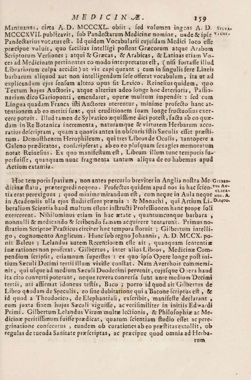 Mantuanas, cinca A.D. MCCCXL. obiit , fed volumen ingens A. D Sylva- MCCCXVII.publicavit, fub Pandemarum Medicinae nomine, imdc&ipie lTiCUS* Pande6larius voCatus eft * Id quidem Vocabularii cujuldam Medici loco efle praecipue voluit, quo facilius intelligi poflent Graecorum atque Arabum Scriptorum Verfiones ; atqui 3c Graecas, & Arabicas, & Latinas etiam Vo¬ ces ad Medicinam pertinentes eo modo interpretatus eft, ( nifi fort a fle illud Librariorum culpa accidit) ut vix capi queant ; cum in Angulis fere Lineis barbarum aliquod aut non intelligendum fefe offerat vocabulum, ita ut ad explicandum ejus fenfam altero opus (it Lexico. Ileinefiusquidem, quo Textum hujus Au&oris, atque alterius adeo longe hoc deterioris, Pafito- narium dico Garioponti, emendaret, operae multum impendit : fed cum Lingua quadam Franxa iftiAuflores uterentur, minime profero hanc at¬ tentionem ab eo meriti funt, qui eruditionem fuam longe frucluofius exer¬ cere potuit. Illud tamen de Sylvatico sequiflime dici poteft, faifla ab eo quae¬ dam inKe Botanica incrementa, naturamque &r virtutem Herbarum accu¬ ratius delcriptam , quam a quovis antea in obfcttris iftis Saeculis efl et praefti- tum. Demofthenem Herophileum , qui tres Libros de Oculis, tantopere a Galeno praedicatos, conkripferat ab eo eo plufquam fexagies memoratum notat Reineftus. Ex quo manifeftum efl, Librum illum tunc temporis fu- perfuiffe, quanquam nunc fragmenta 'tantum aliqua de eo habemus apud Aetium extantia* Hoc temporis fpathim , non antea percurlo breviter in Anglia noftra Me-Xsimr* dicinae ftatu , praetergredi nequeo . Profectus quidem apud nos in hac fcien-™* tia erat perexiguus ; quod minimemirandum efl:, cum neque in Aula neque Nus. A, in Academiis ulla ejus ftudiiefl'ent praemia °. & Monachi, qui Artium Li-^^oo. beralium Scientia haud multum eflent inftrucli Profellioncm hanc prope foli exercerent. Nihilominus etiam in hac aetate, quantumcunque barbara > nonnulli & medicando & feribendo famam acquirere tentarunt. Primus no- flratium Scriptor Pra&iais circiter haec tempora floruit ; Gilbcrtum inteili- go , cognomento Anglicum. Hunc fub regno Johannis, A. D. MCCX. po¬ nit Baleus ; Lelandus autem Recentiorem efle ait , quanquam fententiae iuae rationes non proferat. Gilbertus, inter alios Libros, Medicinae Com¬ pendium feripfit, etiaranum fuperftes ex quo ipfo Opere longe poll: mi¬ tium Saeculi Decimi terti i i 11 u m vixifle conflat. Nam Averrhois commemi- nit, qui ufque ad medium Saeculi Duodecimi pervenit, cujufqiie Onera haud ita cito converti poterant, neque revera converfa fuftt ante medium Decimi tertii, uti affirmat idoneus teftis, Baco ; porro id qubd ait Gilbertus dc Libro q&odam de Speculis, eo fine dubitatione qui aTacohe feriptus efl , & id quod a Theodorico, de Elephantia!!, exferibie, manifefte declarant , cum juxta finem hujus Saeculi viguifle, ac verifimiliter in initiis Edwardi Primi. Gilbertum Lelandus Virum multae lectionis, & Philofophiae ac Me¬ dicinae peritiflimum fuifle praedicat, quarum fcieritiam Audio eflet ac pere¬ grinatione confecutus , eundem ob curationes abeo praeftitasextollit, ob regulas de tuenda Saditate praeferiptas, ac praecipue quod omnia ad Heiba- tum