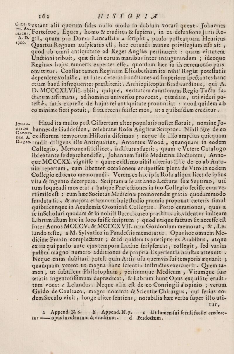 ^--extant alii quorum fides nullo modo in dubium vocari queat. Johannes vGLiGUi Fortefcue , Eques, homo &r eruditus & fapiens, in ea dercnfioneJuris Re- A* D* gii, quam pro Domo Lancaftrix a icripfit , paulo poPceaquam Henricus 1 *00' Quartus Regnum aufpicatus eft , hoc curandi mimus privilegium effe ait , quod ab omni antiquitate ad Reges Angliae pertinuerit : quam virtutem Undioni tribuit, quse fit in eorum manibus inter inaugurandum ; ideoque Reginas hujus muneris expertes efle, quoniam haec in iis caeremonia pars omittitur. Confiat tamen Reginam Elizabetliam ita nihil Regiae patefiatis -deperdere voluiilc , ut inter caeteras Fundiones ad Imperium fpedantes hanc etiam haud infrequenter prsftiterit. Archiepiicopus Bradwardinus s qui A. D. MCCCXLVIil. obiit, quique, veritatem curationum Regio Tadu fa- darum affirmans, ad homines univerfos provocat, quaedam, uti videri po- teft£, fatis exprelle de hujus rei antiquitate pronuntiat : quod quidem ab eo nvfiiime fieri potuit 9 fi ita recens fu i if et mos, ut a quibufdam creditur. Jo«an- Haud ita multo poftGilbertum alter popularis nofter floruit ? nomine Jo- ^hannesdeGaddefden, celebrata? Rofae Anglicae Scriptor. Nihil fere de eo DENf’ a. ex illorum temporum Hiftoria difeimus ; neque de illo amplius quicquam D.ijao. tradit diligens ille Antiquarius, Antonius Wood , quanquam in eodem Collegio, Mertonenfifcilicet, inflitutus fuerit, quam e Vetere Catalogo ibi extante fe depreheodifle, Johannem fuifle Medicinae Dodorem 3 Anno» que MCCCXX. viguifle : quare exiftimo nihil ulterius illic de eo ab Anto¬ nio repertum, cum libenter occafionem arripuiffet plura de Viro in eodem Collegio educato memorandi. Verum ex hac ipfa Rofa aliqua licet de ipfius vita & ingenio decerpere. Scriptam a fe ait anno Ledurae fuas Septimo, uti tum loquendi mos erat ; hafque Praelediones in fuo Collegio fecifl'e eum ve- rifimileeft : cum haec Societas Medicina? promovendae gratia quodammodo fundata fit, & majora etiamnum huic ftudio praemia proponat caeteris fimul quibuicunque in Academia Oxonienfi Collegiis. Porro curationes, quas a fe inScholari quodam fte in nobili Baccalaureo praeftitas ait,videntur indieare Librum ifium hoc in loco fuifle feriptum ; quod utique fadum (it necelfe eft inter Annos MCCCV. & MCCCX VII. nam Gordonium memorat, & , Le- lando tefle, a M. Syivatico in Pandedis memoratur. Opus hoc omnem Me¬ dicinae Praxin compleditur ; & id quidem is praecipue ex Arabibus, atque ex iis qui paulo ante ejus tempora Latine fcripferant, collegit, fed vatias pafifim magno numero additiones de propria Experientia haufias attexuit . Neque enim dubitari poteft quin Artis ufu quemvis fui temporis aequarit 9 quanquam vereor ut magna hanc fcientia infirudus exercuerit. Quem ta¬ men , ut fubtilem Philofophum, peritumque Medicum , Virumque fuse setatis ingeniofiffimum dspraedicat, & Librum hunc Opus exquifite erudi¬ tum vocat c Lelandus. Neque alia efi de eo Conringii d opinio ; verum Guido deCauliaco, magni nominis & Scientia* Chirurgus, qui ferius eo¬ dem Saeculo vixit, longe aliter fentiens, notabilia haec verba fuper illo uti¬ tur, a Append. N. 6. b Append, N. 7» c Ut lumen fui feculi facile credere* tur — opus luculentum & eruditum . d Terdottum.