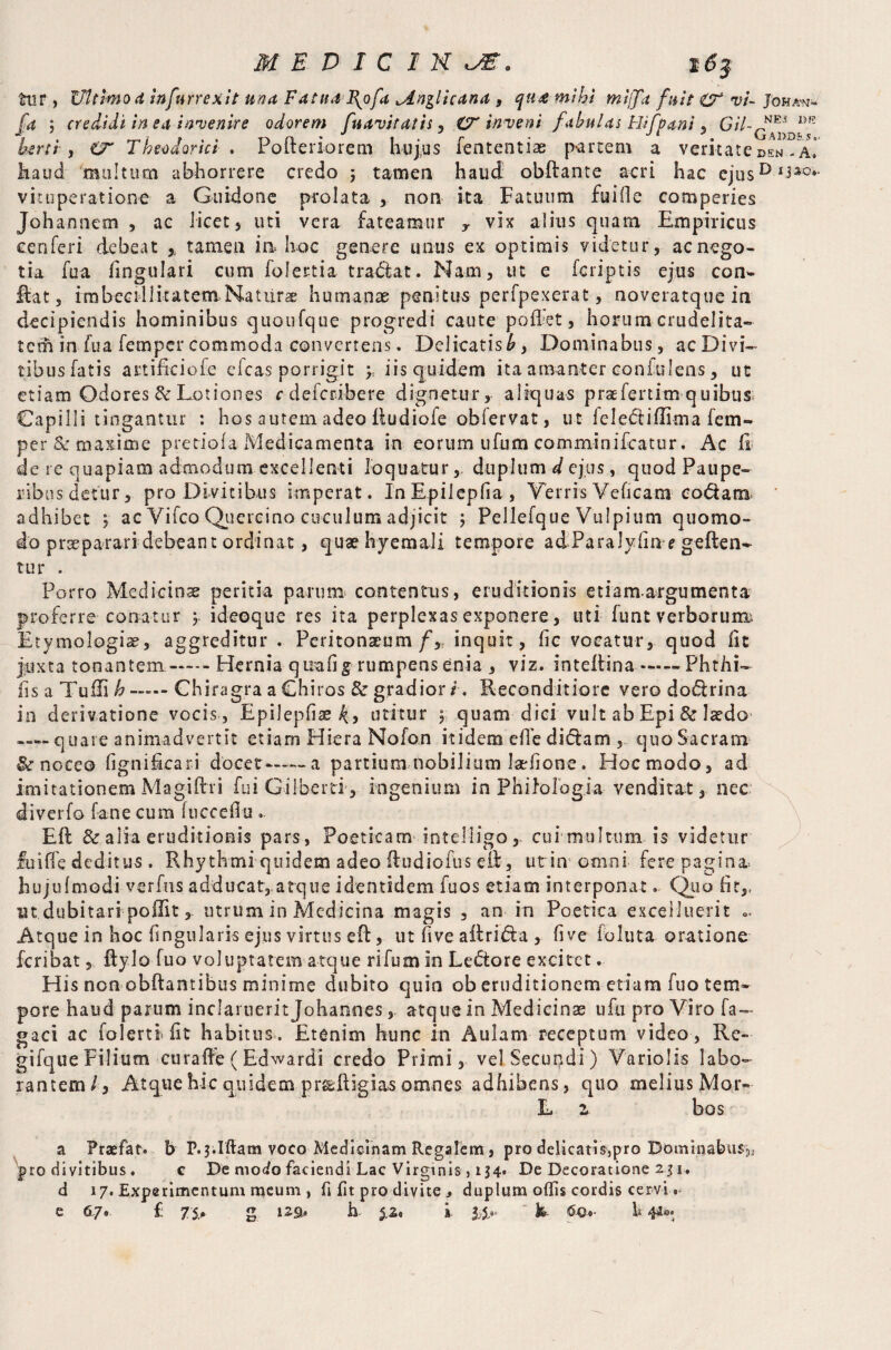 tur, Ultimo d Infurrexit una FatudH\ofu jLnglicdna , qtue mihi miff'd fuit vi- Johan- fa ; credidi in ed invenire odorem fudvitdtis, invent fdhulds Rif pani , *>E kerti > Theodorici . Pofterioreni hujus fententiae partem a veritate den- a! haud 'multum abhorrere credo 5 tamen haud obftante acri hac ejusD vituperatione a Guidone prolata , non ita Fatuum fuiile eomperies Johannem , ac licet, uti vera fateamur y vix alius quam Empiricus eenferi debeat % tamen ia hoc genere imus ex optimis videtur, ac nego¬ tia fu a lingulari cum folertia tradiat. Nam, ut e feriptis ejus con- ftat, imbecillitatemNatiira humanae penitus perfpexerat, noveratque in decipiendis hominibus quoufque progredi caute pollet, horum crudelita¬ tem in fua femper commoda convertens. Delicatis £, Domina bus, ac Divi¬ tibus fatis artifkiofe eleas porrigit y. iis quidem ita amanter conkilens, ut etiam Odores & Lotiones edeferibere dignetur, aliquas praefertitn q uibus Capilli tingantur : hos autem adeo Rudiofe obiervat, ut feledtiffima fem¬ per & maxime pretiofa Medicamenta in eorum ufum comminifcatur. Ac Ci de re quapiam admodum excellenti loquaturduplum d ejus, quod Paupe¬ ribus detur, pro Divitibus imperat. InEpilepfia, Terris Veficam codam adhibet , ac Vifco Quercino cuculum adjicit ; Pellefque Vulpium quomo¬ do praeparari debeant ordinat, quae hyemali tempore adParaJyline geften- tur . Porro Medicinae peritia parum contentus, eruditionis etiamargumenta proferre conatur y ideoque res ita perplexas exponere, uti funt verboruim Etymologis, aggreditur . Peritonaeum fy inquit, fic vocatur, quod Iit juxta tonantem-Hernia quali g rumpens enia , viz. in t dii na-Phthi- fis a Tufli h Chiragra a Chiros & gradior l. Reconditiore vero dodirina in derivatione vocis , Epilcpfiae^, utitur 5 quam dici vult ab Epi & laedo —- quare animadvertit etiam Hiera Nofon itidem die didiam , quo Sacrani &r noceo lignifteari docet—— a partium nobilium larfione. Hoc modo, ad imitationem Magiftri fui Gilbert!', ingenium in Philologia venditat, nec diverfo fane cum fuccdlu . Eft & alia eruditionis pars , Poeticam intelligo, cui multum is videtur fuilfe deditus . Rhythmi quidem adeo (tu dio fu s effc, ut in omni fere pagina, hujulmodi verfus adducat, atque identidem fuos etiam interponat. Quo fit,, ut dubitari poffit, utrum in Medicina magis , an in Poetica exceliuerit .. Atque in hoc lingularis ejus virtus eft, ut five aitridia , five foluta oratione feribat, Itylo fuo voluptatem atque rifum in Ledtore excitet. His non obftantibus minime dubito quin ob eruditionem etiam fuo tem¬ pore haud parum inclaruerit Johannes , atque in Medicinae ufu pro Viro fa— gaci ac folertf fit habitus . Etenim hunc in Aulam receptum video , Re- gifque Filium curaffe ( Ed wardi credo Primi, velSecupdi) Variolis labo¬ rantem/, Atque hic quidem pr&ftigias omnes adhibens, quo melius Mor- L z bos a Praefat. b P.jilffam voco Medicinam Regalem, pro delicatis,pro Dominabus^ pro divitibus. c De modo faciendi Lac Virginis, 134. De Decoratione 2.31. d 17. Experimentum meum , fi fit pro d i vi te j duplum oflis cordis cervi.