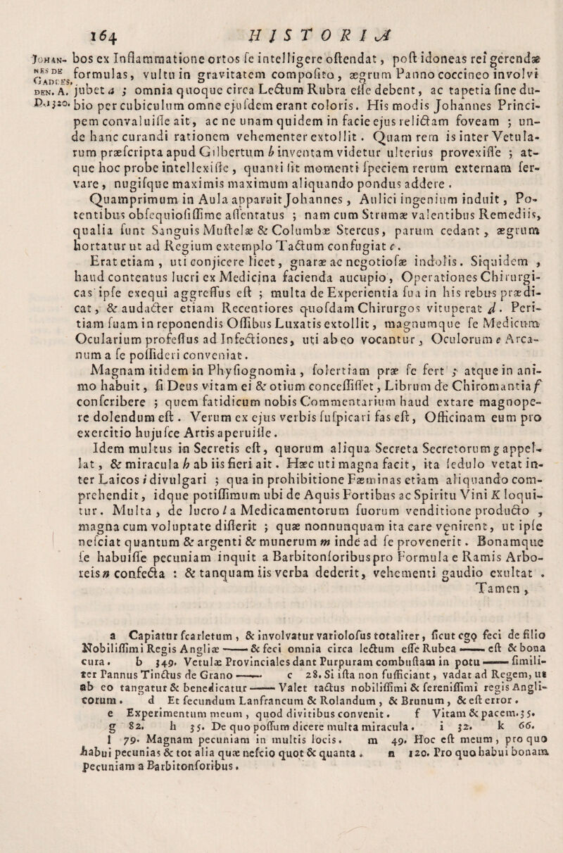 ‘JohaN- bos ex Inflammatione ortos fe intelfigere oftendat, pofit idoneas rei gerendsg* Qadves f°rmu^as > vultuin gravitatem compoftto, aegrum Panno coccineo involvi den. A.’jubet a ; omnia quoque circa Ledum Rubra eife debent, ac tapetia fine du- P,j$so. per cubiculum omne ejuIdem erant eoioris. His modis Johannes Princi¬ pem convaluifie ait, ac ne unam quidem in facie ejus relidam foveam ; un¬ de hanc curandi rationem vehementer extollit. Quam rera is inter Vetula¬ rum praeferipta apud GAbertum b Inventam videtur ulterius provexifie j at¬ que hoc probe intellexi iic , quanti fit momenti Ipeciem rerum externam fer- vare , nugifque maximis maximum aliquando pondus addere . Quamprimum in Aula apparuit Johannes , Aulici ingenium induit, Po¬ tentibus obfequiofiflime afientatus ; nam cum Strumae valentibus Remediis» qualia funt Sanguis Muftelae & Columbae Stercus, parum cedant» aegrum hortatur ut ad Regium extemplo Tadum confugiat c. Erat etiam, uti conjicere licet, gnarae ac negotiofae indolis. Siquidem , haud contentus lucri ex Medicina facienda aucupio , Operationes Chirurgi¬ cas ‘ ipfe exequi aggreffus eft ; multa de Experientia fua in his rebus praedi¬ cat , & audader etiam Recentiores q-uofdam Chirurgos vituperat J,. Peri¬ tiam fuamin reponendis Ofllbus Luxatis extollit, magnumque fe Medicum Ocularium profefius ad Infediones, uti ab eo vocantur, Oculorum e Arca¬ num a fe poflidei i conveniat. Magnam itidem in Phyfiognomia , folertram prae fe fert ; atque in ani¬ mo habuit, fi Deus vitam ei otium conceffiflet, Librum de Chiroman-tia/*' confcribere 5 quem fatidicum nobis Commentarium haud extare magnope¬ re dolendum e ft . Verum ex ejus verbis fufpicari fas eft, Officinam eum pro exercitio hujufee Artis apcruiile. Idem multus in Secretis eft, quorum aliqua Secreta Secretorumg appel¬ lat , & miracula h ab iis fieri ait. Haec uti magna facit, ita (edulo vetat in¬ ter Laicos i divulgari $ qua in prohibitione Fasminas etiam aliquando com¬ prehendit , idque potiflimum ubi de Aquis Fortibus ac Spiritu Vini K loqui¬ tur. Multa 5 de lucro / a Medicamentorum fu orum venditione produdo » magna cum voluptate d iff erit j quae nonnunquam ita care vgnirent, ut ipfe nefeiat quantum & argenti &r munerum m inde ad fe provenerit. Bonamque fe habuifie pecuniam inquit a Barbitonforibuspro Formulae Ramis Arbo¬ reis» confeda : & tanquam iis verba dederit, vehementi gaudio exultat . Tamen * a Capiatur fcarletum, 8c involvatur variolofus totaliter, ficutegQ feci de filio Hobiliflimi Regis Anglia? — & feci omnia circa le&um efle Rubea cft &bona cura. b $49* VetuIasFrovincialesdantrurpuramcombuftaminpQtU“—finiifi» ter Tannus Timftus de Granoc 28. Si ifta non fufficiant, vadat ad Regem, ut ab eo tangatur & benedicatur -—-Valet taftus nobiliflimi & ferenifllmi regis Angli- eorum. d Et fecundum Lanfrancum & Rolandum , &Brunum, 6c eft error, e Experimentum meum , quod divitibus convenit. f Vitam & pacem.3 5. g 82. h $5. De quo poftum dicere multa miracula. i 32. k 66, I 79* Magnam pecuniam in multis locis. m 49. Hoc cft meum, pro quo iiabui pecunias & tot alia quue ne ft io quot & quanta •. a 120. Fro quobabui bonaim pecuniam a Barbitonforibus.