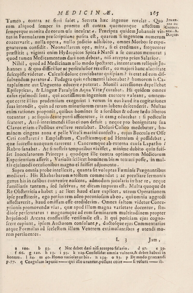 Tam.en , contra ac fieri folet , Secreta haec ingenue revelat . Quo 5'uib aliquod Temper in pro nit u eft contra quemeunque affe&um ;gam>«8 femperque monita dceorum ufu inculcate. Praecipua quidern Johannis vu-ben.a, tus in Formularum prxfcriptione pofita eft, quarum fi ingentem numerumDai20i coacervari:, nulla opera, nullo judicio adhibito, omnes Morbos feexpu¬ gnaturum confidit« Nonnullarum ope, mira , fi ei credimus, frequenter prseftitit 3 viginti enim Hydropicos Spicat Nardi a Te curatos memorat $ quod tamen Medicamentum dari non debeat, nifi accepto prius Salario c. Nihil, quod ad Medicinam ullo modo fpecTaret, intentatum reliquitjo- hannes 3 8c quo difficilior ac periculofior res diet, eo majori hanc alacritate fufccpifte videtur. Calculi dolore cruciabatur qiulpiam ? is erat ad eum dif- folvendum paratus d. Podagra quis vehementi laborabat ? humorem is Ca- taplafmate am Unguento educere e poterat. Monili acceffiones depellebat Epilepticas, & Linguse Paralyfin Aqua Vitsr/curabat. Hi quidem omnes cafus ejuTmodi funt, qui acutiftimum ingenium exercere valeant, omnem- que certe illius prudentiam exegerint : verum in eos haud ita cogitationes fuas intendit, quin ad rerum minutiorum curam lubens defeenderit. Multas enim rationes proponit , quibus homines Te a fordibus & odore Taeda liberos tueantur 3 ac fiquis dente putri afficeretur, is eamg educebat : fi pediculis fcateret 3 Ars/; interimendi illos ei non defuit 3 neque pro benignitate fu a Clavos etiam e Pedibus evellere recufabat. Dolori Colico medebatur, ho¬ minem cingens zona e pelle Vituli marini confe<fta 5 cujus Buccula ex OTTe Ceti conftaret / : Emplaftrum, Caufticumque ad Herniam ^ poflidebat , quas fucceflu nunquam carerent : Cancrumque ab externa caufa Lapatha l Rubro fanabat. Ac fi noftris temporibus vixiffet, minime dubito quinfuif- fet Inoculatorum Princeps 3 quodque ille contra optimorum Medicorum Experientiam afferit, Variolis fcilicet hominem bis m ten tari poffe, in mul¬ tis ejuTmodi occafionibus magno ei fuiffet adjumento . Supra omnia probe intellexit, quanta fit voluptas Faeminis Praegnantibus medicari. His Rhabarbarum n toftum commendat 3 ac peculiare Termonis genus his in cafibus convenire noTcens, admodum jocularis in hac re, neque familiaris tantum, fed lafcivus, ne dicam impurus eft. Multa quoque de Re Obftetricia 0 habet 3 ac licet haud clare explicet, utrum Operationem ipfe prseftiterit, ego potius rem adeo pccuniofam ab eo , qui omnia aggredi affedaverit, haud omiflam effe crediderim . Omnes fa Item videtur Conce¬ ptionis promovendae vias, quae apud illum magna varietate docentur , ftn- dioTe perferutatus : magnamque ad eum faeminarum multitudinem propter hujufmodi Arcana confluxifie verifimile eft. Ii qui peritiam ejus cogno- fccre cupiunt* ipfum Audlorem confulant/>3 dodofque ejus Commentarios atque Formulas ad iceleftum illum Venerem extimulantibus q utendi mo¬ rem pertinentes. L ^ Jam j a ico. b t Nec debet dari nifi accepto falario . d 97<- e 39« f 66, g 120. h 13. i 95* k 129.Confolidat omnia vulnera,& debet haberi in honore . 1 24. m 40. Homo variolatur bis. Si 134. o S5. p De modo generandi f *77. q Coagulum teporis ——-qui ifto utuntur, poliunt coire —— fi volunt — i b.