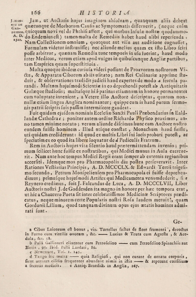 J./ham- Jam, ut Ancioris hujus imaginem abfolvam, quanquam aliis debeat Gad-E (IL1^cuilclue de Morborum Caulis ac Symptomatis difleruerit , (neque enim DESDEw.quicquam novi vel de Phthii! affert , qui morbus Infulae noftrae quodammo- A* D* do Endetnius eft ) tamen multa de Remediis habet haud alibi reperieada » I|20‘ Nam Collectionem omnium , quotquot aut vifu aut auditione cognoflet, Formulam videtur inftruxifle; nec aliunde melius quam ex ifto Libro fciri pofie arbitror , quasnam Remedia tunc temporis in ufu fuerint, haud modo Inter Medicos, verum etiam apud vulgus in quibufcunque Anglise partibus, tam Empirica quam fnperftitiofa . Multa quoque ibidem curiofa videri poffurtt de Proavorum noftrorum Vi- du > & Apparatu Ciborum ab iis ulitato j nam Rei Culinariae apprime ftu- duit, & obfervationes tradidit judicii haud expertes de modo a fercula pa¬ randi. Multum hujufmodi Scientiae in eo deprehendi poteft ab Antiquitatis Gulxque ftudiofis; multafque hi J? patinas etiamnum in honore permanentes cum voluptate invenient, a Vetere illo Au&ore defcriptas, quarum non¬ nulla etiam lingua Anglica nominantur; quippe cum is haud parum Termo¬ nis patrii fcriptis fats pailim intermifcere gaudeat. Fuit quidam ejufdem nominis Ecclefiae Sandli Pauli Prsebendarius in Eald- landae Cathedra c ; ponitur autem ordine Richard© Phyfico proximus, an¬ no tamen minime notato ; verum aliunde difcimus hunc cum A udiore noftro eundem fui fle hominem . Illud inique conftat , Monachum haud fui fle , uti quidam crediderunt: id quod ex multis Libri fui locis probari poteft, ac fpeciatimex eo quod ita libere loquatur de d Pediculis Fratrum. Rem in Ancioris hujus vita fllentio haud praetermittendam invenio ; pri¬ mum fci licet hunc fu i fle ex noftratibus, qui Medici munus in Aula exercue¬ rit . Nam ante hoc tempus Medici Regii erant Temper ab externis regionibus accerfiti. Idemquemos pro Pharmacopolis diu poftea perfeveravit. Inter Rationes Veftiarias Principis, A. D. MCCCLX. 8c Edwardi Tertii trigefi- mofecundo, Petrum Monfpelienfem proPharmocopolaei fuilfe deprehen¬ dimus; primufque hujufmodi Artifex qui Medicamenta venumdederit, (i e Reynerocredimus, fuit J. Falcandus de Luca, A. D. MCCCLVII, Liber Audiaris noftri J. de Gaddesden ita magno in honore per haec tempora erat, ut hic a Chaucero Poeta fit inter celebratiflimos Medicini Scriptores praedi¬ catus, neque minorem certe Popularis noftri Rofa laudem meruit 5, quam GordoniiLilium, quod tanquamdivinum opus ejus aetatis homines admi¬ rati funt. Gc- a Cibus Laicorum efi: bonus , viz. Tortellus faflus de flore frumenti*, deco&us in Furno cum vitellis ovoram , &c. — Lucius 3c Truta cum Agrefla , & Ace- dula, &c. 58. b Pulli Gallinacei elixentur cum Petrofelino-cum Petrofelino Spinachiis aut Bletis , 95* Ibid. Pulli Lardati, 86. c Neweourc, Voi. 1. 145. d Tango hic multa- --- quia Religiofi , qui non curant de ornatu corporis, ficut utentes cililio frequenter abundant nimis in illis —— & repetunt conflimus a fecrecis medicis. e Antiq» Benedict. in Anglia, 167.