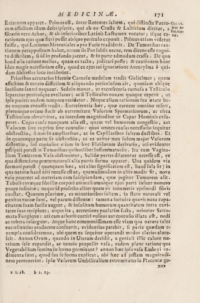 Externum apparet. Primusefi, inter Recentes faltem, qui diftimfie Piiero- Guttst. rum affectum ilium defcripfent, qui ab eo Grufia & Lacticium dicitur, a ^*caE Graecis vero Achor, & ab inferioribus Latinis La&umen vocatur; ifque cu* to* rationem ejus quae fieri poilit abfque periculo exponit. Primus etiam videtur ’ fuiffe , qui Lotiones Mercuriales a pro Facie tradiderit. De Tumoribus cau¬ tionem petappofitacn habet, utrum iis Pus fubfit necne, rem dicens efle cogni¬ tu difficilem , fi id in profundo jaceat, fk in parte admodum craffa . De quo haud alia ratione melius, quam ex tafiu , judicari polle 5 & cautionem hanc Ideo magis necelfariam efie, quod ex ejus rei ignoratione Ancuryfma b qui¬ dam Abfcefius loco inciderint» Prioribus accuratius Hernia? Carnofse medelam tradit Guliclmus j quem affe&um & curatu difficilem & aliquando periculafum ait, quoniam abfque incifioiiefanari nequeat» Sedulo monet, ut excrefcentia carnofa a Tefiiculo feparetur penitufqiie evellatur 5 ac fi TefticuJtis noxam quoque ceperit , ut ipfe pariter eodem tempore excidatur. Neque aliam rationem fua aetate be¬ ne unquam evenifle tradit. Excrefcentia. haec, quae carnem omnino refert, plerumque ortum ducit ab extremitate Vaforum Spermaticorum, ac circa Tefticulum obvolvitur, ea interdum magnitudine ut Caput Hominis exfu- peret. Cujus caiifa nunquam aliaeft, quam vel humorum congefiio , aut Vaforum live ruptiro five contufio : quas omnes caufas necefTario fequitur obftrucVio, fi non in amplioribus, at in Capillaribus faltem dudtibus. Et in quacunque parte lit obfiructio, ex ea oritur non folum major Vaforum diftentio^ fed copioGor edam in h^ec Fluidorum derivatio, uti evidenter pdrfpici potefi: in Tumoribus quibuslibet Inflamlmatoriis. Ita cum Vagina^- Burn Tunicarum Vafa abftruuntur, Solidae partes dilatentur necefTeeft, ex qua difientione prseternaturaii alia partis forma apparet. Una quidem via formari potefi (quanquarn haec, uti alias fignif catum e fi:, haud fola fit) in qua naturae haud niti necelfe eft ut, quemadmodum in aliis modis fit, nova vafa procreet ad materiam eam fufeipiendam , quae jugiter Tumorem alit. Tubuli cavaeqne fibrillae corpori animali omnique ejus parti inftintnumero prope infinitae 5 neque id profebto aliter quam ex innumeris ejufmodi fibris confiat. Quarum plurimse, ex minutioribus faltem , in ftatu naturali vel penitus vacuae funt, vel parum diftentse : tamen a iortuira quavis noxa capa¬ citatem fuam facile augent, fk infolitam humorum quantitatem intra cavi¬ tates fuas recipiunt; atque ita , accretione paufatina L<fia , oriuntur Sarco¬ mata Fungique : uti cum arboris cortici vulnus aut contufio illata eft, nodi ac rubera iafurgunr. Atque hanc comnsuniflimam efie viam qua natura tales cxcrefcentias producere confuevit, evidentius patebit, fi paria quaedam e* xempla confideremus, ubi quem ea fequitur operandi modus clarius eluce- fcit. AnnonOvum, quando in Uterum decidit, a geniali illic calore nu¬ tritum fele expandit, ac tenuia propellit vafa, eadem plane ratione qua Vegetabilium femina in humo germinant ? annon haec ipfa vafa Embryi ru¬ dimenta funt, quod fua fe forma explicat, ubi harc ad juftam magnitudi¬ nem pervenerint. Ipfae Vaforum Umbilicalium extremitates in Placentae ge¬ mis a 1. iS, b 1. 2j®