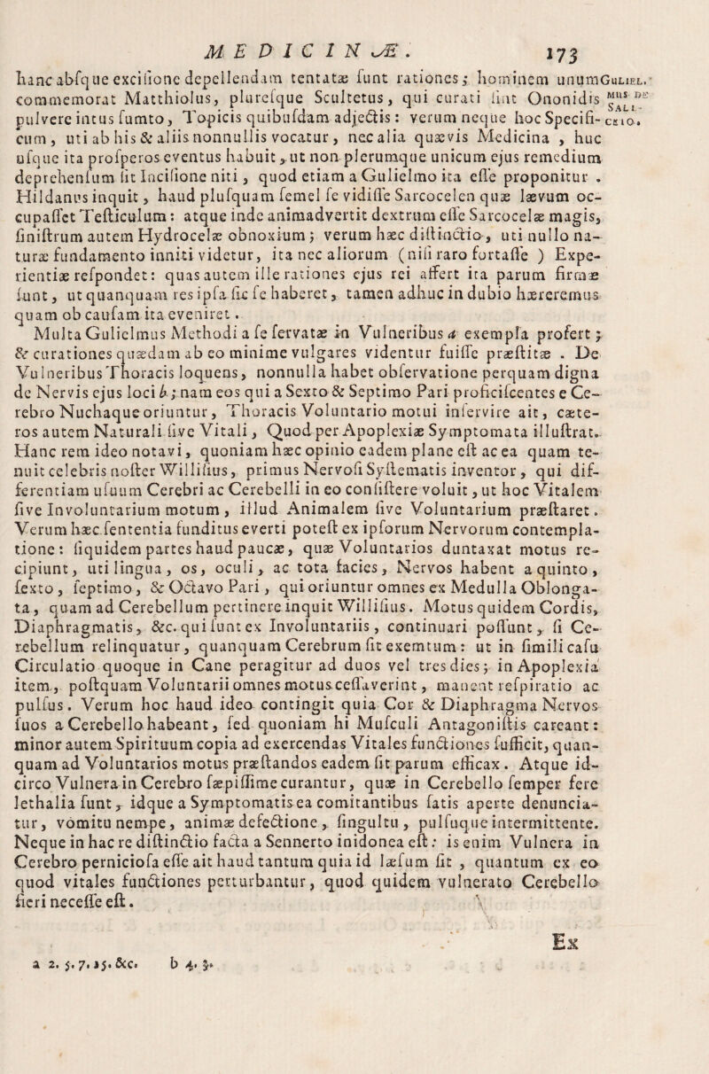 hancabfque excifione depellendam tentatae funt rationes; bo mine in unumGuuEL,' commemorat Matthiolus, plurefque Scultetus, qui curati hut Ononidis pulvere intus fucnto, Topicis qaibufdam adje&is: verum neque hocSpecifi- caio. cum, mi ab his & aliis nonnullis vocatur, nec alia quaevis Medicina , huc ufque ita profperos eventus habuit ,.ut non plerumque unicum ejus remedium deprehenfum Iit Incilione niti, quod etiam a Guliehno ita efe proponitur . Hildanus inquit, haud plufquam femel fe vidiUe Sarcocelen quae laevum oc- cupaflet Tefticulum: atque inde animadvertit dextrum elle Sarcocelse magis, finiftrum autem Hydrocelae obnoxium; verum haec diltinctio , uti nullo na¬ tura; fundamento inniti videtur, ita nec aliorum (nili raro fortaffe ) Expe¬ rientiae refpondet: quas autem ille rationes ejus rei affert ita parum firmae funt, ut quanquam res ipfa-fic fe haberet, tamen adhuc in dubio haereremus, quam ob caufam ita eveniret. Multa Gulielmus Methodi a fe fervat» in Vulneribus a exempla profert; 8c curationes quaedam ab eo minime vulgares videntur fuille praeifitae . De VuIneribusThoracis loquens, nonnulla habet obfervatione perquam digna de Nervis ejus loci b; nam eos qui a Sexto & Septimo Pari profkifcentes e Ge~ rebro Nuchaque oriuntur, Thoracis Voluntario motui inlervire ait, caete- ros autem Naturali live Vitali, Quod per Apoplexiae Symptomata illuftrat* Hanc rem ideo notavi, quoniam haec opinio eadem plane cft ac ea quam te¬ nuit celebris nofter Willifius, primus NervoE Syflematis inventor, qui dif¬ ferentiam ufuiim Cerebri ac Cerebelli in eo conhftere voluit, ut hoc Vitalem five Involuntarium motum , illud Animalem live Voluntarium praeflaret. Verum hsec.fententia funditus everti potefl ex ipforum Nervorum contempla¬ tione : liquidem partes haud paucae, quae Voluntarios duntaxat motus re¬ cipiunt, utilingua, os, oculi> ac tota facies. Nervos habent a quinto, fexto, feptimo, & Octavo Pari, qui oriuntur omnes ex Medulla Oblonga¬ ta , quam ad Cerebellum pertinere inquit Willifius. Motus quidem Cordis, Diaphragmatis, &c. qui funt ex Involuntariis, continuari poflunt, fi Ce¬ rebellum relinquatur, quanquam Cerebrum fit exemtum : ut in-Emili cafu Circulatio quoque in Cane peragitur ad duos vel tres dies y in Apoplexia item., poftquam Voluntarii omnes motusceflaverint, manent refpiratio ac pulfus. Verum hoc haud ideo contingit quia Cor & Diaphragma Nervos fuos a Cerebello habeant, fed quoniam hi Mufculi Antagonists careant: minor autem Spirituum copia ad exercendas Vitales functiones fufficit, quan- quam ad Voluntarios motus prseftandos eadem Et parum efficax . Atque id¬ circo Vulnera in Cerebro faepifhme curantur, quae in Cerebello femper fere lethalia funt, idque a Symptomatisea comitantibus fatis aperte demmeia- tur, vomitu nempe, animae defectione , fingultu , pulfuqueintermittente. Neque in hac re diftindio facta a Sennerto inidonea eft: is enim Vulnera ia Cerebro perniciofa efe ait haud tantum quia id laefum Et , quantum ex ea quod vitales functiones perturbantur, quod quidem vulnerato Cerebello heri needle eft a 2. 5. 7,15. &c» b 4«