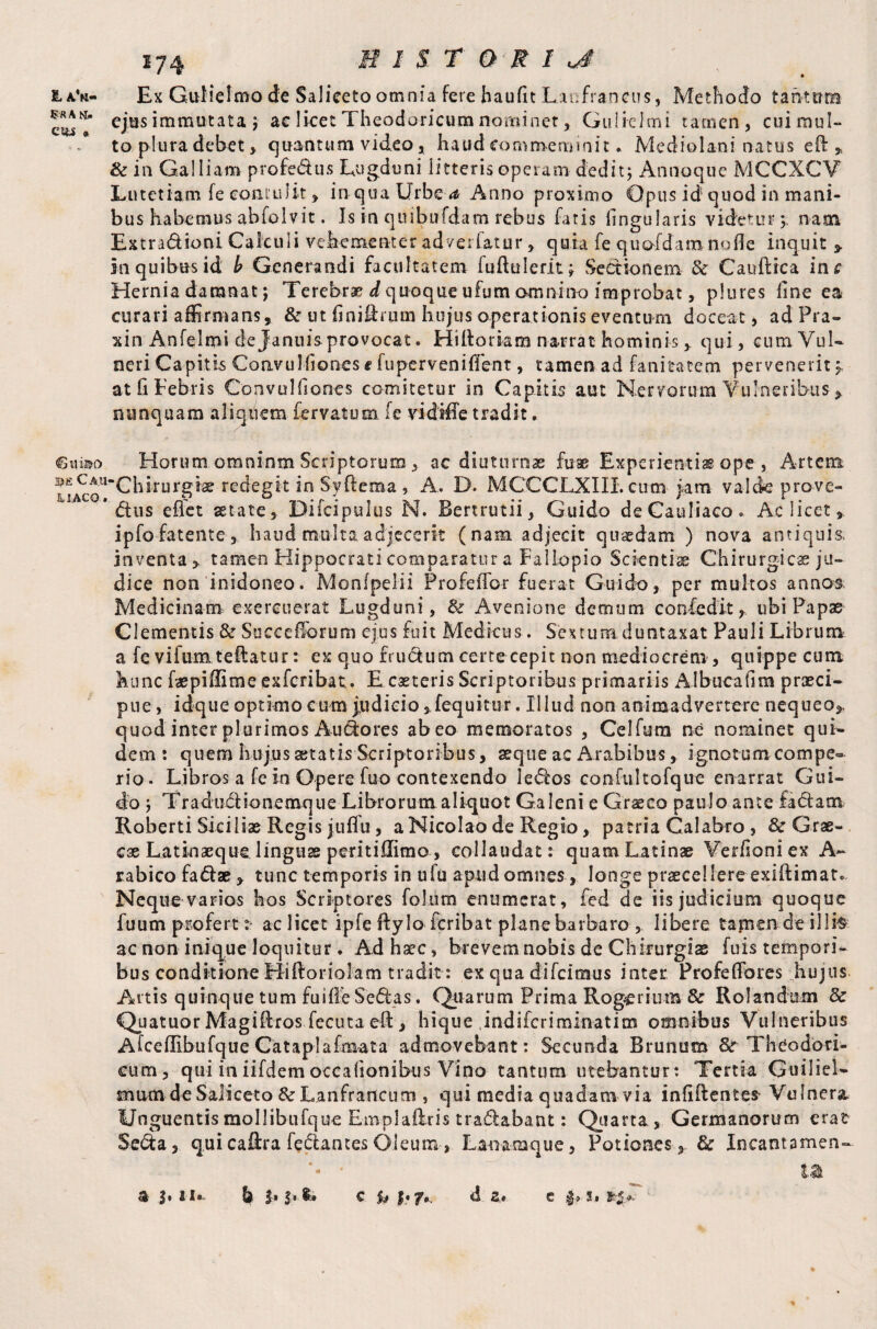 £a'b- Ex GuHelmo de Saliceto omnia fere haufit Lanfrancus, Methodo tahtum eosT eJus immutata ; ac licet Theodoricum nominer, Gulielmi tamen, cuiraul- - to plura debet > quantum video, haud eommeminit. Mediolani natus eft» & in Galliam profedus Lugduni litteris operam dedit; Annoque MCCXCV Lutetiam le contulit » in qua Urbe a Anno proximo Opus id quod in mani¬ bus habemus abiolvit. Is in qttibufdam rebus fatis lingularis videtur; nam Extradioni Calculi vehementer ad ve datur» quia fe quofdamnofie inquit * in quibus id b Generandi facultatem fuftulerit; Sectionem & Cauftrca in*? Hernia damnat; Terebrae ^quoque ufum omnino improbat, plures line ea curari affirmans, & ut finiftrum hujus operationis eventum doceat, adPra- xin Anfelmi de Januis provocat. Hiftoriam narrat hominis > qui, cumVuL neri Capitis Convu Iliones f fupervenifient, tamen ad fanitatem pervenerit;, at fi Febris Convulfiones comitetur in Capitis aut Nervorum Vulneribus » nunquam aliquem fervatum fe vidifie tradit. €«®o Horum omninm Scriptorum , ac diuturnae firae Experientia ope , Artem hirurgiae redegit in Syftema, A. D. MCCCLXIII. cum iam valde prove- * dus efiet aetate, Difcipulus N. Bertrutii, Guido deCauliaco. Ac licet» ipfo fatente, haud multa adjecerit (nam adjecit quaedam ) nova antiquis, inventa» tamen Hippocrati comparatur a Fallopio Scientiae Chirurgicae ju¬ dice non 'inidoneo. Monfpelii ProfefiTor fuerat Guido, per multos annos; Medicinam exercuerat Lugduni, & Avenione demum confedit, ubi Papae Clementis & Soccellorum ejus fuit Medicus. Sextum, duntaxat Pauli Librum a fe vifum teftatur: ex quo frudum certe cepit non mediocrem , quippe cum hunc fepiffime exferibat,. E eseteris Scriptoribus primariis Albucafira praeci- pne, idque optimo cum judicio ,,fequitur. Illud non animadvertere nequeo», quod inter plurimos Audores abeo memoratos , Celfura ne nominet qui¬ dem: quem hujus aetatis Scriptoribus, aeque ac Arabibus, ignotum compe- rio. Libros a fe In Opere fuo contexendo ledos confultofque enarrat Gui¬ do ; Tradudionemque Librorum aliquot Galeni e Graeco paulo ante fadam Roberti Siciliae Regis juflu , a Nicolao de Regio, patria Calabro , & Grae¬ cae Latin aeque.linguae peritiflimo, collaudat: quam Latinae Verisoni ex A- rabico fadae» tunc temporis in ufu apud omnes , longe praecellere exiftimar. Neque varios hos Scriptores folum enumerat, fed de iis judicium quoque fuum profert : ac licet ipfe ftyIo feribat plane barbaro , libere tamen de illi$ ac non inique loquitur. Ad haec, brevem nobis de Chirurgiae fuis tempori¬ bus conditione Hiftoriolam tradit : ex qua difcitnus inter Profefibres hujus Artis quinque tum fuilleSedas. Quarum Prima Rogerium & Rotandum & Quatuor Magiftros fecuta eft, hique Jndifcriminatim omnibus Vulneribus Afcellibufque Cataplafmata admovebant: Secunda Brunum Theodori¬ cum, qui iniifdemoccationibus Vino tantum utebantur: Tertia Guiliel- mum de Saliceto Sc Lanfrancum , qui media quadam via infifientefr Vulnera, Unguentismollibufque Emplaftris tradabant: Quarta, Germanorum erat Seda, qui caftra fedantes Oleum , Lanamque, Potiones, & Ineant a men- '• ■ Uk d a. a 3» n. k b $• ** c u |. f . C $■» 31 •».