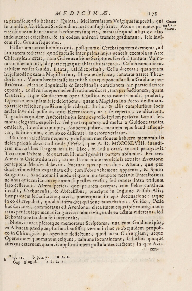 ta ptromifcue adhibebant: Quinta, Muliercularum Vulgiqucimperiti, qui Gkm [)5 Cau- L1ACO» cem ritu Gruum fequcntes. Hifloriam narrat hominis qus, poftquam ei Cerebri partem exemerat, ad fanitatem redierit: quodfortaffe inter prima hujus generis exempla in Arte Chirurgica 4 extat* nam Galenus aliiqueScnptores Cerebri tantum Vulne¬ ra commemorant, de parte ejus quas ablata fit tacentes. Cafum tamen incu¬ rabilem cenfet Guido? fi tota, uti id exprimit, Cella b exeat; quanquara. hujufmodi noxam a Magiftro fuo, Hugone de Luca, fanatam narret Theo¬ doricus c . Verum hasc fortaffe inter Fabulas ejus ponenda efl a Guidone per¬ it ri ft as d. Herniae Inguinalis 3c Inteftinalis curationem hic particulariter exponit, ac diverfas ejus medendi rationes docet, tam per Sedionem , quam Cauterii, atque Caufticorum ope: Caudica vero caeteris modis praefert > Operationem ipfam fufe defcribens , quam a Magiltro fuo Petro de Bonan- to tricies feliciter praeditamipfe viderat. In hoc & aliis compluribus locis multa inveniri poliunt, quae Reccntiores, ut a fe reperta , venditarunt. T agaultius quidem Audoris hujus fenfu e xp re flo Itylum perfe&a Latini Ter¬ monis elegantia expolivit: fed praeterquam quod multa a Guidone tradita omiferit, interdum quoque , JoubeTto judice , mentem ejus haud a Aequi- tur, & interdum, cum ab eo diffentit, in errore verfatur . Guidoni valedicere nequeo, priufquam mentionem habuero memorabilis defcriptioai-s ah eo traditae de/Pelle, quae A. D. MCCCXLVill. inaudi¬ tam mortalibus ftragem intulit. Haec, in India orta, totumi peragravit- T er rarum Orbem, & quartam Humani generis partem ab fu m (it. Per tres Annos in Oriente duravit, atque illic maxime perniciofa extitit > Avenione per feptem Menfes deLeviit. Fuerunt ejus Ipecies duae. Altera, quae per duos primos Menies graffata efc > cum Febre vehementi apparuit , Sz Sputo Sanguinis, haud abfimili modo ei quam fuo tempore notavit Fracafloriusj ne unusqindem ita correptorum fu perfles evafit, fed omnes intra triduum fato cefferunt. Alterafpecies, quae priorem excepit, cum Febre continua invafit, Carbunculis, & Abfceffibus, praecipue in Inguine & fub Alis^ haec priorem let halitate aequavit, praeterquam in ejus declinatione : atque in eo diferepabat, quod hi intra dies quinque moriebantur . Guido , Pefte hac durante , commoratus efl Avenione: circa finem cujus ipfe contagio ten- tatus per fex feptirnanas ita graviter laboravit, ut de eo a£lum videretus, fed Bubonis ope tandem feliciter evafit. Notavi antea plerofque memoratos Scriptores, una cum Guidone ipfo , ex Albucafi praecipue plurima haufiffe j verum in hac re ab ejufdem propoli- to in Chirurgicis ejus operibus deflebunt , quod intra Chirurgiam , atque Operationes quae manum exigunt, minime fe contineant, fed alios quoque affectus externam quamvis applicationem poftulantes traftent 5 in quo Avi- ccn* b a |. n. b 7. 2. 7.- a 2® 2» Cap. singul. c 2. 2.