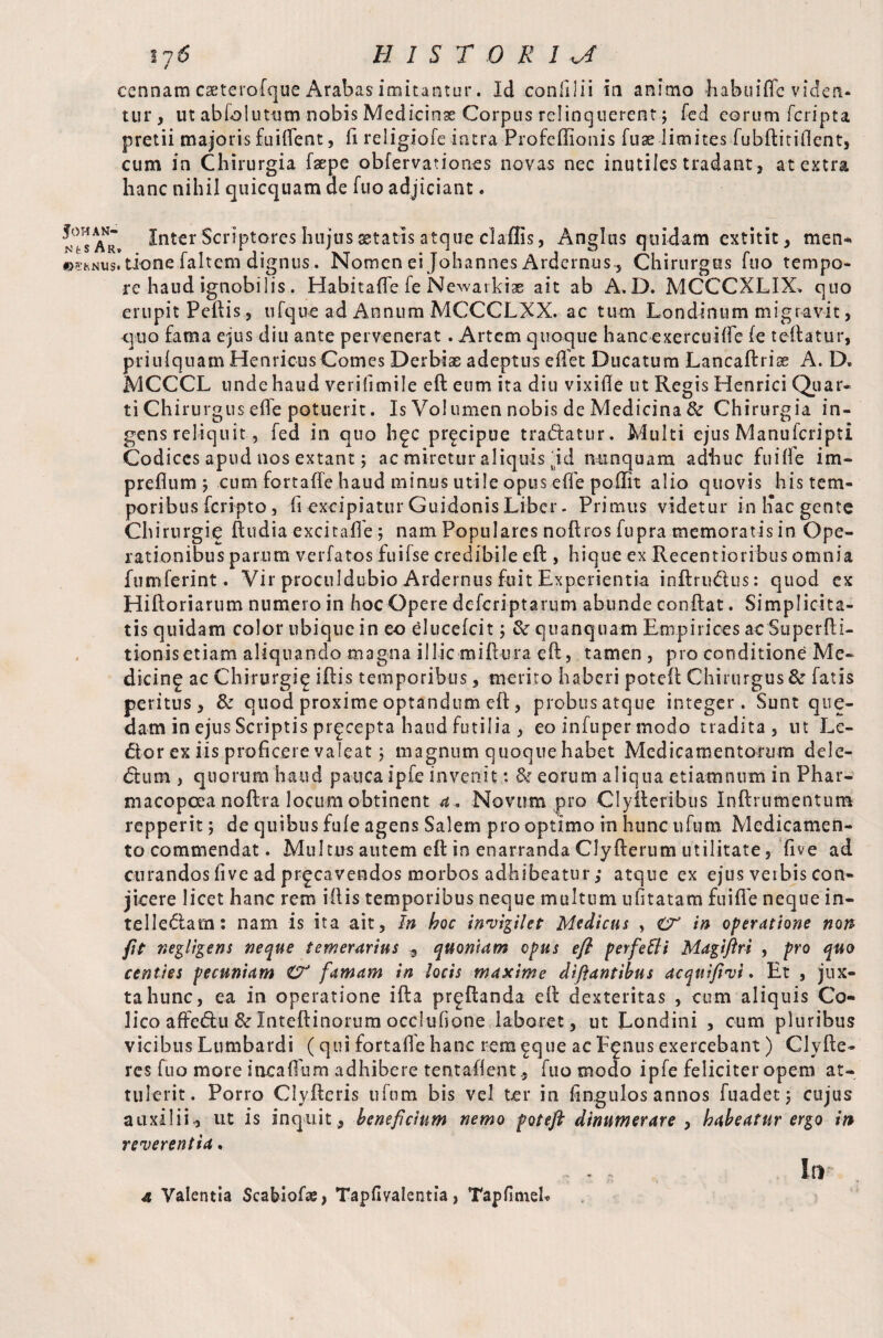 tj& HIST O K 1 rj ccnnam caeterofque Arabas imitantur. Id eonfilii in animo Jiabuifle viden¬ tur, ut abfolutum nobis Medicinae Corpus relinquerent j fed eorum fcripta pretii majoris fuifient, fi religiofe intra-Profeffionis fuae limitesfubftitiftent, cum in Chirurgia fsepe obfervationes novas nec inutiles tradant, at extra hanc nihil quicquam de fuo adjiciant. fOHAN- N t S A R» «-5KNUS» Inter Scriptores hujus statis atque claffis, Angliis quidam cxtitit, men-, done faltem dignus. Nomen ei Johannes Ardernus-, Chirurgos fuo tempo¬ re haud ignobilis. Habitafle fe Newarkias ait ab A.D. MCCCXLIX* quo erupit Peftis, tifque ad Annum MCCCLXX. ac tum Londinum migravit, quo fama ejus diu ante pervenerat. Artem quoque hancexercuifte fe teftatur, priulquam Henricus Comes Derbiae adeptus efiet Ducatum Lancaftrise A. D, MCCCL unde haud verifimile eft eum ita diu vixifte ut Regis Henrici Quar¬ ti Chirurgus eife potuerit. Is Volumen nobis de Medicina & Chirurgia in¬ gens reliquit, fed in quo bgc pr^cipue traftatur. Multi ejus Manufcripti Codices apud nos extant; ac miretur aliquis rid nunquam adhuc fuifte im- preflum j cum fortaffe haud minus utile opus efle poflit alio quovis his tem¬ poribus feripto, ii excipiatur GuidonisLiber- Primus videtur in hac gente Chirurgie ftudiaexcitaffe j nam Populares noftros fupra memoratis in Ope¬ rationibus parum verfatos fuifse credibile eft , hique ex Recentioribus omnia fumferint. Vir proculdubio Ardernus fuit Experientia inftruftus: quod ex Hiftoriarum numero in hoc Opere deferiptarum abunde conftat. Simplicita¬ tis quidam color ubique in eo elueefeit ; & quanqnam Empirices ac Superfti- tionisetiam aliquando magna illic miftura eft, tamen , pro conditione Me¬ dicine ac Chirurgi^ iftis temporibus, merito haberi poteft Chirurgus & fatis peritus, & quod proxime optandum eft, probus atque integer. Sunt que- datn in ejus Scriptis precepta haud futilia , eo infuper modo tradita , ut Le¬ ctor ex iis proficere valeat; magnum quoque habet Medicamentorum dele¬ ft um , quorum haud pauca ipfe invenit: & eorum aliqua etiamnum in Phar¬ macopeia noftra locum obtinent a* Novum pro Clyfteribus Inftrumentum repperit; de quibus fufe agens Salem pro optimo in hunc ufutn Medicamen¬ to commendat. Multus autem eft in enarranda Clyfterum utilitate, five ad curandos five ad prgeavendos morbos adhibeatur ,* atque ex ejus verbis con¬ jicere licet hanc rem iftis temporibus neque multum ufitatam fuifte neque in- telleftam: nam is ita ait, In hoc invigilet Medicus , in operatione non ftt negligens neque temerarius , quoniam opus eft perfefli Magiftri , pro quo centies pecuniam O' famam in locis maxime diftantibus acquifivi. Et , jux¬ ta hunc, ea in operatione ifta pr^ftanda eft dexteritas , cum aliquis Co¬ lico afteftu & Inteftinorum occfufione laboret, ut Londini , cum pluribus vicibus Lumbardi (qui fortafte hanc rem^que ac F^nus exercebant) Clyfte- res fuo more incaffum adhibere tentaftent, fuo modo ipfe feliciter opem at¬ tulerit. Porro Clyfteris ufnm bis vel ter in fingulos annos fu ad et ; cujus auxilii, ut is inquit , beneficium nemo poteft dinumerare , habeatur ergo in reverentia.
