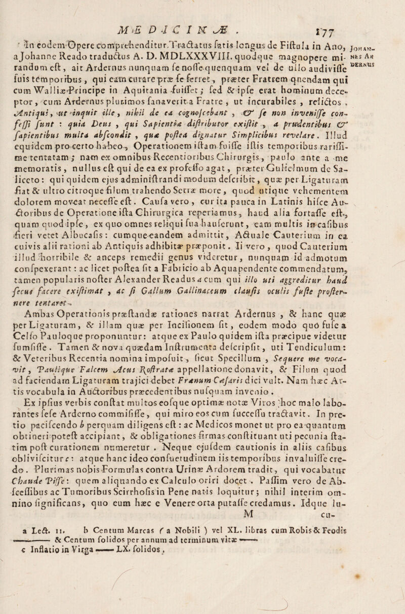 * dn eodcm-Dpcre coiripi'eiienciitur.Tr-adatus fatis longus de Flilula in Ano, j0HAW- ajohannc Reado tradu&us A. D. MDLXXXVIIL quodque magnopere mi- wts A« random eft, ait Ardernus nunquam fe nofle>quenquam vei de uiio audiviffe OER*us inis temporibus, qui eam curarepro fe ferret , praeter Fratrem quondam qui cum WallioTrincipe in Aquitania fuiflet,* fed &ipfe erat hominum dece¬ ptor , cum Ardernus plurimos fanaverit-a Fratre , ut incurabiles , rdidos > ^Antiqui, utinquit .Hie, nihil de ea cogmjcebant , €T fe non invenijfe con~ fefjt fnnt : quid Dens , Sapienda diftributor exiftit 4 prudentibus Ct* Capientibus multa abfcondit , ^«4 poftea dignatur Simplicibus revelare. Illud equidem pro certo habeor Operationem illam .fu i fle i flis temporibus rarifli- oe tenta tam ; nam eot omnibus Rccentioribtis Chirurgis, paulo ante a me memoratis, nullus eft qui de ea ex profelfo agat, praeter G u Hei mu m dc Sa- iiceto: qui quidem ejus adminiftrandi modum deferi-bit, quae per Ligaturam feat & ultro citroque filum trahendo Seno more , quod utique vehementem dolorem moveat neceffe eft . Caufa vero , cur ita pauca in Latinis h i fee Air» foribus de Operatione ifta Chirurgica reperiamus, haud alia fortaife efL, quam quod ipfe, ex quo omnes reliqui fua hauferunt, eam multis incafibus feeri vetet Albucafis: cumquecandem admittit, A&uaJe Cauterium in ea. cuivis alii rationi ab Antiquis adhibita* praeponit. Ii vero , quod Cauterium illud Lorribile & anceps remedii genus videretur, nunquam id admotum confpexerant: ac licet poftea fit a Fabricio ab Aquapendente commendatum, tamen popularis nofter Alexander Readus 4 cum qui illo uti aggreditur haud fecus facere exiftimat , ac fl Qallum Gallinaceum claufts oculis fufle profler- tier e tent aret ^ Ambas Operationis proflandae rationes narrat Arderntis , <k hanc quae per Ligaturam, & illam quae per Incilionem fit, eodem modo quofufea Cello Pauloque proponuntur: atque ex Paulo quidem ifta praecipue videtur fumfiffe . Tamen & nova quaedam Inflrumenta defcripfit-, uti Tendiculum : & Veteribus Recentia nomina impofuit , sicut Specillum 5 Sequere me voca¬ vity Vauflque Falcem ^Acus Pyoftrat*e appellatione donavit, &r Filum quod ad faciendam Ligaturam trajici debet Frenum Cajaris dici vult. Nam hoc Ar¬ tis vocabula in Auctoribus procedentibus nulquam invenio . Ex ipfius verbis conflat multos eofque optimo noto Viros 'hoc malo labo¬ rantes fefe Arderno commihfte, qui miro eos cum iuccefTu tradlavit. In pre¬ tio paci icendo b perquam diligens eft : ac Medicos monet ut pro ea quantum obtineri poteft accipiant, & obligationes firmas conflituant uti pecunia fta- tim poft curationem numeretur . Neque ejufdcm cautionis in aliis cafbus oblivifcittvr c: atque hanc ideo con fu et udi nem iis temporibus invaluiife cre¬ do . Plurimas nobis Formulas contra Urino Ardorem tradit, qui vocabatur Chaude Vifpe i quem aliquando ex Calculo oriri docet , Paffim vero de Ab- fceflibus ac Tumoribus Scirrhofis in Pene natis loquitur 5 nihil interim om¬ nino iignificans, quo eum haec e Venere orta putaffe credamus. Idque lu- M cu- a Led. 11. b Centum Marcas fa Nobili ) vel XL. libras cum Robis & Feodis -- & Centum folidos per annum ad terminum vite ——— c Inflatio in Virga IX folidos ,
