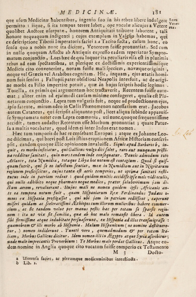 que ufutn Medicine habentibus, ingenio fuo in his rebus iibere indulgere permitto : iique, fi ita tempus terere lubet, ope vocul® alicujus a Vetere quolibet Audore ufurpatae, honorem Antiquitati tribuere laborent , tali honore nequaquam indigenti ; cujus exemplum in Valefio habemus, qui ex defcriptione Tiberii Imperatoris faciei a a Tacito fada , cafum hunc, eo fenfu quo a nobis nunc ita dicitur, Venereum fuiffe pronuntiat. Sed cum in nullo quoquam Affedu ab Antiquis exp reflo eadem reperiatur Sympto¬ matum conjundio , Lues haec de qua loquor ita peculiaris vifa eft in plurimis rebus ad eam (pedantibus, ut plerique ex dodidimis experientiffimifque Medicis cito convenerint, novam fuifle mali fpeciem, novaequeoriginis , neque vel Graecis vel Arabibus cognitam. Hic, inquam, ejus aetatis homi¬ num Fuit fenfus ; Fallopii pater obfidioai Neapolis interfuit, ac de origi¬ ne morbi ea Filio impertire potuit, quae in hujus (criptis hodie legimus » To rei la , ex primis qui argumentum hoc tranaverit, Recentem fuiffe autu¬ mat ; aliter enim ad ejufmodi caufam minime confugeret, qualis eft Pla¬ netarum conjundio. Lepra tum vulgaris fuit, neque ad produdionem ejus, ipfofatente, mirum adeo in Caelis Phaenomenon neceflarium erat. Jacobus autem Cataneus, qui fcripfit aliquanto poft , licet aliqua fubinde apparuif- fe Symptomata notet cum Lepra communia , uti nunc.quoque frequentiflimc accidit, tamen audader Recentem effe Morbum pronuntiat \ quare Patur- fa a multis vocabatur, quod idem ei inter Indos erat nomen . Haec tum temporis de hac re cenfebant Europaei ; atque ex Johanne Leo¬ ne diicimus, qui brevi poft Luis iftius eruptionem Africae Hiftoriam confer r- pfit, eandem quoque illic opinionem invaluifle . Siquis apud Barbaros b y in~ quit, eo morbo inficiatur y qui Gallicus vulgo dici folet y raro aut nunquam prifli- m redditur fanitati, quin mors tandem inde confequatur. Taucis admodum tot® Jltlante , tota Ifiumidia, totaque Libya hoc notum eft contagium . Quod fi quij- quam fuerit, qui fe eo infettum fentiat, mox in Ts^umidiam aut in TS^igritarum regionem proficifcitur.y cu jus tanta eft aeris temperies, ut optima fanitati refti- tutus inde in patriam redeat : quod quidem multis accidiffe ipfe meis vidi oculisy qui nullo adhibito neque pharmaco neque medico , prater faluberrimum jam di- filum aerem y revaluerant • Hujus mali ne nomen quidem ipfis Africanis an¬ te ea tempora notum fuit , quam Hifpaniarum I{ex Ferdinandus Judaos o- mnes ex Hifpania profligajfiet , qui ubi jam in patriam rediiffient , caperunt miferi quidam ac feeler at i (fimi JEthiopes cum illorum mulieribus habere commer¬ cium > ac lie tandem velut per manus pe fits hac per totam fe fparfit regio¬ nem : ita ut vix fit familia, qua ab hoc malo remanfit libera . Id autem fibi firmififime atque indubitate perfuaferant^ ex Hifpania ad illos tranfmigraffe s quamobrem & illi morbo ab Hifpania . Malum Hifpanlcum ( ne nomine deftituere» tur y ) nomen indiderunt . Tuneti vero , quemadmodum per totam Ita¬ liam -9 Morbus Gallicus dicitur. Idem nomen illi in JEgypto atque Syria afcribitnr ? unde male imprecantis Troverbium : Te Morbus male perdat Gallicus . Atque eo¬ dem nomine in Anglia quoque cito vocatum fuiffe comperio ex Tcftamento M 3 • Dodo» a Ulcerofa fades 9 ac plerumque medicaminibus interftin&a. b Lib. *.