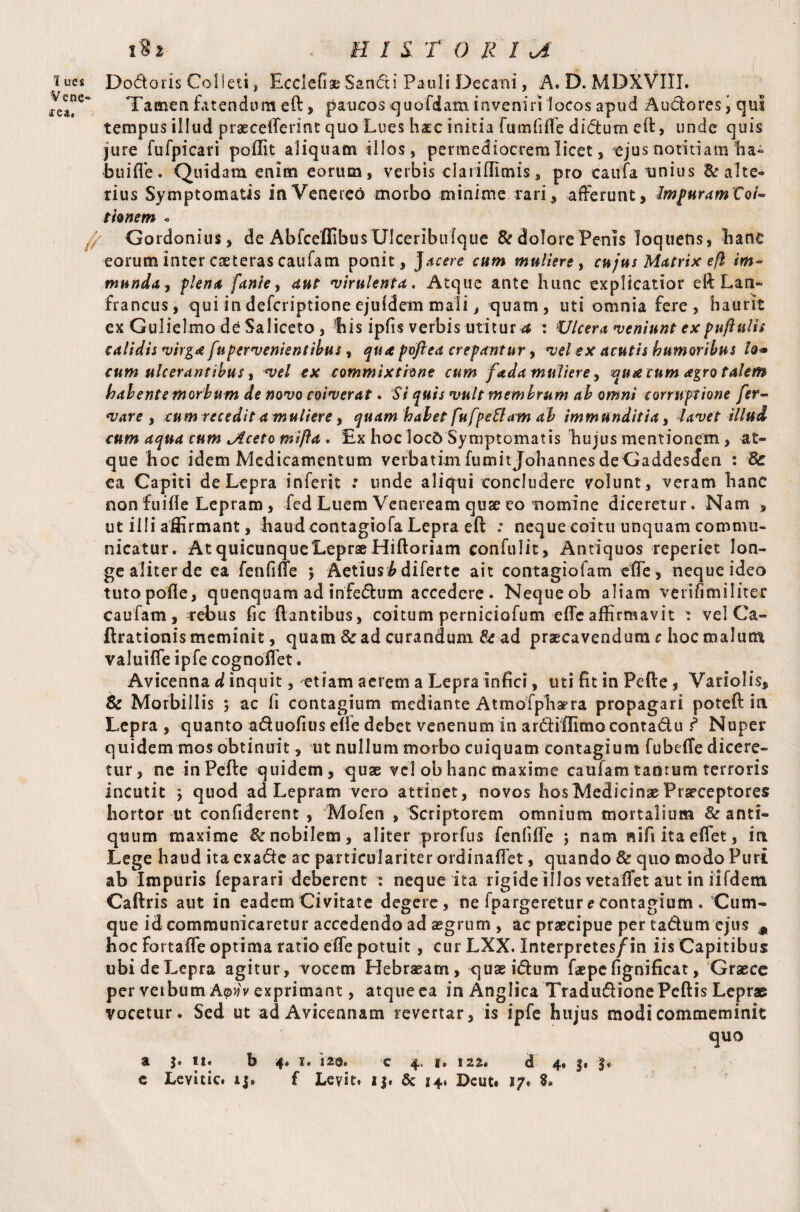 iucs Dodoris Colleti, Ecclefiae Sandi Pauli Decani, A. D. MDXVIII. Vene- Tamen fatendum eft, paucos quofdam inveniri locos apud Audores > qul tempus illud praeceftennt quo Lues haec initia fumfiffe didum eft, unde quis jure fufpicari poffit aliquam illos, permediocrem licet, ejus notitiam ha¬ bui fle . Quidam enim eorum, verbis claiiftimis, pro caufa imius & alte¬ rius Symptomatis in Venereo morbo minime rari, afferunt, ImpuramVoi-* tionem « Gordonius, de Ablceffibus Ulceribufque & dolore Penis loquens, bane eorum inter caeteras caufam ponit, jacere cum muliere, cujus Matrix efl im¬ munda, flena fanie, aut virulenta. Atque ante hunc explicatior eft Lan- francus, qui in defcriptione ejufdem mali, quam, uti omnia fere, haurit ex Gulielmo de Saliceto , 'his ipfis verbis utitur^ : Ulcera veniunt expuftnlis calidis virga fupervenientibus, qua f dftea crepantur, vel ex acutis humoribus lo* cum ulcerantibus, vel cx commixtione cum fada muliere, qua cum agro talem habente morbum de novo coiverat • Si quis vult membrum ab omni corruptione fer- vare , cum recedit a muliere, quam habet fu fpefiam ab immunditia, lavet illud cum aqua cum lAceto mifta, Ex hoc 1oc6 Symptomatis hujus mentionem > at¬ que hoc idem Medicamentum verbatimfumitjohannesdeGaddescfen : & ea Capiti de Lepra inferit .* unde aliqui concludere volunt, veram hanc nonfuifle Lepram, fed Luem Veneream quse eo nomine diceretur. Nam » ut illi affirmant, haud contagiofa Lepra eft ; neque coitu unquam commu¬ nicatur. AtquicunqueLepraeHiftoriam confulit, Antiquos reperiet lon¬ ge aliter de ea fenfiffe ; Aetius^difertc ait contagiofam efTe, neque ideo tutopofle, quenquam ad infedum accedere. Nequeob aliam verifimiliter caufam, rrebus fic flantibus, coitum perniciofum efle affirmavit : vel Ca- ftrationis meminit, quam & ad curandum & ad praecavendum c hoc malum valuifle ipfe cognoflet. Avicenna d inquit, etiam aerem a Lepra infici, uti fit in Pefte, Variolis, & Morbillis *, ac fi contagium mediante Atmofphaera propagari poteft ia Lepra , quanto aduofius e(fe debet venenum in ardiflimocontadu f Nuper quidem mos obtinuit, ut nullum morbo cuiquam contagium fubefte dicere¬ tur, ne in Pefte quidem, quae vel ob hanc maxime caufam tanrum terroris incutit } quod ad Lepram vero attinet, novos hos Medicinae Praeceptores hortor ut confiderent , Mofen , Scriptorem omnium mortalium & anti¬ quum maxime nobilem, aliter prorfus fenliffe j nam nifi ita efiet, ia Lege haud ita exade ac particulariter ordinaflet, quando & quo modo Puri ab Impuris feparari deberent : neque ita rigide illos vetaffet aut in iifdem Caftris aut in eadem Civitate degere , ne fpargeretur e contagium . Cum¬ que id communicaretur accedendo ad aegrum , ac praecipue per tadum ejus m hoc fortaffe optima ratio effe potuit, cur LXX. Interpretes/in iis Capitibus ubideLepra agitur, vocem Hebraeam, quaeidum faepe fignificat, Graece per verbum Ayjv exprimant, atque ea in Anglica Tradudione Peftis Lepras vocetur. Sed ut ad Avicennam revertar, is ipfe hujus modi commeminit quo a j. ii. b 4* i. 120. c 4. i. 122. d 4» 3* 3, e Levitic. 13* f Levit. 13. & 14. Deut. s/. %»