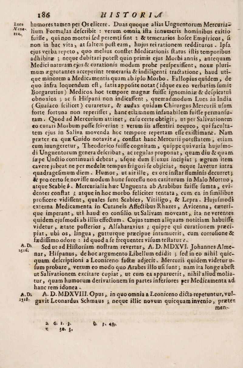 i8« HISTORIC iue& humores tamen per Os elicere. X>uas quoque alias Unguentorum Mercurial iium Formulas defcsrtbie : verum omnia ifta innumeris hominibus exitio fuifle, qui non mottui £ed peremni fmt % & temerarios hofce Empiricos , fi non in hac vita, at faltem poft eam* hujus rei rationem reddituros» Ipfa ejus v^rba repeto » quo melius confiet Medicationis fi a tus i ft is temporibus adhibitae % neque dubitari poteft quin primis ejus Morbi annis, antequam Medici naturam ej^is & curationis modum probe perfpexiflent , noxae pluri¬ mum aegrotantes acceperint temeraria & indi figenti tra&atione, haud uti¬ que minorem a Medicamentis quamab ipio Morbo» Fallopius quidem de quo infra loquendum eft, latisappolitenotat(idqueexeo verbatimfumit Borgarutius) Medicos hoc tempore, magnae fu i fle ignominia & defpicatui obnoxios > ae fi Hifpani non indicaflent , quemadmodum Lues in India ( Qua i aco Icfiicet ) curaretur , & audax quidam Chirurgus Mercurii tifum forte fortuna non reperiflet hanc etlamnum infanabilem fuifle permanfu- tam. Quod ad Mercurium attinet , cafu certe obtigit , ut per Salivationem eo curari Morbum poffe (civerint t verum iis aflentiri nequeo , qui faculta¬ tem ejus io Saliva movenda hoc tempore repertam effe cxiftimaat. Nam praeter ea quae Guido notavit**, confiat hanc Mercurii potefiatem , etiam cuminungeretur , Theodorico fuifle cognitam , quippe quivaria hujufmo- di Unguentorum genera deferibat, ac regulas proponat, quam diu &q.uam. faepe Unftio continuari debeat j ufque dum fluxus incipiat \ aegrum item cavere jubeat ne per medela? tempus frigori fe objiciat, neque lavetur intra quadragefimum diem. Humor, ut ait ille, ex ore infiar fluminis decurret | & pro certo fe novifle modum hunc fuccefiu non cariturum in Malo Mortuo $ atque Scabie b» Mercurialia haec Unguenta ab Arabibus fuifle fumta, evi¬ denter confiat i atque in hoc morbo feliciter tentata* cum ea infimilibus proficere vidiflent, quales funt Scabies, Vitiligo, & Lepra. Hujufmodi externa Medicamenta in Cutaneis Affe&ibus Rhazes, Avicenna, eaeteri- que imperant,, uti haud eo confilio, ut Salivam moveant,, ita neverentes quidem ejufmodi ab illis effedum. Cujus tamen aliquam notitiam habuiflc; videtur,, aetate poflerior , Alfaharavius ;/quippe qui curationem praeci¬ piat , ubi os, lingua, gutturque praecipue intumuerit, cum corrofioneSe faediflimo odore t. id quod a fe frequenter vifumteilatur. r». Sed ut ad Hifioriam noftram revertar, A. D. MDXVX. Johannes Alme*- 551 * nar, Hifpanus, de hoc argumento Libellum edidit , fed in eo nihil quic- quam deferiptioni a Leoniceno fa&s adjecit » Mercurii quidem videtur u- fumprobare, verum eo modo quo Arabes illo ufi.funt 5. nam ita longe abeft ut Salivationem excitare cupiat, ut cum ea apparuerit, nihil''a.liua molia¬ tur, quam humorum derivationemin partes inferiores yer Medicamenta ad hanc rem idonea . A..D*. A. D. MBXVIIX. Opus, in quo omnia a Leoniceno difta repetuntur, vul- gavit Leonardos Schmaus neque illic novum quicquaminvenio, praeter men- $i. I*