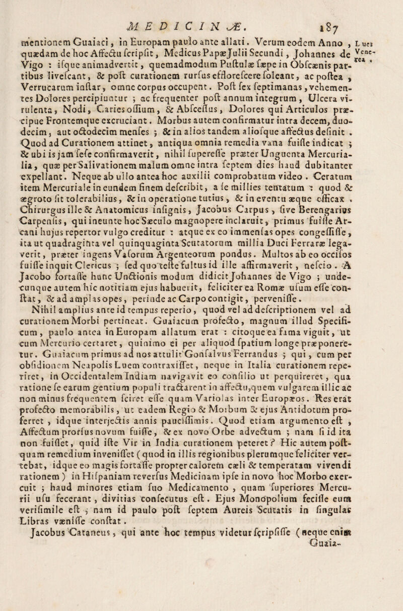 mentionem Guaiaci, in Europam paulo ante allati. Verum eodem Anno , Lues quaedam de hoc Affedtu fcripfit, Medicos Papaejulii Secundi, Johannes de Venc' Vigo : Ifque animadvertit, quemadmodum Pullulae faepe in Obfcaenis par¬ tibus livefcant, & poll curationem rurfus efflorefcere foleant, ac poftea , Verrucarum inuar , omne corpus occupent. Poll lex ieptimanas, vehemen¬ tes Dolores percipiuntur ; ac frequenter pod annum integrum , Ulcera vi¬ rulenta j Nodi, Caries odium, 8c Abfceflus, Dolores qui Articulos prae¬ cipue Frontemque excruciant. Morbus autem confirmatur intra decem, duo» decim, aut odlodecim menfes ; 8c in alios tandem aliofque affe&us definit . Quod ad Curationem attinet, antiqua omnia remedia vana fuifle indicat ; E? ubi is jam fefe confirmaverit, nihil fuperefle praeter Unguenta Mercuria¬ lia, quae per Salivationem malum omne intra feptem dies haud dubitanter expellant. Neque ab ullo antea hoc auxilii comprobatum video . Ceratum item Mercuriale in eundem finem deferibit, aiemillies tentatum 1 quod & aegroto fit tolerabilius, E: in operatione tutius, 8c in eventu aeque efficax « Chirurgus ille & Anatomicus infignis. Jacobus Carpus, five Berengarius Carpenfis, qui ineunte hoc Saeculo magnopere inclaruit, primus fuiile Ar¬ cani hujus repertor vulgo creditur s atque ex eo immenlas opes congefiifle, ita ut quadraginta vel quinquaginta Scutatorum millia Duci Perrarae lega¬ verit, praeter ingens Vaforum Argenteorum pondus. Multos ab eo oecifos fuifie inquit Clericus ; fed quo telte fultus id ille affirmaverit, nefcio.A Jacobo fo.rtafie hunc UnSionis modum didicit Johannes de Vigo ; unde¬ cunque autem hic notitiam ejus habuerit, feliciter ea Romae uium elfe con¬ flat, Er ad amplasopes, perinde ac Carpo contigit, pervenifle. Nihil amplius ante id tempus reperio, quod vel ad deferiptionem vel ad curationem Morbi pertineat. Guaiacum profero, magnum illud Specifi¬ cum, paulo antea in Europam allatum erat : citoque ea fama viguit, ut cum Mercurio certaret, quinimo ei per aliquod fpatium longe praeponere¬ tur. Guaiacum primus ad nos attulit Gonfal vus Ferrandus 5 qui, cum per obfidionem Neapolis Luem corttraxifTet, neque in Italia curationem repe- riret, in Occidentalem Indiam navigavit eo conii lio ut perquireret, qua ratione fe earum gentium populi tranarent in affe&u,quem vulgarem illic ac non minus frequentem fciret eife quam Variolas inter Europaeos. Res erat profe<5to memorabilis, ut eadem Regio 8c Morbum Er ejus Antidotum pro¬ ferret , idque interje&is annis paucillimis. Quod etiam argumento eft , Affe6tum proflus novum fuifTe, E: ex novo Orbe advectum ; nam fi id ita non-fuifiet, quid ille Vir in India curationem peteret ? Hic aiitem poft- quam remedium inveniffet (quod in illis regionibus plerumque feliciter ver¬ tebat, idque eo magis fortalfe propter calorefn caeli Er temperatam vivendi rationem ) in Hifpaniam reverfus Medicinam ipfe in novo hoc Morbo exer¬ cuit ; haud minores etiam fuo Medicamento , quam fuperiores Mercu¬ rii u fu fecerant, divitias eonfecutus eft. Ejus Monopolium fecifle eur» verifimile eft , nam id paulo poft feptem Aureis Scutatis in fingulas Libras vaenilfe conftat. Jacobus Cataneus, qui ante hoc tempus videtur f$ripfifie ( neque eniii