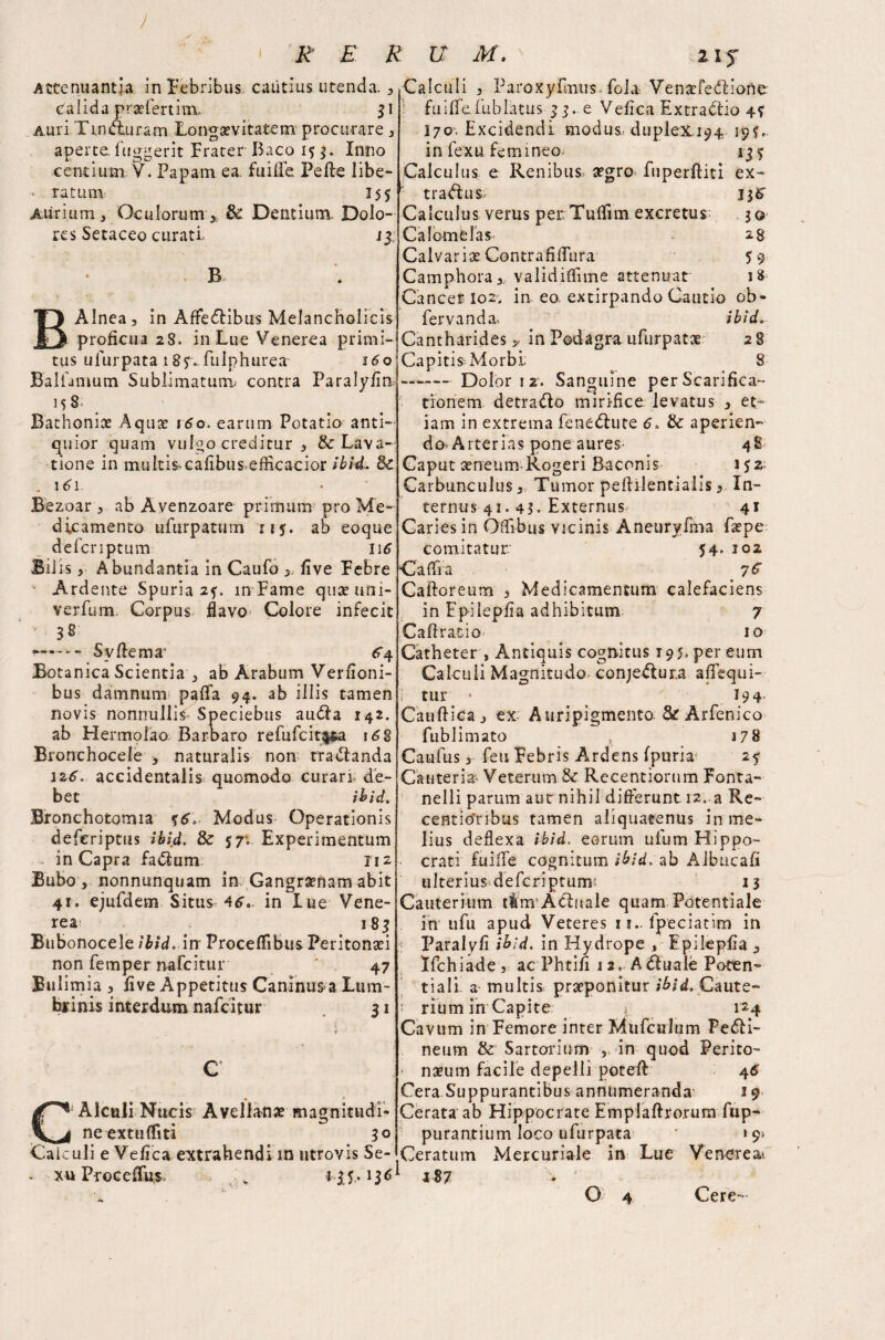) R E R U M, 2 i jr Attenuantia in Febribus, cautius utenda. , calida praefertim. 31 Auri Tin Auram Longaevitatem procurare , aperte, fuggerit Frater Baco 15 3. Inno cendum Y. Papam ea. fu i fle Pede libe- v ratum 155 Aurium, Oculorum * & Dentium. Dolo¬ res Setaceo curati. j 3; Alnea, in Affectibus Melancholicis proficua 28. in Lue Venerea primi¬ tus ufurpata 18?.. fulphurea 16 o1 Balfamutn Sublimatum contra Paralyfln 158. Bathonice Aqux i60. earum Potatio anti¬ quior quam vulgo creditur , & Lava¬ tione in multis cafibus efficacior ibid. 3c 161 Bezoar , ab Avenzoare primum pro Me¬ dicamento ufurpatum n$. ab eoque defcriptum 116 Bilis, Abundantia in Caufo * five Febre Ardente Spuria 2?. in Fame quxuni- verfum. Corpus flavo Colore infecit 38 —* —- Svftema' ^4 Botanica Scientia , ab Arabum Vernoni- bus damnum pafTa 94. ab illis tamen novis nonnullis Speciebas audla 142. ab Hermolao Barbaro refufcit$$a \62 Bronchocele > naturalis non trananda 12.6. accidentalis quomodo curari de¬ bet ibid. Bronchotomia %6>. Modus Operationis deferiptus ibid. & 57; Experimentum in Capra fa&um 112 Bubo , nonnunquam in. Gangrenam abit 41. ejufdem Situs 46. in lue Vene¬ rea 185 Bubonocele ibid, in Froceflibus Peritonaei non Temper nafcitur ‘ 47 Bulimia , live Appetitus Caninus>a Lum- drinis interdum nafcitur 31 C Alculi Nucis Avellanae magnitudi¬ ne extufliti 30 j Calculi , Paro xylinus Tola- Venaefedfione fu iflfe Tub latus 33. e Vefica Extractio 4? 170. Excidendi modus, duplex, 194- 19?.. in fexu femineo 135 Calculus e Renibus aegro fuperditi ex- tradus, 136 Calculus verus peivTuflim excretus 30 Calomblas 28 Calvariae Contrafidura 59 Camphora, validiflime attenuat 18 Cancer 102. in eo. extirpando Cautio ob- fervanda* ibid» Cantharides * in Podagra ufurpatx 2 8 CapitisMorbl 8 - -Dolor 12. Sanguine per Scarifica¬ tionem detra&o mirifice levatus , et¬ iam in extrema fene&ute 6. tte aperien¬ do. Arterias pone aures- 48 Caput aeneum-Rogeri Bacenis 152; Carbunculus, Tumor pedilentialis, In¬ ternus 41.43. Externus- 41 Caries in Oflibus vicinis Aneuryfma faepe comitatur. 54- 102 Caflia Cadoreum , Medicamentum calefaciens in Fpilepfia adhibitum 7 Caflratio' 10 Catheter , Antiquis cognitus 195» per eum Calcuii Magnitudo conjeftura adequi- i tur • ' y 194 Caudica j ex; Auripigmento & Arfenico fublimato , 178 Caufus, Teu Febris Ardens fpuria 2? Cauteria Veterum & Recentiorum Fonta- nelli parum aut nihil differunt 12. a Re- centio'ribus tamen aliquatenus in me¬ lius deflexa ibid, eorum ufum Hippo- • crati fuifTe cognitum ibid, ab Albucad ulteriusdefcripturm 13 Cauterium tfnrA&ttale quam Potentiale in tifu apud Veteres 11.. fpeciatim in Paralyfi ibid, in Hydrope , Epilepfla , Ifchiade, ac Phtifi 12, A duale Poten¬ tial! a multis praeponitur ibid. Caute- : rium in Capite *. 124 Cavum in Femore inter Mufculum Peri¬ neum & Sartorium , in quod Perito- - nxum facile depelli poted 45 Cera Suppurantibus annumeranda' i9 Cerata ab Hippocrate Empladrorum fup- purantium loco ufurpata 9} Calculi e Vefica extrahendi in ntrovis Se- Ceratum Mercuriale in Lue Venerea^ xu Proceflfus. * is- 187 o Cere-
