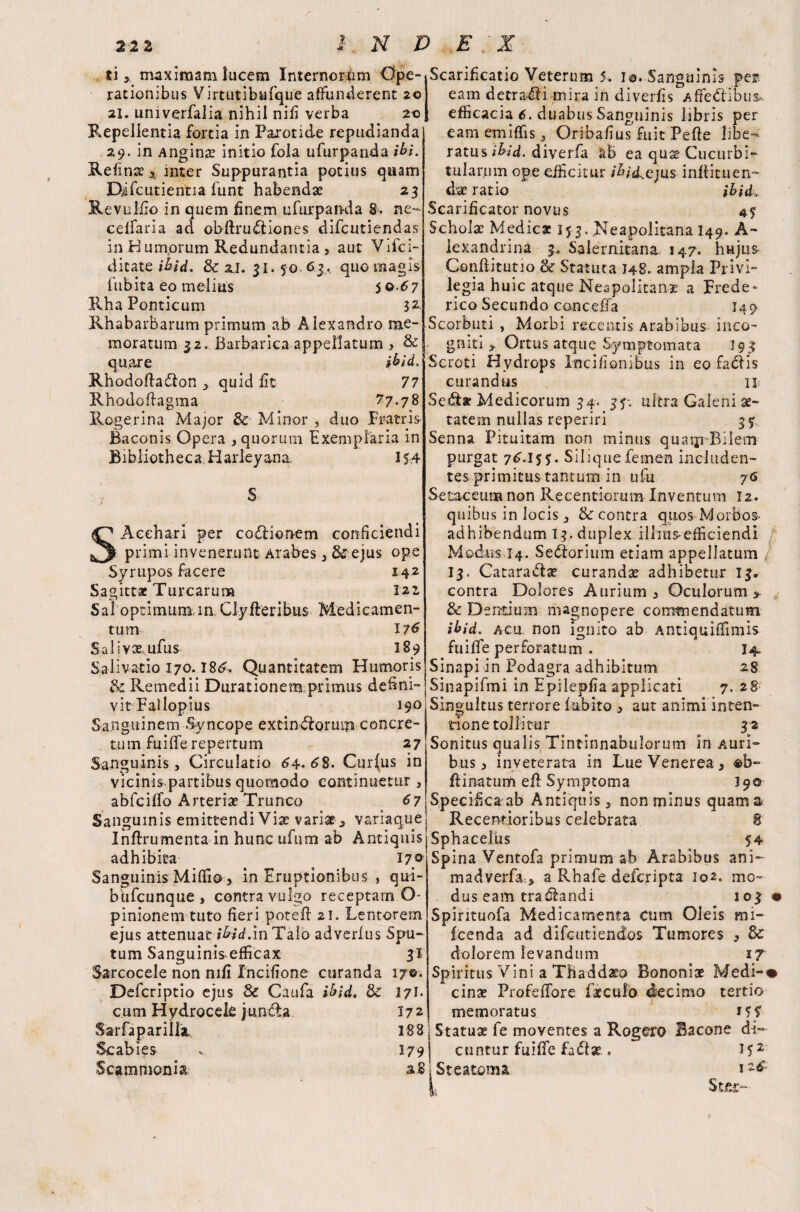 22Z D E ' X ti x maximam lucem Internorum Ope¬ rationibus Virtutibufque affunderent 20 21. univerfalia nihil nili verba 20 Repellentia fortia in Parotide repudianda 29. in Anginx initio fola ufurpanda ibi. Refinx > inter Suppurantia potius quam Difcutientia funt habendae 23 Revuliio in quem finem ufurpanda 8. ne- celfaria ad obflrudliones difcutiendas in Humorum Redundantia, aut Vifci- ditate ibid. & 2,1. 31. 50 6.3. quo magis fubita eo melius 5 0.67 Rha Ponticum 32 Rhabarbarum primum ab Alexandro me¬ moratum 32. Barbarica appellatum, & quare ibid.. Rhodoftadlon , quid fit 77 Rhodcftagraa 77.7 8 Rogerina Major & Minor duo Fratris Baconis Opera , quorum Exemplaria in Bibliotheca. Harleyana 154 Acehari per codlionem conficiendi primi invenerunt Arabes , & ejus ope Syrupos facere 1.4.2 Sagittae Turearum 121 Sal optimum in Cly fler ibus Medicamen¬ tum 176 Salivxufus 189 Salivatio 170.I8£. Quantitatem Humoris & Remedii Durationem primus defini¬ vit Fallopius 190 Sanguinem Syncope extundlorum concre¬ tum fuiife repertum 27 Sanguinis, Circulatio <54- 68. Cur(us in vicinis partibus quomodo continuetur , abfciffo Arteriae Trunco 67 Sanguinis emittendi Vix varix , variaque Inflrumenta in hunc ufum ab Antiquis adhibita 17© Sanguinis Mifiio , in Eruptionibus , qui- biifcunque > contra vulgo receptam O- pinionem tuto fieri potefl 21. Lentorem ejus attenuatibid.m Talo adverfus Spu¬ tum Sanguinis efficax 31 Sarcocele non mfi Incifione curanda 17©* Defcriptio ejus & Caufa ibid, 3c 171* cum Hydrocele juncta Scabies Scarificatio Veterum 5. I©. Sanguinis eam detradli mira in diverfis Affedlibus.. efficacia 6. duabus Sanguinis libris per eam emiffis j Oribafius fuit Pefle libe-* ratus ibid, diverfa ab ea qux Cucurbi¬ tularum ope efficitur /&;d.ejus inflituen- dix ratio ibid. Scarificator novus 4$ Scholx Medica 153, Neapolitana I49. A- lexandrina 3, Salernitana 147. hHjus Conflitutio Se Statuta 148. ampla Privi¬ legia huic atque Neapolitans a Frede*- rico Secundo conceffa 149 Scorbuti , Morbi recentis Arabibus inco¬ gniti * Ortus atque Symptomata 193 Scroti Hydrops Incifionibus in eo fadlls curandus n Sedi* Medicorum 34. 35. ultra Galeni x- tatem nullas reperiri 3f Senna Pituitam non minus quaip-Bilem purgat 76.1*5;. Silique femen includen¬ tes primitus tantum in ufu 76 Setaceumnon Recentiomm Inventum 12. quibus in locis 3 & contra quos Morbos- adhibendum 13. duplex illius^efficiendi Modus 14. Sedlorium etiam appellatum 13. Cataradlse curandx adhibetur 13. contra Dolores Aurium , Oculorum > & Dentium magnopere commendatum ibid, acu non ignito ab Antiquiffimis fuiffe perforatum . 14. Sinapi in Podagra adhibitum 28 Sinapifmi in Epilepfia applicati 7. 28 Singultus terrore (abito * aut animi inten¬ tione tollitur 32 Sonitus qualis Tintinnabulorum In Auri¬ bus , inveterata in Lue Venerea, flinatum efi Symptoma 190 Specifica ab Antiquis a non minus quam & Recentioribus celebrata 8 Sphacelus 54 Spina Ventofa primum ab Arabibus ani- madverfa., a Rhafe deferipta 102. mo¬ dus eam tradlandi 103 Spirituofa Medicamenta Cum Oleis mi- icenda ad difeutiendos Tumores , dolorem levandum 17 Spiritus Vini a Thaddxo Bononix Medi-< cinx Profeffore facculo decimo tertio memoratus 15 S’ 188 Statux fe moventes a Rogexo Bacone di- I79 cuntur fuiffe fadlx . 152 |. Ster- 172