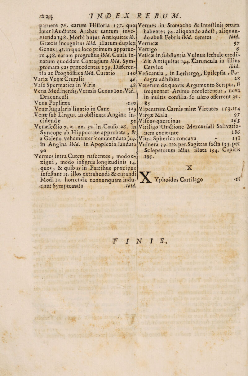 paruere 76*. earum Hifforia 137.. quae interi A udares Arabas tantum inve¬ nienda 138. Morbi hujus Antiquitas ib. Graecis incognitus ibid, illarumduplex Genus 141,11*quo loco primum apparue¬ re 438. earum prosreffus-i&id. Caufa in¬ natum quoddam Contagium ibid. Sym¬ ptomata eas praecedentia 139. Differen¬ tia ac Prognofticai&id, Curatio 140 Varix Veqae Cruralis 46 Vafa Spermatica in Viris 48 Vena MedinenlisfVerrais Genus 102.Vid, Dracunculi Vena Poplitea 14© Venx Jugularis ligatio iti Cane 129 .Venae fub Lingua in ohftinata Angina in¬ cidendae 3© Venxfedio 7.. 21. 20. 32. in.Caufo *6. in Syncope ab Hippocrate approbata , & a Galeno vehementer -commendata I29. in Angina ibid. in Apoplexia.laudata 9° Vermes intra Cutem nafcentes, modo e* xigui, modo inhgnis longitudinis 14. quos} & quibus in .Partibus praecipue infeftant 1?. illos extrahendi & curandi Modi 14- horrenda nonnunquam indu- Vermes in Stomacho Inteilinis ortum habentes 34. aliquando adeft > aliquan¬ do abeff Pebris ibid, teretes ibid. Verrucae ' 97 Vertigo f Veficx ir^fubftantia Vulnus lethale credi- «dit Antiquitas 194.Caruncula in illius Cervice *bid. Ve/icantia , in Lethargo^ Epilepfia * Po¬ dagra adhibita 2 8 Veterum de quovis Argumento Scripta* ft frequenter Animo recolerentur* nova in multis confilia fe ultro offerrent j-r, 8 5 .Viperarum Carnis miras Virtutes if 3.1*4 Virgas Mala 97 Vifcos querc inus 1 fl Vitiligo Undione Mercuriali Salivatio¬ nem excitante 18^ Vitra Spherica concava • Hi Vulnera 39. II6.per»Sagittas fadai^f.pe* Sclopetorum idus illata I94. Capitis ,'C.tmt Symptomata ibid. X Yphoides Cartilago *11 T ■F INI $<