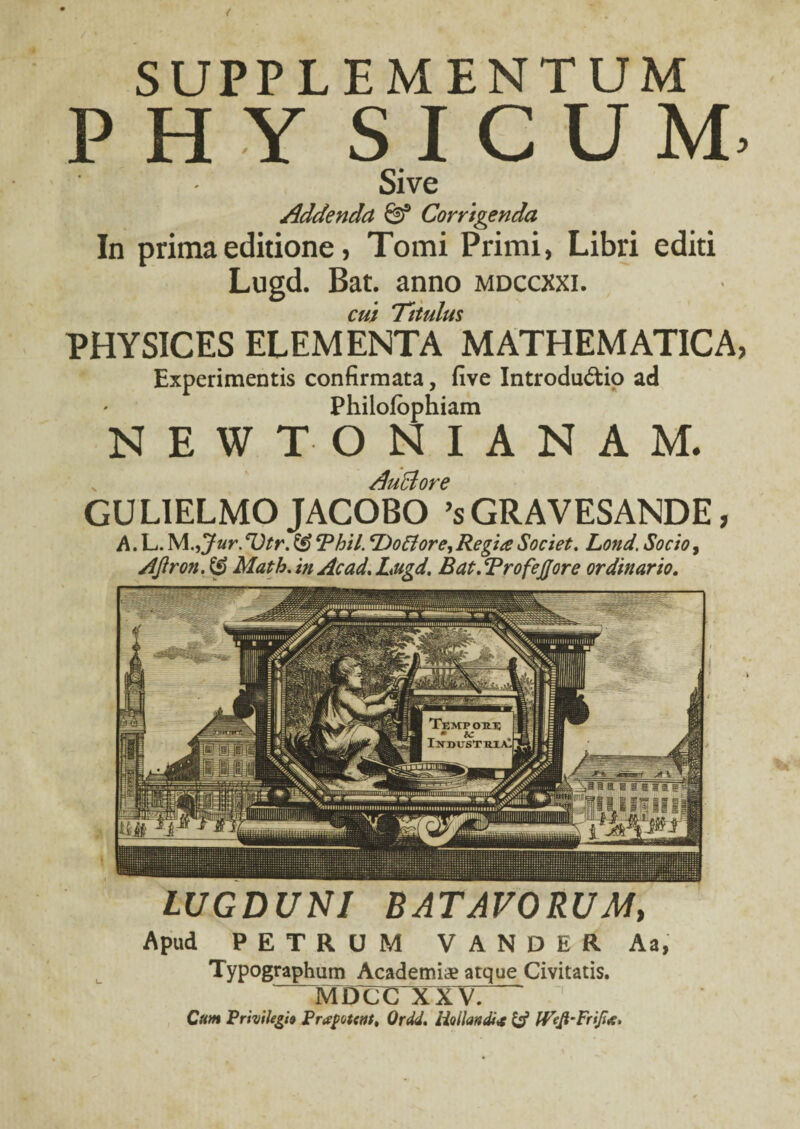 SUPPLEMENTUM PHY S I C U M Sive Addenda & Corrigenda In prima editione, Tomi Primi, Libri editi Lugd. Bat. anno mdccxxi. cui Titulus PHYSICES ELEMENTA MATHEMATICA Experimentis confirmata, five Introductio ad Philofophiam NEWTONIANAM. LUGDUNI BATAVORUM, Apud PETRUM V A N D E R Aa, Typographum Academiae atque Civitatis. MDCC XXV. Qum Privilegii Prapotatt, Ordd. iiollandi* & IVefi-FriJi*. Auclore GU LIELMO JACOBO ’s GRAVESANDE, A. L. M.,Jur.eVtr. & Rhii. ‘Dofiore, Regia Societ. Lond. Socio, AJiron. & Matk. in Ac ad. Lugd. Bat. RrofeJJore ordinario.