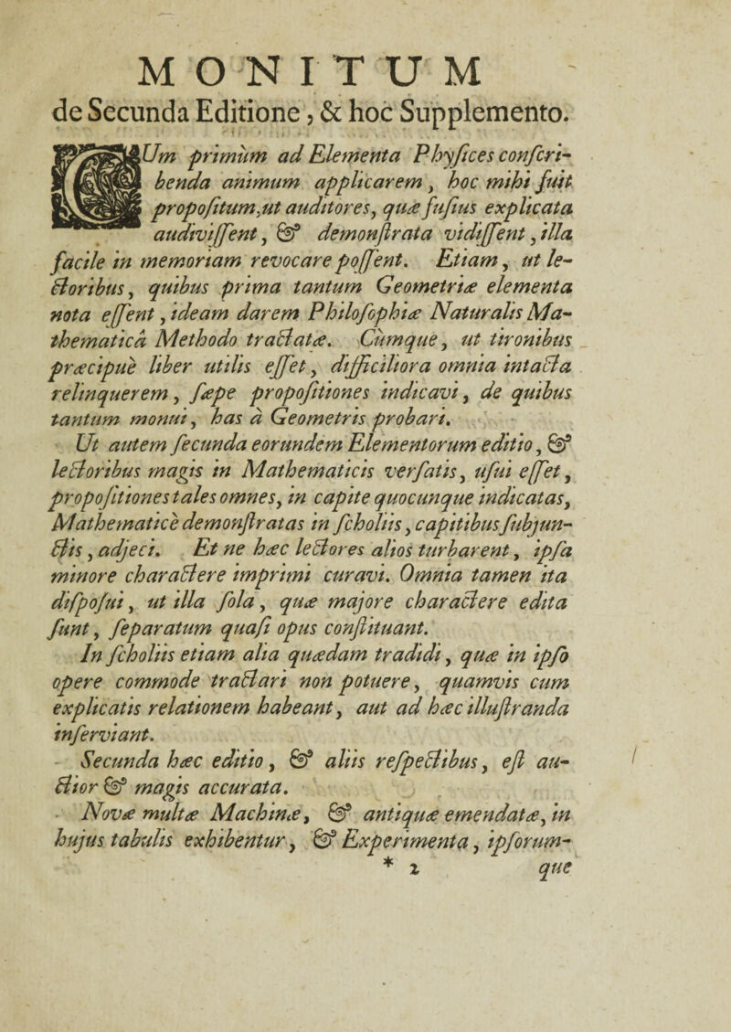 de Secunda Editione, & hoc Supplemento. iUm primum ad Elementa Phyftces confert- benda animum applicarem , hoc mihi fuit propofitum.ut auditores, quafufms explicata audivi/fent, 6? demonfirata vi di[fe nt filia facile in memoriam revocare poffent. Etiam, ut le- Boribus, quibus prima tantum Geometria elementa nota e (fent, ideam darem Philofophia Naturalis Ma¬ thematica Methodo traBata. Cumque, ut tironibus pracipue liber utilis ejfet, difficiliora omnia intaBa relinquerem, 7^/^ propoftiones indicavi, de quibus tantum monui, has a Geometris probari. Ut autem fecunda eorundem Elementorum editio, leB oribus magis in Mathematicis ver fatis, ufui effet, propoftiones tales omnesy in capite quocunque indicatas, Mathematice demonfiratas in fcholiis, capitibus fubjun- Bts, adjeci. Et ne hac leBores alios turbarent, minore charaBere imprimi curavi. Omnia tamen ita difpojui, ///<? fola, majore charaBere edita funt, feparatum quafi opus conftituant. In fcholiis etiam alia quadam tradidi, //z ipfo opere commode traBari non potuere, quamvis cum explicatis relationem habeant, hac illufiranda inferviant. Secunda hac editio, a/w refpeBibus, ^ accurata. Nova multa Machina, 0* antiqua emendata ftn hujus tabulis exhibentur, G? Experimenta, ipforum- * i
