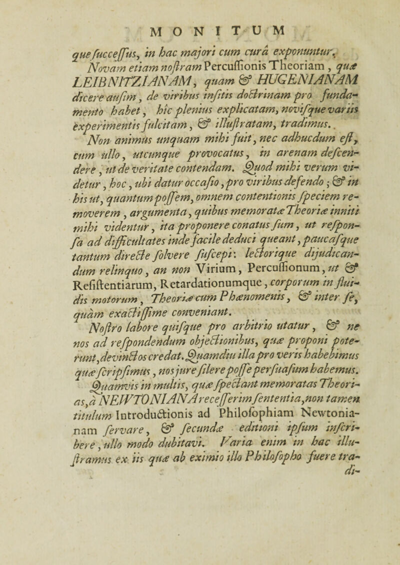 quefuccejfus, in hac majori cum cura exponuntur. Novam etiam noflramVzxcufaomsTheoriam , LEIBNITZIANAM, 6f HUGENIANAM dicere aufim, de viribus infitis doBrinam pro funda¬ mento habet, hic plenius explicatam, novifque variis experimentis fulcitam, illuft ratam, tradimus.. animus unquam mihi fuit, nec adhuc dum eft> cum ullo, utcunque provocatus, arenam de fren¬ dere , */<? veritate contendam. Quod mihi verum vi¬ detur , hoc, ubi datur occafio, pro viribus defendo ■ 8? /^/5 quantum poffem, omnem contentionis fpeciem re¬ moverem , argumenta, quibus memorat#Theori<einniti mihi videntur, ita proponere conatus fum, ut reflpon- fa ad difficultates inde facile deduci queant, paucafque tantum dire cie folvere fufcepi\ le Aori que dijudican¬ dum relinquo, an non Virium, Percuflionum, Refiftentiarum, Retardationumque, corporum in flui¬ dis motorum , “Theoria cum Ph&noments, o inter fle, quam exaBiffime conveniant. Nofiro labore quifque pro arbitrio utatur, & ne nos ad refpondendum objeBtonibus, qu£ proponi pote- runt,devinB os credat. Quam diu illa pro veris habebimus qu£ frcripfimus, nos jure filer e poffeperfuafum habemus. Quamvis in multis, fpeclant memoratas The ori¬ as,a ]SElVTONIANArecefferimfententia,non tamen titulum Introdu&ionis ad Philofophiam Nevvtonia- nam fervar e, & ficundee editioni ipfum inferi- bere, ullo modo dubitavi. Tmaria enim in hac illu- ftramus ex iis qu£ ab eximio illo Philofopho fuere tra-