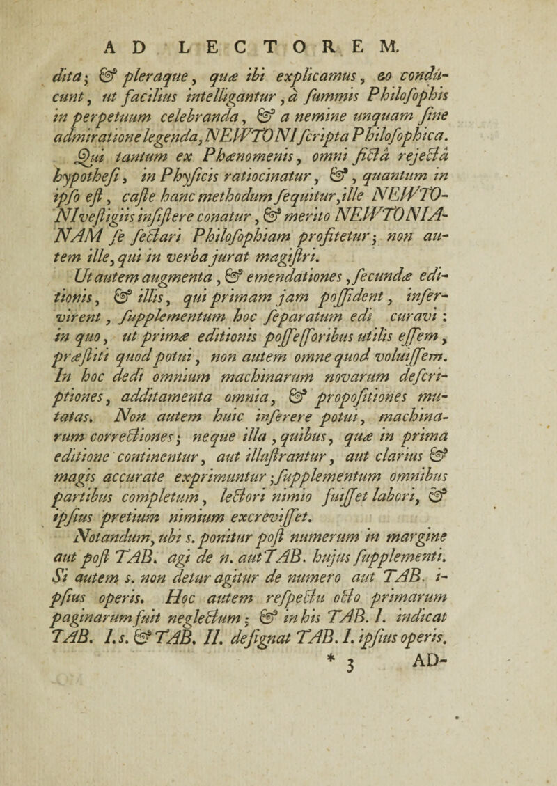 AD LECTOREM. dita • 0f pleraque, quce ibi explicamus, &o condu¬ cunt , ut facilius intelligantur, a fummis Philofophis in perpetuum celebranda, 03 a nemine unquam fine admiratione legenda, NEWTO Nl fcripta Phdofophica. fihti tantum ex Phaenomenis, omni fida rejeBa hypothefi, in Phyficis ratiocinatur, 0*, quantum in ipfo efi, hanc methodum fequiturjlle NFJf TO¬ NI vefligus infiftere conatur, 6)® merito NEIVTONIA- NAM fe feBari Philofophiam profitetur 5 non au¬ tem ille, qui in verba jurat magjjlri. Ut autem augmenta, 0® emendationes, fecunda edi¬ tionis , 0® ////5, gw primam jam poffident y infer- virent, fupplementum hoc feparatum edi curavi : in quo, primee editionis pojfe [foribus utilis ejfem, preejhti quod potui, 7/0/2 autem omne quod volui(fem. In hoc dedt omnium machinarum novarum defcn- ptiones, additamenta omnia, 0* propofiitiones mu¬ tatas. Non autem huic infer er e potui, machina¬ rum correBiones * neque illa , quibus, /# prima editione continentur, illuftrantur, aut clarius 0? magis accurate exprimuntur fupplementum omnibus partibus completum, leBori nimio fuiffet labori, 0* ipfius pretium nimium excrevijfet. Notandumy ubi s. ponitur pofl numerum in margine aut pofl TAB. <2g/ 72. autTAB. hujus fupplementi. iS/ autem s. non detur agitur de numero aut TAB. /- pfius operis. autem refpeBu 0B0 primarum paginarum fuit negleBum: 03 2/2 /6« TAB. L indicat TAB. /.j. &TAB. II. defignat TAB. 1. ipfius operis. * 2 AD-
