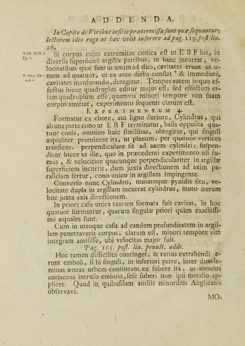 TAB XIX .» fig.« * :«9.I.!S< >■ 4 5«'* r addenda. In Capite de Viribus infitispreetermijfafunt quafeqiiuntur% leVtorcm ideo rogo ut hac velit- in fer er e ad pag. wy.pojl liu, 26* „ Si corpus cujus extremitas conica eft ut E B F bis, in diverfis fuperficiei argillae partibus, in hanc incurrat, ve¬ locitatibus qua3 funtutunumad duo,cavitates erunt ut u- num ad quatuor, ut ex ante didtis conflat & immediate, cavitates menfurando,detegitur. Tempus autem in quo ef¬ ferus hicce quadruplus eduur majus eft; fed effedlum et¬ iam quadruplum e fle, quamvis minori tempore vim fuam corpus amittat, experimento fequenti clarum eft. Experimentum 4. Formatur ex ebore, aut ligno duriore, Cylindrus, qui ab una parte cono ut E B F terminatur, bafis oppofita qua¬ tuor conis, omnino huic fimilibus, obtegitur, qui finguli aequaliter prominent ita, ut planum, per quatuor vertices tranfiens, perpendiculare fit ad axem cylindri; fufpen- ditur hicce ut ille, quo in praecedenti experimento ufi fu¬ mus , & velocitate quacunque perpendiculariter in argillae fuperficiem incurrit, dum juxta directionem ad axim pa¬ rallelam fertur, cono unico in argillam impingente. Converfo nunc Cylindro, mutatoque pyxidis fitu, ve¬ locitate dupla in argillam incurrat cylindrus, moto iterum hoc juxta axis direftionem. In priori cafu unica tantum formata fuit cavitas, in hoc quatuor formantur, quarum fingulae priori quam exaftifli- me aquales funt. Cum in utroque cafu ad eandem profunditatem in argil¬ lam penetraverit corpus, clarum eft, minori tempore vim integram am i fi fle, ubi velocitas major fuit. Tag. 16y. poji. lin. penult. adde. Hoc tamen difficilius continget, & rarius extrahendi e- runt emboli, fi hi finguli, in inferiori parte, inter duas la¬ minas a?neas orbem contineant ex fubere ita , ut annulus coriaceus intrufo embolo,fefe fuberi non ipfi metallo ap¬ plicet. Quod in quibufdatn antliis minoribus Anglicanis obfervavi. MO-