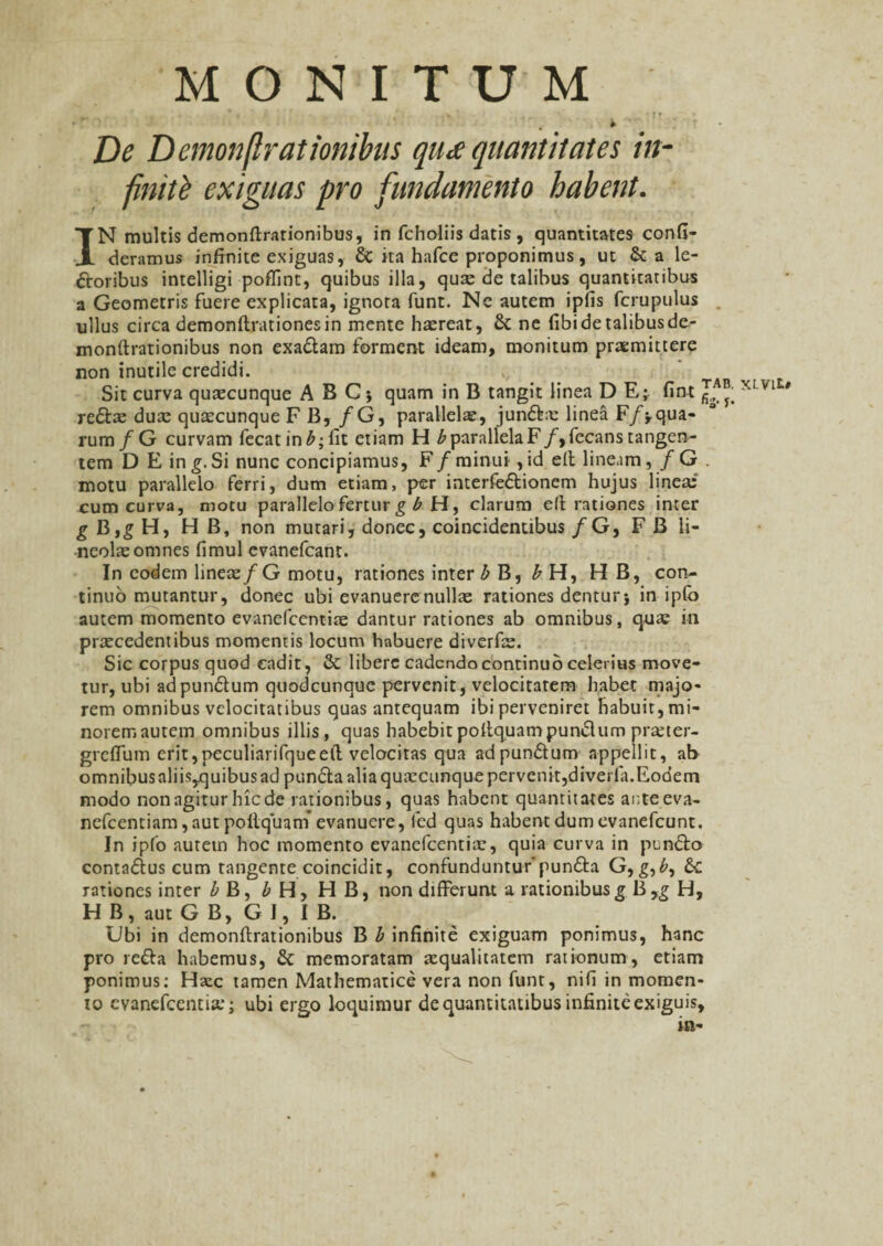 *? I » T D* Demonflrationibas quee quantitates in- finiti exiguas pro fundamento habent. IN multis demonftrationibus, in fcholiis datis , quantitates confi- deramus infinite exiguas, & ita hafce proponimus, ut & a le¬ ctoribus intelligi poffint, quibus illa, quae de talibus quantitatibus a Geometris fuere explicata, ignora funt. Ne autem iplis fcrupulus ullus circa demonftrationesin mente haereat, St ne fibi de talibus de- monftrationibus non exaClam forment ideam, monitum praemittere non inutile credidi. Sit curva quxcunque ABC; quam in B tangit linea DE; fint J XLV1 * re&a; duae quaecunque F B, /G, parallela, junfta linea F/yqua¬ rum/G curvam fecatin£;fit etiam H £parallelaF/,fecanstangen¬ tem D E in g. Si nunc concipiamus, F/minui ,id efi lineam, / G motu parallelo ferri, dum etiam, per interfe&ionem hujus linea: cum curva, motu parallelo fertur g b H, clarum efi rationes inter g B,g H, H B, non mutari, donec, coincidentibus /G, F B li¬ neolae omnes fimul evanefcant. In eodem lineae/G motu, rationes inter b B, b H, H B, con¬ tinuo mutantur, donec ubi evanuere nullae rationes dentur* in ipfo autem momento evanefcentiae dantur rationes ab omnibus, qua; in praecedentibus momentis locum habuere diverfis. Sic corpus quod cadit, & libere cadendo continuo celerius move¬ tur, ubi adpunCtum quodeunque pervenit, velocitatem habet majo¬ rem omnibus velocitatibus quas antequam ibi perveniret habuit, mi- noremautem omnibus illis, quas habebitpollquampunSlum pra:ter- greflum erit,peculiarifqueeft velocitas qua adpun&um appellit, ab omnibus aliis,quibus ad pun&a alia quaecunque pervenit,diverla.Eodem modo non agitur hic de rationibus, quas habent quantitates anteeva- nefcentiam,autpollq'uam' evanuere, fed quas habent dum evanefeunt. In ipfo autem hoc momento evanefcentiae, quia curva in punfto conta&us cum tangente coincidit, confunduntur’pun&a G, g, £, 6c rationes inter b B, b H, H B, non differunt a rationibus g B ,g H, H B, aut G B, G I, I B. Ubi in demonftrationibus B b infinite exiguam ponimus, hanc pro re&a habemus, & memoratam aequalitatem rationum, etiam ponimus: Haec tamen Mathematice vera non funt, nifi in momen¬ to evanefeentia:; ubi ergo loquimur de quantitatibus infinite exiguis, m-