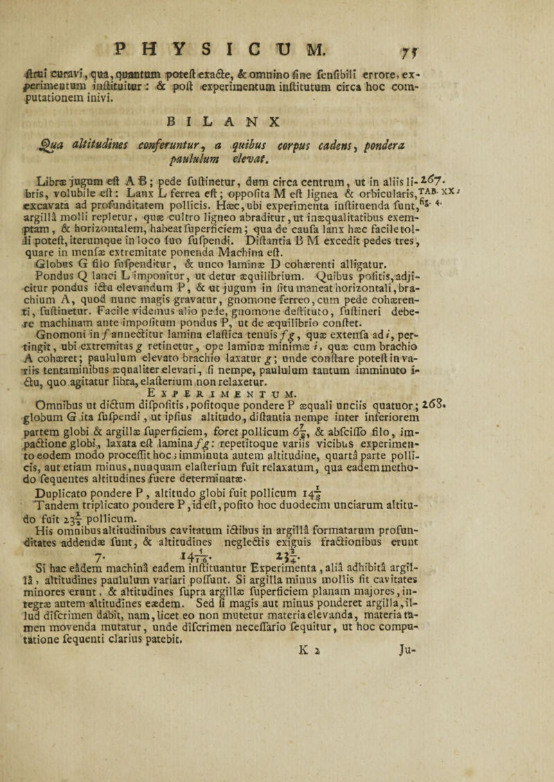 ftrui curavi,qua,quantum poteftexafte, & omnino fine fenfibili errore, ex- ferimeatum inftituitiur: <Sc poft experimentum inftitutum circa hoc com¬ putationem inivi. B I L A N X JQua altitudines conferuntur, a quibus corpus cadens, pondera paululum elevat. Librx jugum eft A B; pede fuftinetur, dum circa centrum, ut in aliis Ii-^7* bris, volubile eft: Lanx L ferrea eft; oppofita M eft lignea & orbicularis,£AB- xXj excavata ad profunditatem pollicis. Haec, ubi experimenta inftituenda funt,5' 4' argilli molli repletur, quae cultro ligneo abraditur,ut imcqualitatibus exem¬ ptam, & horizontalem, habeat fuperticiem; qua de caufa lanx haec faciletol- li poteft, iterumque in loco fuo fufpendi. Diftantia B M excedit pedes tres, quare in menfae extremitate ponenda Machina eft. Globus G filo fufpenditur, & unco laminae D cohaerenti alligatur. Pondus Q lanci L imponitur, ut detur aequilibrium. Quibus politis,adji¬ citur pondus ifilu elevandum P, & ut jugum in litu maneat horizontali,bra¬ chium A, quod nunc magis gravatur, gnomone ferreo,cum pede cohxren- ti, fuftinetur. Facile videmus alio pede, gnomone deftituto, fuftineri debe¬ re machinam ante impolitum pondus P, ut de aequilibrio conftet. Gnomoni in/anne&itur lamina elaftica tenuis fgy quae extenfa ad*', per¬ tingit, ubi extremitas g retinetur, ope laminae minimae i, quae cum brachio A cohxret; paululum elevato brachio laxatur unde conflare poteftinva- xiis tentaminibus aequaliter elevari, fi nempe, paululum tantum imminuto i<- 6tu, quo agitatur libra, elafterium non relaxetur. E X P £ fi. .1 M £ N T U M. Omnibus ut di&um difpolitis .pofitoque pondere P aequali unciis quatuor; 2.63. globum G ita fufpendi, ut ipfius altitudo, diftantia nempe inter inferiorem partem globi & argillae fuperficiem, foret pollicum 67, & abfcifTo filo, im- jeaftione globi, laxata eft lamina fg: repetitoque variis vicibus experimen¬ to eodem modo proceflit hoc j imminuta autem altitudine, quarta parte polli¬ cis, aut etiam minus, nunquam elafterium fuit relaxatum, qua eademtnetho- do fequentes altitudines fuere determinatae- Duplicato pondere P , altitudo globi fuit pollicum 14-^ Tandem triplicato pondere P, id eft, pofito hoc duodecim unciarum altitu¬ do fuit 13!- pollicum. His omnibus altitudinibus cavitatum i&ibus in argilla formatarum profun¬ ditates addendae funt, & altitudines negle&is exiguis fra&ionibus erunt 7’ *4l~6* Si hac eidem machini eadem inftituantur Experimenta , alia adhibita argil¬ li , altitudines paululum variari poffunt. Si argilla minus mollis Iit cavitates minores erunt, & altitudines fupra argillx fuperficiem planam majores, in¬ tegrae autem altitudines eaedem. Sed fi magis aut minus ponderet argilla,il¬ lud diferimen dabit, nam, licet eo non mutetur materia elevanda, materia ta¬ men movenda mutatur, unde diferimen neceflario fequitur, ut hoc compu¬ tatione fequenti clarius patebit. K z Ju-