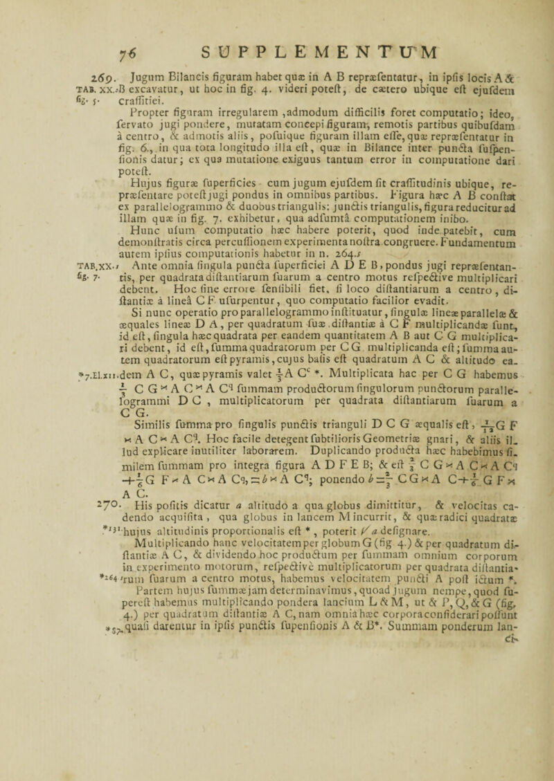 7« SUPPLE MENTITM 269. Jugum Bilancis figuram habet qua: in A B reprxfentatur, in ipfis locis A & tab. xx..-B excavatur, ut hoc in fig. 4. videri poteft, de extero ubique eft ejufdem c2- $• crafiitiei. Propter figuram irregularem ,admodum difficilis foret computatio; ideo, fervato jugi pondere, mutatam concepi figuram-, remotis partibus quibufdam a centro, & admotis aliis, pofuique figuram illam efte, qux reprxfentatur in fig. 6., in qua tota longitudo illa eft, qux in Bilance inter punda fufpen- fiotlis datur; ex qua mutatione exiguus tantum error in computatione dari poteft. Hujus figurx fuperficies cum jugum ejufdem fit craftitudinis ubique, re- prxfentare poteftjugi pondus in omnibus partibus. Figura hxc A B conftat ex parallelogrammo & duobus triangulis: jundis triangulis, figura reducitur ad illam qux in fig. 7. exhibetur, qua adfumta computationem inibo. Hunc ufum computatio hxc habere poterit, quod inde patebit, cum demonftratis circa percuflionem experimentanoltra congruere. Fundamentum autem iplius computationis habetur in n. 264.J tab.xx-» Ante omnia fingula punda fuperficiei ADE B, pondus jugi reprxfentan- fis- 7- tis, per quadratadiftantiarum luarum a centro motus refpedive multiplicari debent. Hoc fine errore fenlibili fiet, fi loco diftantiarum a centro, di- ftantix a linea CF ufurpentur, quo computatio facilior evadit. Si nunc operatio pro parallelogrammo inftituatur, fingulx lineae parallela & aquales linex D A, per quadratum fux.diftantix a G F multiplicanda lunt, id eft, fingula hxc quadrata per eandem quantitatem A B aut C G multiplica¬ ri debent, id eft,fummaquadratorum per GG multiplicanda eft;fummaau¬ tem quadratorum eft pyramis,cujus balis eft quadratum A C & altitudo ea. *7.El.xii.detn A C, qux pyramis valet -|A G1- *. Multiplicata hac per C G habemus ~ CG^AG^AC11 fummam produdorumfingulorum pundorum paralle- logrammi D G , multiplicatorum per quadrata diftantiarum luarum a G G. Similis fumma pro fingulis pundis trianguli D C G xqualiseft, A_G F * A C * A C\ Hoc facile detegentfubtiliorisGeometrix gnari, & aliis iL lud explicare inutiliter laborarem. Duplicando produda hxc habebimus fi. milem fummam pro integra figura A D F E B; & eft y C G * A C * A Cl -4-| G F-^A CxACi,c:ixA C*1; ponendo b =.j C G * A C-t-jf G F * A G. 27°- His pofitis dicatur a altitudo a qua globus dimittitur, & velocitas ca¬ dendo acquifita , qua globus in lancem M incurrit, & qux radici quadratx *I}I hujus altitudinis proportionalis eft * , poterit F'tfdefignare. Multiplicando hanc velocitatem per globum G (fig 4-)&per quadratum di- ftantix A G, & dividendo hoc produdum per fummam omnium corporum in experimento motorum, refpedive multiplicatorum perquadratadiftantia- 'rum fuarum a centro motus, habemus velocitatem pundi A poft idum f. Partem hujus fummae jam determinavimus, quoad jugum nempe, quod fu- pereft habemus multiplicando pondera lancium LAM, ut d P, Q, &G (fig, 4.) per quadratum diftantix A C, nam omnia hxc corporaccnfideraripoftunt *5>quali daremur in ipfis pundis lupenfionis A d B*. Summani ponderum lan- dF