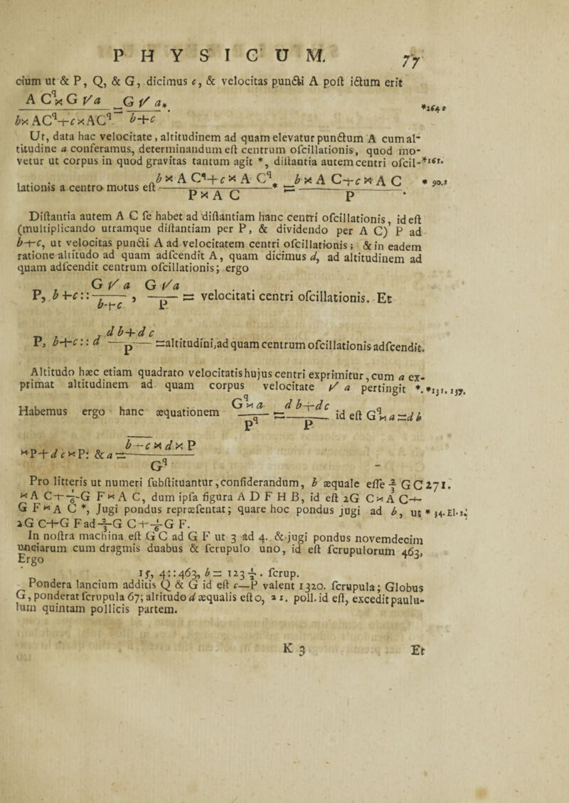 7T *k PHY S I C U M. cium ut & P, Q, & G, dicimus c, & velocitas pun&i A poft i£tum erit A Cqx G V a jQ j/ a# ^ ACV^xACq“ ' Ut, data hac velocitate, altitudinem ad quam elevatur pundum A cum al¬ titudine a conferamus, determinandum eft centrum ofcillationis, quod mo¬ vetur ut corpus in quod gravitas tantum agit *, dillantia autem centri ofcil-*lSr ^b x A C^-j- c x A _b x A C~yc X! A C Px AC U p * Diftantia autem A C fe habet ad diftantiam hanc centri ofcillationis, id eft (multiplicando utramque diftantiam per P, & dividendo per A C)’ P ad b-x-c, ut velocitas pun&i A ad velocitatem centri ofcillationis; &in eadem ratione altitudo ad quam adfcendit A, quam dicimus^, ad altitudinem ad quam adlcendit centrum ofcillationis; ergo lationis a centro motus eft * JO.J P, b¥c: G V a G Va b-tc velocitati centri ofcillationis. Et d b + d c I, b-^-c:: a —p--altitudinfad quam centrum ofcillationis adfcendit. Altitudo haec etiam quadrato velocitatis hujus centri exprimitur, cum a ex¬ imat altitudinem ad quam corpus velocitate / a Dertimm * d b-r-dc primat Habemus ergo hanc aequationem O x a pertingit id eft G m a ~d b Pro litteris ut numeri fubftituantur,confiderandum, b aequale efle-GCiJl. x A Cf-g-G F* A C, dum ipfa figura A D F H B, id eft iG C * A C-4- G F*a C *, Jugi pondus reprxfentat; quare hoc pondus jugi ad b, iG C-hG Fad^-G Cl--f G F. In noftra machina eft G C ad G F ut 3 ad 4. dejugi pondus novemdecim unciarum cum dragmis duabus & fcrupulo uno, id eft fcrupulorum 465 Ergo ^ if, 41:463, b— 123-7. ferup. Pondera lancium additis Q & G id eft c—P valent 1320. fcrupula; Globus G, ponderat fcrupula 67; altitudo ^aequalis efto, »i, poli, id eft, excedit paulu¬ lum quintam pollicis partem. k3 Er
