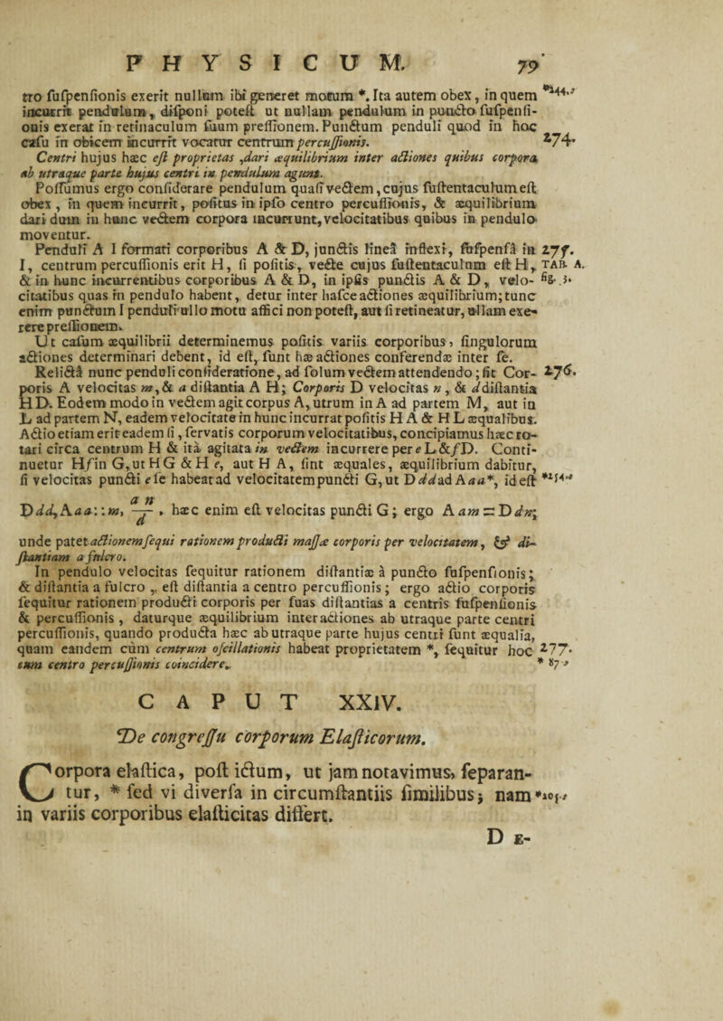 PHYSICUM. tro fufpenfionis exerit nullam ibi gerseret motum *. Tta autem obex, in quem 144,J incurrit pendulum, difponi poteli ut nullam pendulum in punda fufpenli- ouis exerat in retinaculum fuurn preffionem. Pundum penduli quod in hoc csrfu in obicem ki currit vocatur centrum percuffionis. ^74* Centri hujus haec ejl proprietas ,dari (squilibrium inter adiones quibus corpora, ab utraque parte hujus centri in pendulum agunt. PolTumus ergo confiderare pendulum quafivedem, cujus fuftentacuhimeffc obex, in quem incurrit, politus inipfo centro percuflionis, Sc aequilibrium dari dum in hunc ve&em corpora incurrunt, velocitatibus quibus in pendula moveatur. Penduli A I formati corporibus A & D, jundis linea inflexi, fofpenf! in ijf. I, centrum percuffionis erit H, fi politis, vede cujus fuftentaculnm eftH, tar a. & in hunc incurrentibus corporibus A & D, in ipfis pundis A & D, velo- > citatibus quas in pendulo habent, detur inter hafceadiones aequilibrium;tunc enim pundum I penduliullo motu affici non poteft, aut fi retineatur, ullam exe* iere preffionem. Ut cafum xquilibrii determinemus politis variis corporibus, Ungulorum adiones determinari debent , id elt, funt haeadiones conferendae inter fe. Relidi nunc penduliconfideratione, ad folumvedemattendendo;fit Cor- poris A velocitas a diftantia AH; Corporis D velocitas n , & ^diftantia HD. Eodem modo in vedem agit corpus A, utrum inAad partem M, aut in Jb ad partem N, eadem velocitate in hunc incurrat politis HA&HL squalibus. Adio etiam eriteadem fi, fervatis corporum velocitatibus, concipiamus lisecro¬ tari circa centrum H & ita agitata/» vedem incurrere perfL&/D. Conti¬ nuetur H/in G,utHG &H e, aut H A, lint squales, squilibrium dabitur, fi velocitas pundi fle habeat ad velocitatem pundti G,ut D^^ad A a a*, ideft a n 'DdcLfA.aawm, , hsc enim eft velocitas pundi G; ergo AamztDdn; unde patetadionemfequi rationemprodudi mafja corporis per velocitatem, & di~ fiantiam a fulcro. In pendulo velocitas fequitur rationem diflantis a pundo fufpenfionis; & difiantia a fulcro ,, eft diftantia a centro percuffionis; ergo adio corporis fequitur rationem produdi corporis per fuas diftantias a centris fufpenfionis & percuffionis, daturque squilibrium inter adiones ab utraque parte centri percuffionis, quando produda hsc ab utraque parte hujus centri funt squalia, quam eandem cum centrum ofcillationis habeat proprietatem *, fequitur hoc 2?7- cum centro per curionis coincidere„ * *7 * CAPUT XXIV. *De congrejju corporum Elajlicorum. Corpora ehftica, poft i&um, ut jam notavimus, feparan- tur, *fed vi diveria in circumftantiis fimilibusj nam**°i' in variis corporibus elafticitas differt. D E-