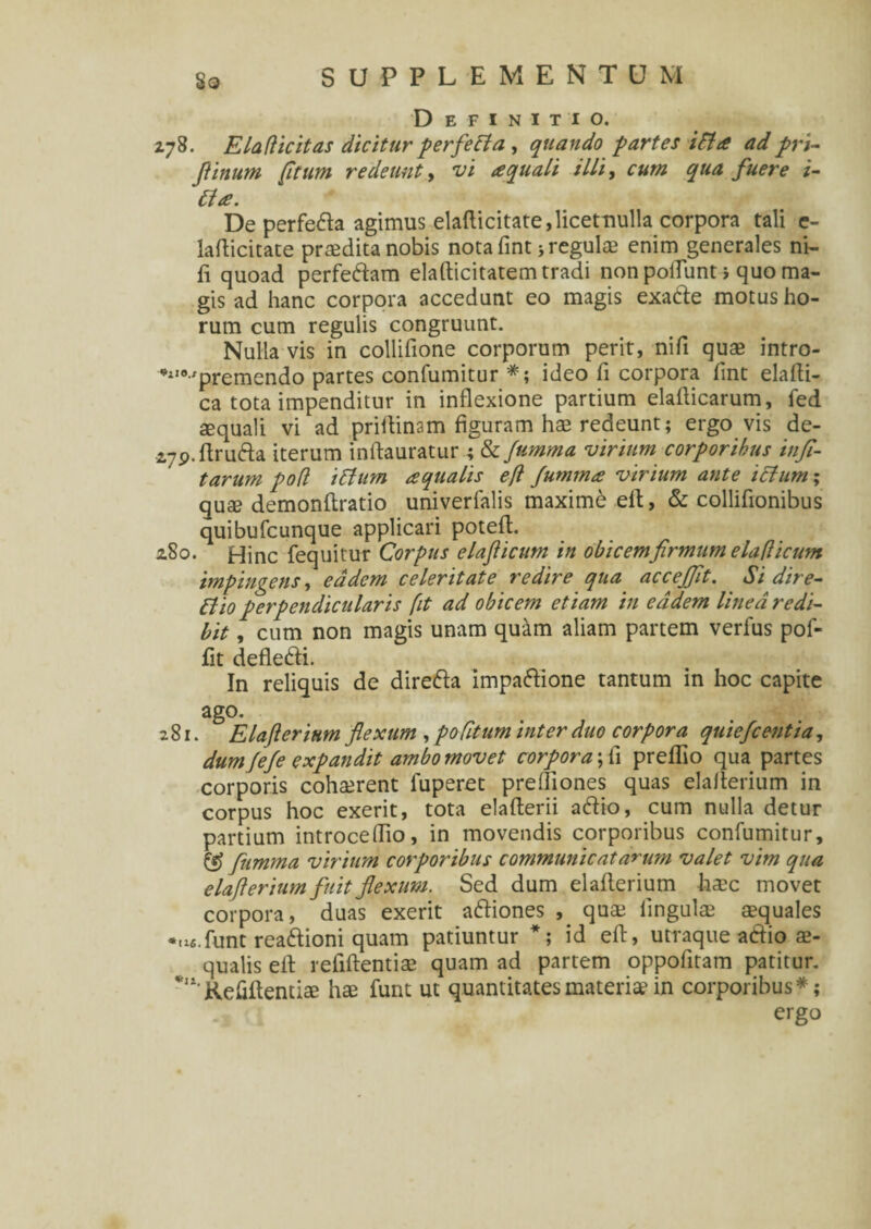 Definitio. Z78. E La dicit as dicitur perfeci a , quando partes ida ad pri- /tinum [itum redeunt, illi, qua fuere i- Cta. De perfe&a agimus elafticitate,licetnulla corpora tali e- lafticitate prodita nobis nota fint; regulae enim generales ni- fi quoad perfe&am elafticitatem tradi non polTunt i quo ma¬ gis ad hanc corpora accedunt eo magis exa&e motus ho¬ rum cum regulis congruunt. Nulla vis in collifione corporum perit, nifi quae intro- *210-'premendo partes confumitur *; ideo fi corpora fint elafti- ca tota impenditur in inflexione partium elafiicarum, fed aequali vi ad priftinam figuram hae redeunt; ergo vis de- zyp.firufta iterum inftauratur ; & Jumma virium corporibus infl- tarum pod iBum aqualis efl Jumma virium ante iffum; quae demonftratio univerfalis maximi eft, & collifionibus quibufcunque applicari poteft. zSo. Hinc fequitur Corpus elafiicum in obicem firmum eladicum impingens, eadem celeritate redire qua accejfit. Si dire- Bio perpendicularis [t ad obicem etiam in eadem linea redi¬ bit , cum non magis unam quam aliam partem verfus pof- fit defle&i. In reliquis de direfta impa&ione tantum in hoc capite ago. 281. Elafierinm flexum , poCitum inter duo corpora quiefcentia, dum Jefe expandit ambo movet corpora ;fi preffio qua partes corporis cohaerent fuperet preftiones quas elafierium in corpus hoc exerit, tota elafterii a<ftio, cum nulla detur partium introceflio, in movendis corporibus confumitur, & Jumma virium corporibus communicatarum valet vim qua elafierium fuit flexum. Sed dum elafierium haec movet corpora, duas exerit aftiones , quae lingulae aequales •ufi.funt reaftioni quam patiuntur *; id eft, utraque aftio ae¬ qualis eft refiftentiae quam ad partem oppofitam patitur. Kefiftentiae hae funt ut quantitates materiae in corporibus*; ergo