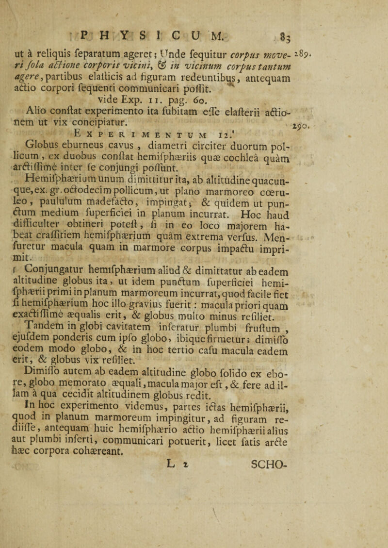 ut & reliquis feparatum ageret; Unde fequitur corpus move-'89. ri Jola attione corporis vicini, & in vicinum corpus tantum agere)partibus elailicis ad figuram redeuntibus, antequam adio corpori fequenti communicari pollit. vide Exp. 11. pag. 60. Alio conflat experimento ita fubitam ede elaflerii adio- nem ut vix concipiatur. 2p0t Experimentum 12.' Globus eburneus cavus , diametri circiter duorum pol- licum , ex duobus conflat hemifphsriis quas cochlea quam ardidime inter le conjungi poffunt. Hemifphaerium unum dimittitur ita, ab altitudine quacun- que,ex.gr.ododecimpollicum,ut plano marmoreo coeru¬ leo, paululum madefado, impingat j & quidem ut pun- dum medium fuperficiei in planum incurrat. Hoc haud difficulter obtineri potefl, fi in eo loco majorem ha¬ beat craflitiem hemifphserium quam extrema verfus. Men¬ suretur macula quam in marmore corpus impadu impri¬ mit. r Conjungatur hemifphaerium aliud & dimittatur ab eadem altitudine globus ita, ut idem pundum fuperficiei hemi- fphaerii primi in planum marmoreum incurrat, quod facile fiet fi hemifphaerium hoc illo gravius fuerit: macula priori quam exadiffime aequalis erit, & globus multo minus refiliet. Tandem in globi cavitatem inferatur plumbi fruflum , ejufdem ponderis cum ipfo globo, ibiquefirmetur; dimifTo eodem modo globo, & in hoc tertio cafu macula eadem erit, & globus vix refiliet. Dimifio autem ab eadem altitudine globo folido ex ebo- re, globo memorato aequali,macula major eft ,& fere ad il¬ lam a qua cecidit altitudinem globus redit. In hoc experimento videmus, partes idas hemifphami, quod in planum marmoreum impingitur, ad figuram re- diifie, antequam huic hemifphcerio adio hemifphairii alius aut plumbi inferti, communicari potuerit, licet fatis arde haec corpora cohaereant. L i SCHO-