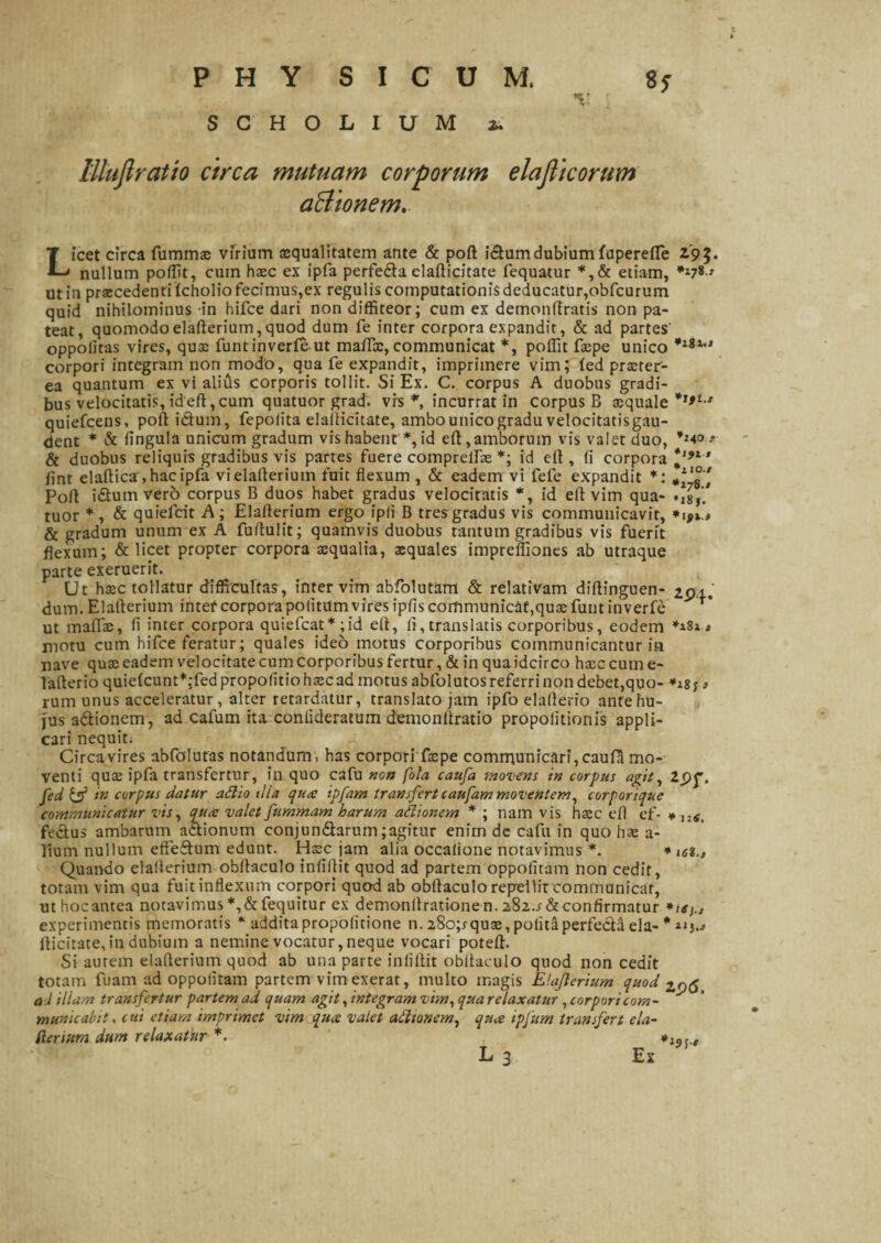 SCHOLIUM z. lilujlratio circa mutuam corporum elaflicorum aBionem. Licet circa fummae virium aequalitatem ante & poft idtumdubium fuperefie 2.9$. nullum poffit, cum haec ex ipfa perfefta clafticitate fequatur *,& etiam, **78» ut in praecedenti fcholio fecimus,ex regulis computationis deducatur,obfcurum quid nihilominus in hifce dari non diffiteor; cum ex demonftratis non pa¬ teat, quomodo elafterium, quod dum fe inter corpora expandir, & ad partes oppolitas vires, quae funtinverfeut mafi®, communicat *, poffit faepe unico corpori integram non modo, qua fe expandit, imprimere vim; led praeter¬ ea quantum ex vi alius corporis tollit. Si Ex. C. corpus A duobus gradi¬ bus velocitatis, id eft, cum quatuor grad. vrs *, incurrat in corpus B xquale *,*i ' quiefeens, poft ictum, fepoiita elafticitate, ambo unico gradu velocitatisgau- dent * & fingula unicum gradum vis habent *, id eft, amborum vis valet duo, & duobus reliquis gradibus vis partes fuere compreirae *; id eft, (I corpora ftnt elaftica, hac ipfa vielafterium fuit flexum , & eadem vi fefe expandit *: ***£' Poft i&umverb corpus B duos habet gradus velocitatis *, id eft vim qua- .,8 tuor * , & quielcit A; Elafterium ergo ipli B tres gradus vis communicavit, & gradum unum ex A fuftulit; quamvis duobus tantum gradibus vis fuerit flexum; & licet propter corpora sequalia, aequales impreliiones ab utraque parte exeruerit. Ut haec tollatur difficultas, inter vim abfolutdm & relativam diftinguen- 2pi. dum. Elafterium intef corpora politum vires ipfts communicat,quae funt in verfe ut maftae, 11 inter corpora quiefeat* ;id eft, li, translatis corporibus, eodem **s 1, motu cum hifce feratur; quales ideo motus corporibus communicantur in nave qux eadem velocitate cum corporibus fertur, & in qua idcirco hsec cum e- lafterio quie(cunt*;fed propolitio hascad motus abfolutos referri non debet,quo- > rum unus acceleratur, alter retardatur, translato jam ipfo elafterio ante hu¬ jus a&ionem, ad cafum ita conlideratum demonftratio propolitionis appli¬ cari nequit. Circavires abfolutas notandum, has corpori faepe comrnunicari,cauiamo¬ venti quee ipfa transfertur, in quo cafu non fola caufa movens in corpus agit, Zpf. fed & in corpus datur adio ilia qu<e ipfam transfert caufam moventem, corporique communicatur vis, quee valet fummam harum adionem * ; nam vis haec eft ef- * llS. fedtus ambarum actionum conjun£tarum;agitur enim dc cafu in quo hae a- Tium nullum effeftum edunt. Haec jam alia occalione notavimus *. * u%.s Quando elafterium obftaculo inliftit quod ad partem oppolitam non cedit, totam vim qua fuit inflexum corpori quod ab obftaculo repellit communicat, uthocantea notavimus *,&fequitur ex demonftrationen. 282.1 & confirmatur *ie experimentis memoratis * addita propolitione n. 28o;rquse, polita perfecta eia- * u}.* fticitate,indubium a nemine vocatur,neque vocari poteft. Si aurem elafterium quod ab una parte inliftit obftaculo quod non cedit totam fuam ad oppolitam partem vim exerat, multo magis Elajlerium quod 2p6 ad illam transfertur partem ad quam agit, integram vim, qua relaxatur, corpori com- municahit. c ui etiam imprimet vim qua valet adionem, qua ipjum transfert ela- (lerium dum relaxatdr *. ' L 3 Ex