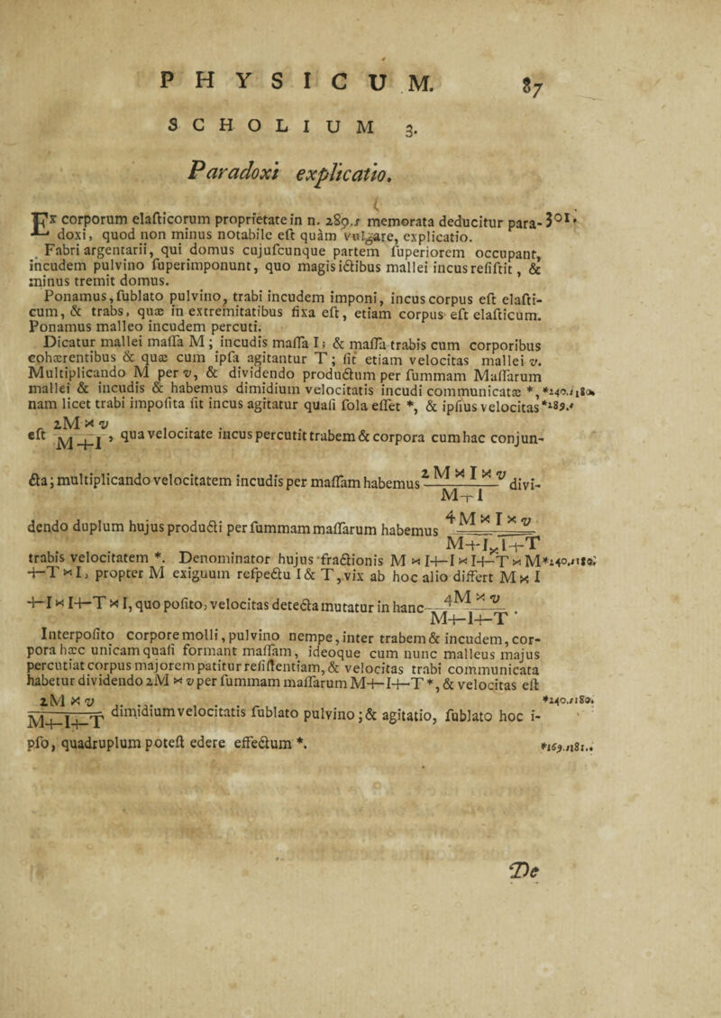 *7 SCHOLIUM 3. Paradoxi explicatio, U* corporum elafticorum proprietatem n. 289,/ memorata deducitur para-301, ■*- doxi, quod non minus notabile eft quam vulgare, explicatio. Fabri argentarii, qui domus cujufcunque partem fuperiorem occupanr, incudem pulvino fuperimponunt, quo magisidibus mallei incusrefiftit, & minus tremit domus. Ponamus,fublato pulvino, trabi incudem imponi, incus corpus eft elafti- cum, & trabs, quae in extremitatibus fixa eft, etiam corpus eft elafticum. Ponamus malleo incudem percuti. Dicatur mallei matta M; incudis matta I; & matta trabis cum corporibus cohaerentibus & quae cum ipfa agitantur T; fit etiam velocitas mallei v. Multiplicando M pert/, & dividendo produdum per fummam Mattarum mallei & incudis & habemus dimidium velocitatis incudi communicata: nam licet trabi impofita fit incus agitatur quali fola ettet *, & ipfius velocitas lM x v ... eft M+I’ quavelocitate meus percutit trabem & corpora cumhac conjun- da; multiplicando velocitatem incudis per mattam habemus- J. divi- MtI dendo duplum hujus produdi per fummam mattarum habemus * v.. trabis velocitatem *. Denominator hujus -fradionis M x 14-1 x I4-T x 4-TxI, propter M exiguum refpedu I& T,vix ab hoc alio differt Mx I ff-I«I+-T x I, quo pofito, velocitas deteda mutatur in hanc-.-4^ * — Mq—lq—T Interpofito corporemolli,pulvino nempe,inter trabem&incudem,cor¬ pora haec unicam quali formant mattam, ideoque cum nunc malleus majus percutiat corpus majorem patitur reii(tentiam, & velocitas trabi communicata habetur dividendo 2.M xv per fummam mattarum M-H14—T*,& velocitas ett lM X V *14o,/iS9. M+-I-hT dimidiumvelocitatis fub,ato pulvino ;& agitatio, fublato hoc i- pfo, quadruplum poteft edere effedum *. *isf.nzui (De