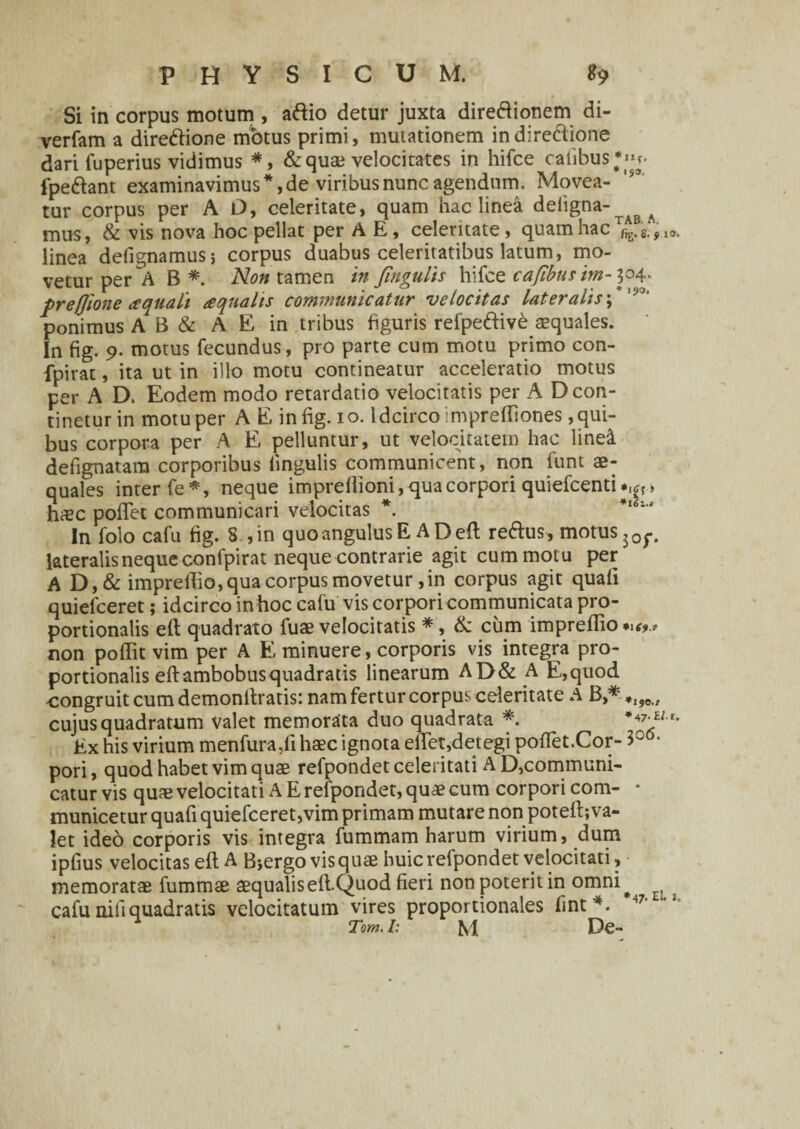 l$3. Si in corpus motum , aftio detur juxta direftionem di- verfam a direftione motus primi, mutationem indire&ione dari fuperius vidimus *, & quae velocitates in hifce catibus;» fpe&ant examinavimus*, de viribus nunc agendum. Movea¬ tur corpus per A O, celeritate, quam hac linea deiigna- mus, & vis nova hoc pellat per A E, celeritate, quam hac r™s.fl0, linea defignamus; corpus duabus celeritatibus latum, mo¬ vetur per A B *. Non tamen in Jingulis hifce cafibns im-304. preffione aquali aqualis communicatur velocitas lateralis ;* '9J' ponimus A B & A E in tribus figuris refpe&ive aequales. In fig. 9. motus fecundus, pro parte cum motu primo con- fpirat, ita ut in illo motu contineatur acceleratio motus per A D. Eodem modo retardatio velocitatis per A D con¬ tinetur in motu per A E in fig. 10. Idcirco imprelfiones qui¬ bus corpora per A E pelluntur, ut velocitatem hac linei defignatam corporibus fingulis communicent, non funt ae¬ quales inter fe *, neque impreflioni, qua corpori quiefcenti > haec pofifet communicari velocitas *. In folo cafu fig. 8 ,in quo angulus E A Dell reftus-, motus 50f. lateralis neque confpirat neque contrarie agit cum motu per AD,& imprefiio,qua corpus movetur, in corpus agit quali quiefceret; idcirco in hoc cafu vis corpori communicata pro¬ portionalis eft quadrato fuae velocitatis *, & cum impreflio *n9., non poflit vim per A E minuere, corporis vis integra pro¬ portionalis efi: ambobus quadratis linearum AD& A E,quod congruit cum demonftratis: nam fertur corpus celeritate A B,* *I#0i, cujus quadratum valet memorata duo quadrata *. Ex his virium menfura,fi haec ignota eftet,detegi poftet.Cor- 3° pori, quod habet vim quae refpondet celeritati A D,communi- catur vis quae velocitati A E refpondet, quae cum corpori com- • municetur quali quiefceret,vim primam mutare non poteft;va- let ideo corporis vis integra fummam harum virium, dum ipfius velocitas eft A Bjergo vis quae huic refpondet velocitati, memoratae fummae aequalis eft.Quod fieri non poterit in omni^ ^ cafu nili quadratis velocitatum vires proportionales fint*. 47‘ 2 Tom. I: fvi De-