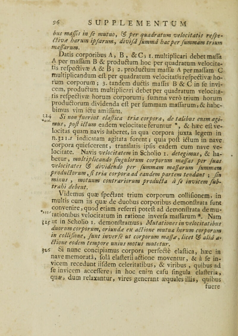 bus tnajfis tn fe mutuo, & per quadratum velocitatis refpe- Cfiv<e harum ipfarum., divifd fumma hac per fummam trium niaffarum. Datis corporibus A, B , &C> i. multiplicari debet matta . Per madam B & produ&um hoc per quadratum velocita¬ tis refpeftivae A & B; 2.produ£lum maflae A permaflam C multiplicandum eft per quadratum velocitatisrefpedlivae ho¬ rum corporum ; 3. tandem duftis madis B & C in fe invi¬ cem, produftum multiplicari debet per quadratum velocita¬ tis refpetfivae horum corporum; fumma vero trium horum productorum dividenda eft per fummam maflarum,& habe¬ bimus vim ictu amiflam. Si non fuerint elafiica tria corpora, de talibus enim agi- mus, pojl i (tum eadem velocitate feruntur *, & haec eil ve¬ locitas quam navis haberet, in qua corpora juxta legem in n.^zi.j indicatam agitata forent; quia pofl ictum in nave corpora quiefcerent, translatis ipfis eadem cum nave ve¬ locitate. Navis velocitatem in Scholio 1. detegimus, & ha¬ betur, multiplicando fingulorum corporum maffas per fuas velocitates & dividendo per fummam majjarum fummam produft orum,fi tria corpora ad eandem partem tendant ; fn minus , motuum contrariorum produEta d fe invicem fub- trahi debent. Videmus qu$ fpectant trium corporum collifionem, in inultis cum iis qua? de duobus corporibus demonflrata funt *ij5..C0^ven^re5 tUQd ctiam referri potefl ad demonflrata demu¬ tationibus velocitatum in ratione inverfa maflarum *. Nam jzj-ut in Scholio 1. demonltramus; Mutationes in velocitatibus duorum corporum, oriunda ex aElione mutua horum corporum in collifione, funt inverfe ut corporum majja, licet alia a* Etione eodem tempore unius motus mutetur. 3*6 Si nunc concipiamus corpora perfecta elafiica, hxc in nave memorata, fola elaflerii actione moventur, & ^ fe in¬ vicem recedunt iifdem celeritatibus, & viribus , quibus ad fe invicem accedere; in hoc enim cafu lingula elafleria, qua*; dum relaxantur, vires generant aequales illis, quibus fuere
