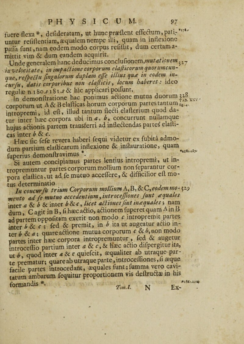 fuere flexa*, deflderatam, ut hunc praeftent effedum,pati.-*17' untur refiflentiam, aqualem nempe illi, quam in inflexione palla funt,nam eodem modo corpus refiftit, dum certam a- mittit vim & dum eandem acquirit. Unde generalem hanc deducimus conclufionem.mutationem in velocitate, in impattione corporum elafticorumquorumcun- que, refpettu fmgulorum duplam efe illius qua tn eodem *«- curfu, datis corporibus non clajticis, locum haberet: ideo regulae n.i8o.Ji8i.J*& hic applicaripoliunt. in demonflratione hac ponimus adione mutua duorum corporum ut A&Belafticas horum corporum partes tantum intropremi, id eft, illud tantum fledi elaflerium quod da¬ tur inter haec corpora ubi in*, b, concurrunt nullamque hujus adionis partem transferri ad infledendas partes elalti- qaSHaec fic fefe revera haberi fequi videtur ex fubita admo¬ dum partium elafticarum inflexione & inftauratione, quam fuperius de-monftravimus . . , . Si autem concipiamus partes lentius intropremi, ut m- rroDremuntur partes corporum mollium non feparantur cor¬ pora elaftica,ut ad fe mutuo acceflere, & difficilior eft mo¬ tus determinatio _ . In concurfu trium Corporum mollium A, B, & C. eodem rno- 32.? mento ad Je mutuo accedentium, introcejjiones Junt aquales inter a & b & inter b&c, licet attionesfint in a quales i nam dum, C agit in B, fi haec adio, adionem fuperet quam A in B ad partem oppofitam exerit non modo c intropremit paites .inter b & c ; fed & premit, in b ita ut augeatur adio in- ter b & a • quare adione mutua corporum c & £,non modo partes inter haec corpora intropremuntur, fed & augetur introceflio partium inter a & c, & haec atiio difpergitunta, ut b, quod inter « & c quiefeit, aequaliter ab utraque par¬ te prematur; quare ab utraque parte, introcefliones, fi «que facile partes introcedant, aequales funt;fumma vero cavi¬ tatum ambarum fequitur proportionem vis delirati® in his formandis*. w. N ,j*.T