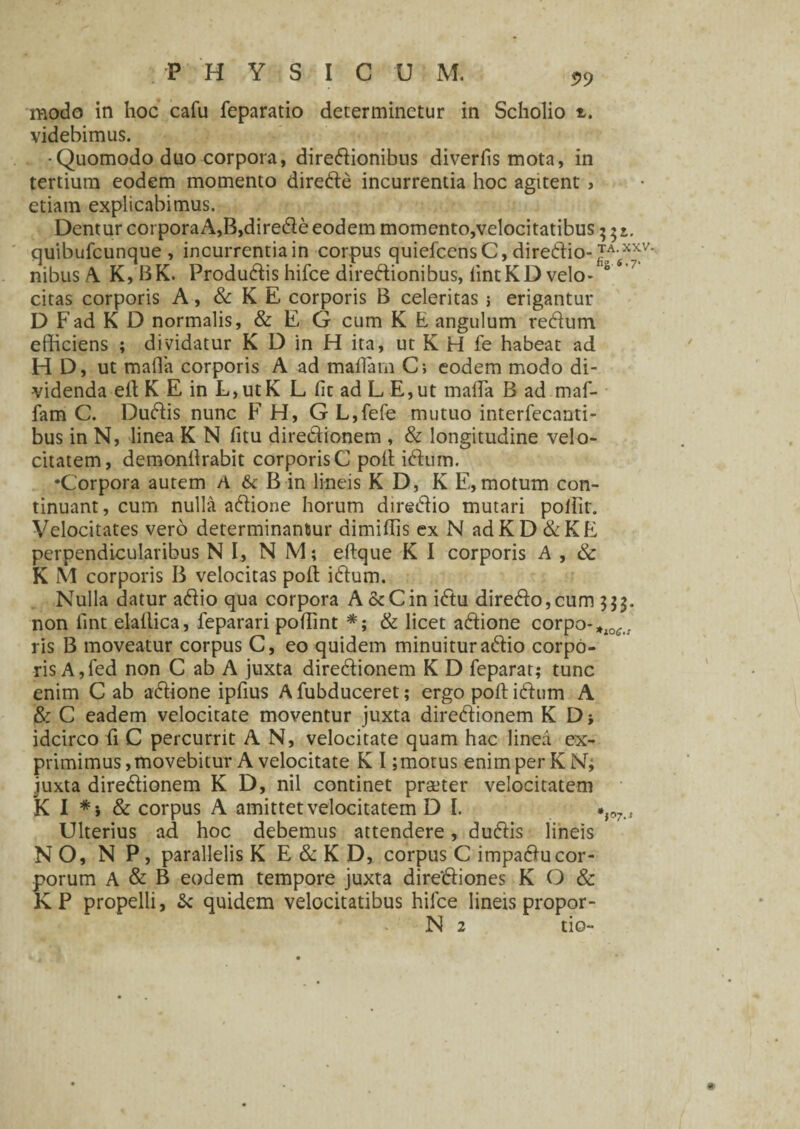 PHYSICUM. 5,9 modo in hoc cafu feparatio determinetur in Scholio z. videbimus. •Quomodo duo corpora, dire&ionibus diverlis mota, in tertium eodem momento diredle incurrentia hoc agitent > etiam explicabimus. Dentur corporaA,B,dire$e eodem momento,velocitatibus^r. quibufcunque, incurrentiain corpus quiefcensC, direffio- TA XXV' nibus A. K, BK. Produ&is hifce dire&ionibus, iintKD velo- °4 ' citas corporis A, & K E corporis B celeritas; erigantur D Fad K D normalis, & E G cum K E angulum redtum efficiens ; dividatur K D in H ita, ut K H fe habeat ad H D, ut mafla corporis A ad maflam C; eodem modo di¬ videnda elt K E in L,utK L lic ad L E,ut maffia B ad maf- fam C. Duftis nunc F H, G L,fefe mutuo interfecanti- bus in N, linea K N fitu dire&ionem , & longitudine velo¬ citatem, demonilrabit corporis C poli icffiim. •Corpora autem A & B in lineis K D, K E, motum con¬ tinuant , cum nulla aftione horum diredio mutari pollit. Velocitates vero determinantur dimiffis ex N adKD&KE perpendicularibus NI, NM; eftque K I corporis A , & K M corporis B velocitas poli iftum. Nulla datur aftio qua corpora A&Cin i<ftu direfto,cum 533. non lint elallica, feparari poffint *; & licet a&ione corpo-*10t.. ris B moveatur corpus C, eo quidem minuitur a6lio corpo¬ ris A, fed non C ab A juxta dire&ionem K D feparat; tunc enim C ab adlione ipfius A fubduceret; ergo poft icffiim A & C eadem velocitate moventur juxta diredionem K D idcirco ii C percurrit A N, velocitate quam hac linea ex¬ primimus, movebitur A velocitate K I ;motus enim per KN; .iuxta dire&ionem K D, nil continet praeter velocitatem K I *i & corpus A amittet velocitatem D I. Ulterius ad hoc debemus attendere, dudlis lineis NO, N P, parallelis K E & K D, corpus C impadiucor¬ porum A & B eodem tempore juxta dire&iones K O & KP propelli, & quidem velocitatibus hiice lineis propor-