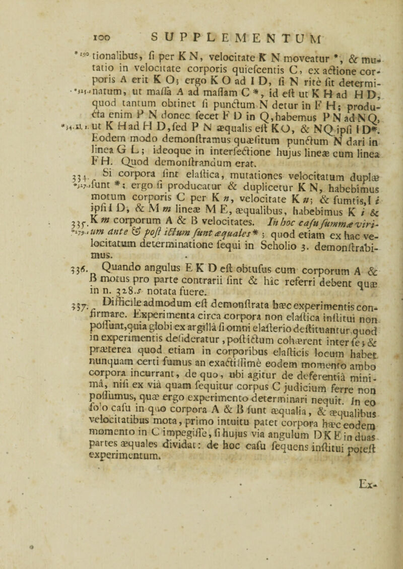 ,?0 tionalibus, fi per K N, velocitate K N moveatur *, & mu¬ tatio in velocitate corporis quiefcentis C, ex adione cor¬ poris A erit K O; ergo K O ad I D, fi N rite fit determi- •jM^natum, ut mafia A ad mafiam C * , id e(t ut K H ad H D. quod tantum obtinet fi pundum N detur in F H; produ- da enim P N donec fecet F D in Q,habemus PNadNQ, K Had H D,fed p n aequalis elt KO, & NQ ipfi 1 D*. Eodem modo demonftramus qusfitum pundum N dari in hnea G L; ideoque in interfetfione hujus lines cum linea h H. Quod dcmonfirandum erat. 334 Si corpora linr elaitica, mutationes velocitatum dupls *;i7.,iunt *; ergo fi producatur & duplicetur K N, habebimus motum corporis C per K n, velocitate K n\ & fumtis,! i ipfii D, & M m lineae M E, aequalibus, habebimus K i 6c 3 35*.K m corporum A & B velocitates. Iit hoc cafufummaviri- *i79>um ante ® pojl i R um funt aquales* ; quod etiam ex hac ve¬ locitatum determinatione fequi in Scholio 3. demonilrabi- mus. Quando angulus EKDeft obtufus cum corporum A & B motus pro parte contrarii fint & hic referri debent qus in n. 32.8.X notatafuere. . ^ >57. . admodum ell demonfirata haec experimentis con¬ firmare. Experimenta circa corpora non elatfica inititui non poliunt,quia globi ex argilla fi omni elatferio deftituamur.quod m experimentis delideratur ,po!tidum cohaerent interfies & praeterea quod etiam in corporibus elafticis locum habet nunquam certi fumus an exadilfime eodem momento ambo corpora incurrant, de quo, ubi agitur de deferentia mini¬ ma, nih ex via quam fequitur corpus C judicium ferre non poiiumus, quae ergo experimento determinari nequit Jn eo fo o cafu in quo corpora A & B funt aqualia, & squalibus velocitatibus mota, primo intuitu patet corpora ha'ceodem momento in C impegifle, fi hujus via angulum DK E induas partes squales dividat: de hoc cafu fequens inflitui noreft experimentum. * Ex-
