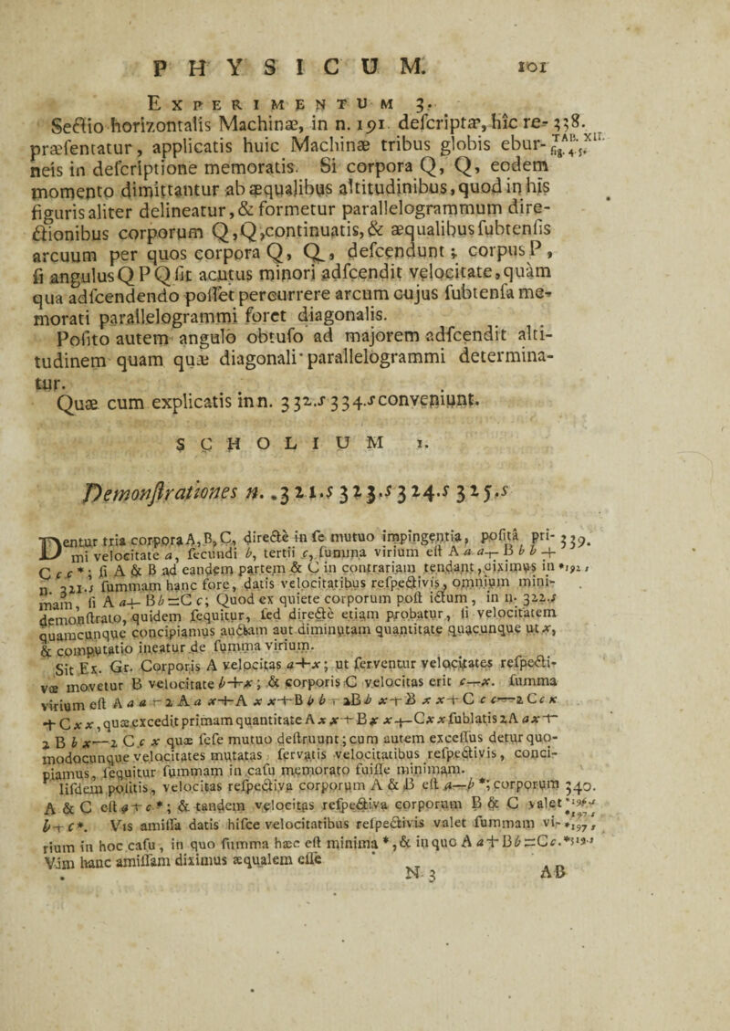 Experimentum 3. Se&io horizontalis Machinae, in n. ipi defcripta?, hic re--338. praefentatur, applicatis huic Machinae tribus globis ebur- neis in defcriptione memoratis. Si corpora Q, Q, eodem momento dimittantur ab aequalibus altitudinibus, quod in his figuris aliter delineatur, & formetur parallelogrammum dire- ftionibus corporum Q,Q,continuatis,& aequalibusfubtenlis arcuum per quos corpora Q, Q^, defcenduntcorpusP, fi angulusQPQfit acutus minori adfcendit velocitate,quam qua adlcendendo pollet percurrere arcum cujus fubtenfa me^ morati parallelogrammi foret diagonalis. Pofito autem angulo obtufo ad majorem adfcendit alti¬ tudinem quam qua; diagonali'parallelogrammi determina¬ tur. Quae cum explicatis in n. 332--r 3 3 4.J conveniunt. S C H O L I U M 1. T)emonftrationes n. .3 21.^ 323^ 324.5 325,5 Dentur tria corpora A, .B,C, <Jir ede in fe mutuo impingentia, pofita pri- mi velocitate a, fecundi b, tertii c, lumina virium eit Ka b b C c c* • fi A & B ad eandem partem & C in contrariam tendant, pisimus in *i>i» 51I.; fummam hanc fore, datis velocitatibus refpe&ivis, omnium mini- inain fi A Bb~C c; Quod ex quiete corporum poli idum , in n. 312,./ demonftrato, quidem fequitur, fed dire&e etiam pjobatur, li velocitatem quamcunque concipiamus audkun aut diminutam quantitate quacunque ut *, & computatio ineatur.de fununa virium. Sit Ex. <Sr. Corporis A velocitas tf-Kv; ut ferventur velocifates refpe&i- V£e movetur B velocitate b■+■* i & corporis C velocitas erit c—x. fumma virium eft A a a -f 2 A a x-t-A x x+B b b r-iBb x-rB x x-tC c c—iCc k -f C x x, qusjexcedit primam quantitate A .* ,*• 1- B * x -j— Cxx fublatis z A a x -f jg j x,—2 C c x quas fefe mutuo deftruunt;cum autem exceffus detur quo- modocunque velocitates mutatas fervatis velocitatibus relpedivis, conci¬ piamus, fequitur fummam in.cafu memorato fuifie minimam. V lifdem politis, velocitas refpediya corporum A & J3 elt a—b *; corporum 340. A & C efl^tt.»; & tandem velocitas refpediva corporum B & G valet b-rC*. Vis anulla datis hifce velocitatibus relpe&ivis valet fummam vi-*J7, rium in hoc cafu , in quo fumma haec eft minima *,& inque A a±Bb~Cc.*il9} Vdm hanc amiflam diximus squalem die ’