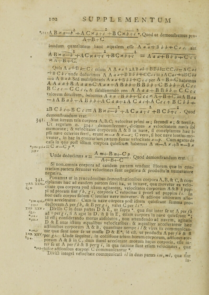 ’;I5 '-1B A Cxj rc Quod ut demonflremus pro- A-t-BtC bandum quantitatem hanc oqualem efle A i( a + B U + C f aut A a a-h BTTTC <r 341, A B x a—b -f~A C ><; a-j~£ -f-B C x £-f-c * A-rB-fC. ^Quia A a-bB b~C c etiam A A«4-t-2ABtfZ>-(-BB££:r:CCrfo;ACrfc B C b c unde deducimus A A a a-f-B B b i+CCcc ~ zACac-+-iB<Zbc •—2 AB ab. Sed multiplicatis A a a -f-B b b-b C c c per A -t B-*-C habemus AA«u+BA«flfC A a a-h A B bb-t-B B b b^C B bb~ACcc B Cr f + C Crc,& fubftiruendo pro A A « «+B B C Ctf valorcm detcdum, habemus A a a T B b b-f-C c c * A-f-B-+-CJ s=A Baa ~zA B a b-r A B b b-t-A C a a^-zA C <j t+A Crt t B C H + iBC^f-f-B C f a B x Va C xT;/+B C it/. Quod demonftrandum erat. Sint iterum tria corpora A, B,C; velocitas primi m ; fecundi n ; & tertii p. Ut regulam n. 334.s demonfkemus-, dicimus at velocitatem navis ibi memorato; & velocitates corporum A & B in nave, fi concipiamus hoc i- p a nave celerius terri, erunt m—x & n—x\ C vero, fi hoc nave lentius mo¬ veatur, in hac m contrariam partem fertur velocitate *—/>. Cumagaturde ca(u in quo poft ictum corpora quiefcutrt habemus A m—A x 4B»_r * *jio/ jii.f CC U X—U p *. ‘ Unde deducimus at ~ p. Quod demonftrandum erat. Si non.omnia corpora ad eandem partem tendant illorum quo in con- ne^atiViParterU *cruntur velocitatcs Eunt negativo A produdain numeratore 24.2. . ponamus ut in procedentibus demonftrationibus corpora A, B, & C Acon- TAir xxv./c!Piamus eandem partem ferri ita, ut in nave, quo movetur ea velo¬ ci; -»• citate qua corpora poli ictum agitantur, velocitates corporum A AB a dud- pi ad proram hntfb, g/, corporis C vclociras a prora ad puppim It H I,, hoc cafu corpus iolum C lentius nave movetur. A adione amborum alio- acceleratur. Cum in nave corpora poft idura quiefcant fumma pro- 5*9' dudorum A per/i», A B per^ /, valet C per//* TZ 5XXV ' .Dl^if0 C »? duas Pa.rtcs D A E, ut fupra * qux fint inter fe ut A per fb n.Ptr^ Vi' A 111 D, A B m E, etiam curpora in nave quiefcunt *• id eft; confiderando motus abfolutos, non attendendo ad navem, agitatis’ c-an£e 'dium oqualibus velocitatibus? A oqualiter accelerantur hoc adiombus corporum A A B , quantitate nempe / / A vires iis communican- t a r7^(x v / ler !“* Ut *?r& E *’ id eft> ut Produda A per fb A B «4-4. nnr,fm A r co 1,fion.e tnurn horum corporum, adioncs cor¬ porum A A B rn C, dum fimul accelerant motum hujus corporis, efie in- * c fe ^.A .fer fb & B.Pcr^ t, m qua ratione funt etiam velocitates , quo i°J-'hiJce adiombus corpori C communicantur *. * * DiviD integra velocitate communicata il in duas partes quo fint in- * jlt.t