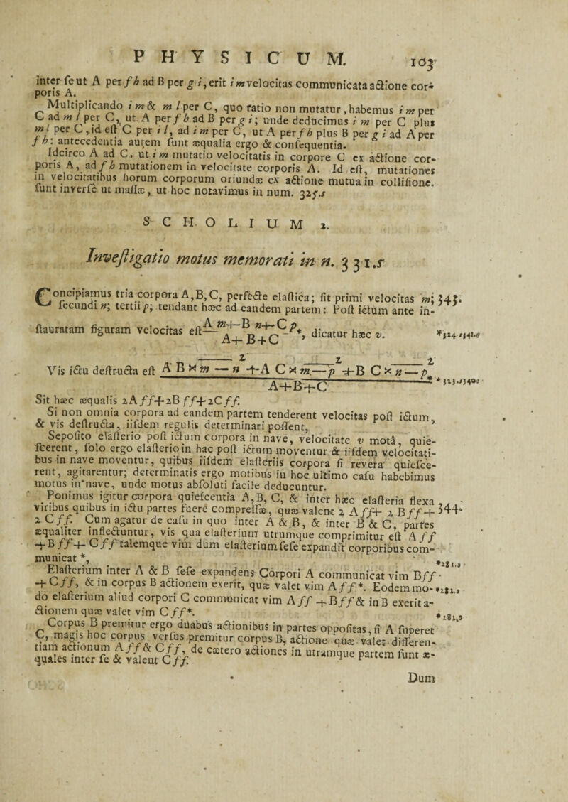 103 inter feut A per fh ad B per g i, erit i m velocitas communicata adione cor^ poris A. Multiplicando i m & m l per C, quo ratio non mutatur, habemus i m per C ad m l per C, ut A per f h ad B pergi; unde deducimus i m per G plu* m per C , id eft C per / /, ad / w per C, ut A per fh plus B per g i ad A per J h:antecedentia au^em funt ocqualia ergo & confequentia. Idcirco A ad C , ut i m mutatio velocitatis in corpore C ex adione cor¬ poris A, ad fh mutationem in velocitate corporis A. Id eft, mutationes m velocitatibus liorum corporum oriunda: ex adione mutua in collilionc, lunt inverfe ut mailx, ut hoc notavimus in num. 325\s S C H O L I U M 1. Invefligatio motus memorati m n. 3 3 i.r Concipiamus tria corpora A,B, C, perfede elafHca; fit primi velocitas fecundi »; tertiip; tendant haec ad eandem partem: Poft idum ante in- ftauratam figuram velocitas eft —9-dicatur haec - t' _ 2, _z Vis idu deftruda eft AB x m — n -f A C x m.—p -4-B C * n—• /> Ad-B+C-** Sit hac aequalis lAff+iBff+iCff Si non omnia corpora ad eandem partem tenderent velocitas poft idum & vis deftruda, iiidem regulis determinari pollent, * Sepofito elalterio poft idum corpora in nave, velocitate v mota quie- feerent, folo ergo elafterioin hac poft idum moventur & iifdem velocitati¬ bus in nave moventur, quibus iiidem elafteriis corpora fi revera quiefee- rent, agitarentur; determinatis ergo motibus in hoc ultimo cafu habebimus motus in'nave, unde motus abfoluti facile deducuntur. . Ponimus igitur corpora quielcentra A,B, G, & inter haec elafteria flexa ,, viribus quibus in idu partes fuere compreils, quae valent 2 A ff+ 2 B f f-\- 344* 2 Cff. Cum agatur de cafu in quo inter A & B, & inter B & C, partes aequaliter innectuntur, vis qua elafteriumr utrumque comprimitur eft A ff -j-B /74- C// talemque vim dum elafteriumfefe expandit corporibus com¬ municat *, , ^ jTn? 'nter A & Bjfefc expandens Corpori A communicat vim B ff- H-C//, & in corpus B adionem exerit, qux valet vim A ff*. Eodem mo-vin, do elafterium aliud corpori G communicat vim A ff-t-B ff& inB exerit a- dionem quae valet vim Cff*. ‘ ,,8, s Corpus B premitur ergo duabus adionibus in partes oppofitas,fi' A fnperet iSfc& Cff m° aa,0nes “ utramlue partem funt te- Dum