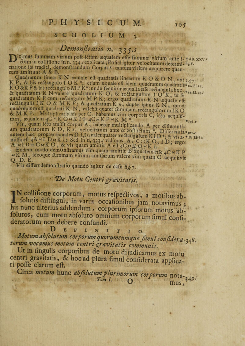 P H Y S' I C ;U• M. ,oy S C H O L I U M '3.. Demonftratio n. 335.5 rYiximus fummam virium poft idum squalem efle fumms virium ante ;-tab xxv» . ctum in collisione in n. 334-r explicata; Polita igitur velocitatum determi- fis «• natione ibi tradita, demonftrandum Corpus C tantum virium acquirere auan- tum amittunt A & B. M Quadratum lines K N squale eft quadratis linearum K O & O N aut? So^pIk^T10 *quaI.e idem quadratum quadratis* lu,, KO&KP& bis rectangulo M P K*:unde fequuur squaliaeffere&angulahsc * , * & quadratum K N valere quadratum K O, & re&angulum I O K ut <5c U‘E‘”’ quadratum KPeum re^angulo M P K; ergo quadratum K N squale eft retfanguhs I K O & M K P; & quadratum K dupls ipiius K N quod quadruplum eft quadrati K N, valebit quater fummam re&angulorumIK O & M K P. Multiplicatis his per C, habemus vim corporis C, i<ftu acouifi- tam, squalem 4C * K O * K I+-4C * K P * K M *. ^ *:j),, Vis, quam i£tu amifit corpus A , habetur multiplicando A nPr Eodem modo demonftramus vim quam amittit B squalem efle 4C * K P ”KM,ideoque fummam virium amiffarum valere vim quam C acquifivit Vii differt demonftratio quando agitur de cafu fig-y. • ‘De Motu Centri gravitatis. IN collirione corporum, motus refpedivos, a motibus ah- folutis diftingui, in variis occafionibus jam notavimus • his nunc ulterius addendum » corporum ipforum motus ab- folutos, cum motu abfoluto omnium corporum fimul confi- deratorum non debere confundi. Def initio. Motum abfolutum corporum quorumcumque fmul con/idera-x^ torum vocamus motum centri gravitatis communis. * ‘ Ut m lingulis corporibus de motu dijudicamus’ex motu ^ hoc ad plura fimul confiderata applica¬ ri polle clarum eft. Circa motum hunc ab folutum plurimorum corporum nota- Tum.l. ~ O mus '?4P*