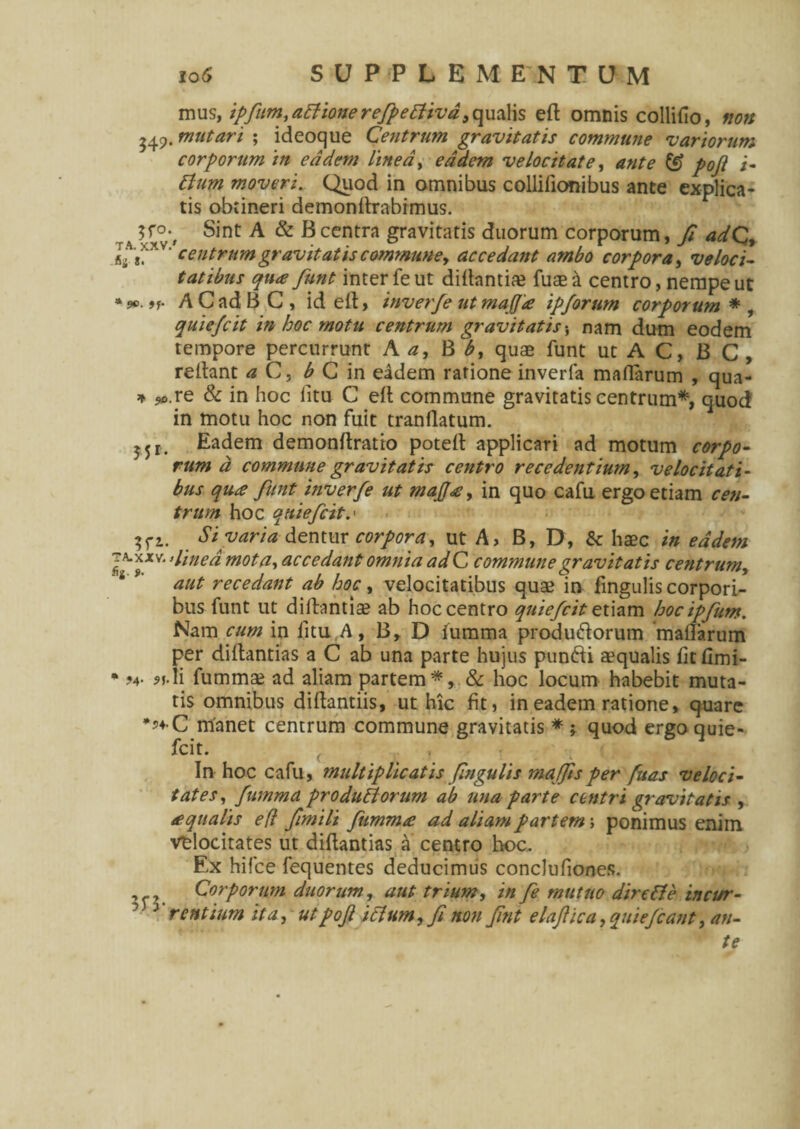 mus, ipfum,aPtiomrefpetfivd a qualis eft omnis collifio, non 549. mutari ; ideoque Centrum gravitatis commune variorum corporum in eadem linea, eadem velocitate, ante & pojl i- Pium moveri. Quod in omnibus collilionibus ante explica¬ tis obtineri demondrabimus. $f°*. Sint A & Bcentra gravitatis duorum corporum, fi adQ, I,A**XVcentrum gravitatis commune, accedant ambo corpora, veloci¬ tatibus qu<e funt inter fe ut diltantiae fuae & centro, nempe ut ACadBC, id elt, tnverfe utmaffie ipforum corporum* , quiefcit in hoc motu centrum gravitatisnam dum eodem tempore percurrunt A a, B b, quae funt ut A C, B C , reltant a C, b C in eadem ratione inverfa maflarum , qua- * ?0.re & in hoc litu C ell commune gravitatis centrum*, quod in motu hoc non fuit tranflatum. Eadem demonftratio poteft applicari ad motum corpo¬ rum a commune gravitatis centro recedentium, velocitati¬ bus qu£ funt inverfe ut mafi<£, in quo cafu ergo etiam cen¬ trum hoc quiefcit.' $fi. Si varia dentur corpora, ut A, B, D, & haec in eadem J^*xv‘ ’line“ mota, accedant omnia ad C commune gravitatis centrum, aut recedant ab hoc, velocitatibus quae in fingulis corpori¬ bus funt ut diftantiae ab hoc centro quiefcit etiam hoc ipfum. Nam cum in litu.A, B, D iumma produ&orum malTarum per diftantias a C ab una parte hujus punfti aequalis fit fimi- • ?4- ?f-H fummae ad aliam partem*, & hoc locum habebit muta¬ tis omnibus diftantiis, ut hic fit, in eadem ratione, quare manet centrum commune gravitatis * ; quod ergo quie¬ fcit. f . 1 ' In hoc cafu, multiplicatis fingulis majfisper fuas veloci¬ tates, fumma produPlorum ab una parte centri gravitatis , /equalis e(l fimili fumma; ad aliam partem; ponimus enim vtlocitates ut diftantias a centro hoc. Ex hifce fequentes deducimus conclufiones. , , Corporum duorum, aut trium, in fe mutuo dire Pie in cur- ‘ J rentium ita, utpof iclum, fi non fint elaftica, quiejcant, an¬ te