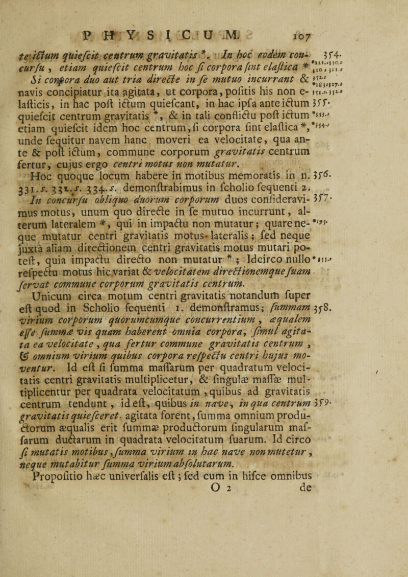 te iSium quiefcit centrum gravitatis *. In hoc eodem con- 3f4 cur fu , etiam quiefcit centrum hoc fi corpora fint claflica ***om’«’ Si corpora duo aut tria dire5ie in fie mutuo incurrant & 1%'' ll7 navis concipiatur ita agitata, ut corpora, politis his non e- i^i**• lalticis, in hac poit i&um quiefcant, in hac ipfa anteidum 3JT- quiefcit centrum gravitatis *, & in tali confliftu poft i&um **»■' etiam quiefcit idem hoc centrum,fi corpora fint elaflica*,*”4*' unde fequitur navem hanc moveri ea velocitate, qua an¬ te & pott i&um, commune corporum gravitatis centrum fertur, cujus ergo centri motus non mutatur. Hoc quoque locum habere in motibus memoratis in n. 331. s. 331.X. 334..S. demonflrabimus in fcholio fequenti 2. I11 concurfu obliquo duorum corporum duos confideravi- 3f7* mus motus, unum quo direfte in fe mutuo incurrunt, al¬ terum lateralem *, qui in impaftu non mutatur; quare ne- que mutatur centri gravitatis motus- lateralis; fed neque juxta aliam dire&ionem centri gravitatis motus mutari po- teft, quia impadtu dire&o non mutatur*; Idcirco nullo refpe&u motus hic variat & velocitatem direffionemqueJuam fervat commune corporum gravitatis centrum. Unicum circa motum centri gravitatis notandum fuper eft quod in Scholio fequenti 1. demonftramus; fummam 35-8. virium corporum quorumcumque concurrentium , aqualem effe fiumma vis quam haberent omnia corpora, fimul agita¬ ta ea velocitate , qua fertur commune gravitatis centrum , & omnium virium quibus corpora refpettu centri hujus mo¬ ventur. Id efi: fi fumma mafiarum per quadratum veloci¬ tatis centri gravitatis multiplicetur, & fingulse mafiae mul¬ tiplicentur per quadrata velocitatum , quibus ad gravitatis centrum tendunt, ideft, quibus in nave, in qua centrum 3fP* gravitatisquieficeret. agitata forent,fumma omnium produ- ftorum aequalis erit fummse produ&orum fingularum maf- farum duftarum in quadrata velocitatum fuarum. Id circo fi mutatis motibus fiumma virium m hac nave non mutetur, neque mutabitur fiumma virium abfolutarum. Propofitio heee univerfalis efi ; fed cum in hifce omnibus O 2 de