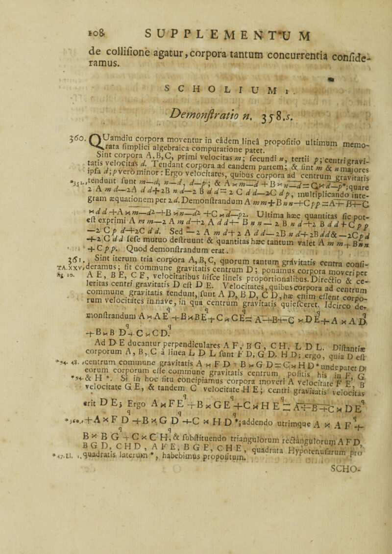 de collifione agatur,corpora tantum concurrentia confide- ramus. uc s c h o l i u M i . • :> • : ' ,A i l* j i,. j' J. 11 j '4 *’’%%■« Demonftratto n, 35 8.5-. 5<50, QV^r'11 Crr?°[a ™oventur m <^dem linei propofitio ultimum memo V^rata hmplici algebraica computatione patet. Sint corpora A,B,C, primi velocitas #7; fecundi «, tertii p-centr d; 1 e.Fda'U Corpora ad ean.dem partem; & fint* & «maiores P < ,p ro minor . Ergo velocitates, quibus corpora ad centrum gravlns Wendunt fu« „-d, d-p- & A ^ + = 2 A w d~zA d ^+iB » B d d~ 2 C d d-zC dp, muldplican^do^ue- gram aequauonemperzd.Demonllrandum AwmfB»«-+Cpp ;r A+TEPC -FCxd—pz. Ultima haec quantitas fic pot- ed exprimi A « m—z A m d-Fz A d d+- B n n — z B n d~Fz B d d +- Cp p It r Pj 1trCJ i• 5ed ~1 A «7 ./-t 2 A ^ 2B « 2B —iC p d -+-2 C, rf ^ lefe mutuo dedruunt & quantitas hsc tantum valet A «7 777-hB»* • '-'+Cpp. Quod demonllrandum erat. ?^i* , 'terijm tria corpora A,£, C, quorum tantum grdvitatis centra conii- r»X aT°R t11* c°nim»n«.«»«rom D1 ponamus corpora mo,SpCr i . At, BE, CE, velocitatibus liifce lineis proportionalibus. Direftio & re lentas centri gravitatis D ell D E. Velocitates, quibus corpora ad centrum S-f-5 tendunt, funt A D, B D, C D, hae enim eilent corp™ rum \elocitatcs in.nave, m qua centrum gravitatis quiefeeret. Idcirco de- mondrandum A * A eV B * B E% C * C E- Ah-B-HG x D eV A x A I> *+-B*B D-4 c xCd!1 Ad D E ducantur perpendiculares A F, B G , C H', L D L. DTltam.V corporum A, B, C a linea L D L funt E D, G D. H D; ergo, quia D e* /centrum commune gravitatis A.FDtB, G D = C* H D * unde pater n< . t°rxjnl C°t—rU,l! c e- c°mmune gravitatis centrum politis his in F C’ n & H . Si ih- hoc litu concipiamus corpora moveri A velocitate E' e’ r velocitate GE, & tandein G velocitate -H E; centri gravitatis’ velocitas «rit D E j Ergo A x F E -f B x G E -f-C x H E ~ AA-fiV+c x D E** *5<../-+-A x F^D -f B x G D -4-C x H Dedendo utrimque A x A F V B C n GrInX Ca r ^^^J^ngulorum reftartgu lorum A FD, N;,». lA^dratis^auirum % habebimus propodtum: ***