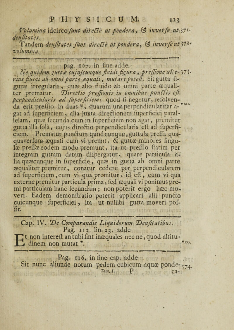 Volumina idcirco fynt dire EU* ut pondera, & inverje ut 571, denfitates. Tandem denfitates funt dire EI e ut pondera, & inverje ut 372, volumina. pag. 107. in fine adde. Ne quidem gutta cujujcunque fluidi figura , preffione alte- 575* fluidi ab omni parte aquali , mutari pote fi. bit gutta fi¬ gurae irregularis, quae- alio fluido ab omni parte aequali¬ ter prematur. DireElio prejfionis in omnibus punElis efl perpendicularis ad fuperficiem; quod fi negetur, refolven- da erit prefiio in duas quarum unaperpendiculariter a-*10 ' gat ad fuperficiem, alia juxta diredionem fuperficiei paral¬ lelam, qua? fecunda cum in fuperficiem non agat, premitur gutta illa fola, cuju* diredio perpendicularis elt ad fuperfi¬ ciem. Prematur putidum quod cunque 1 guttula prefia qua- quaverfum aequali cum vi premit, & guttae minores fingu- lae preflaeeodem modo premunt, ita ut preffio fiatim per integram guttam datam difpergatur, quare particula a- lia quaecunque in fuperficie, quae in gutta ab omni parte aequaliter premitur, conatur cedere per perpendicularem ad fuperficiem, cum vi qua premitur, id eft, cum vi qua externe premitur particula prima j fe.d aequali vi ponimus pre¬ mi particulam hanc fecundam ; non poterit ergo haec mo¬ veri. Eadem demonfiratio poterit applicari alii pundo cuicunque fuperficiei, ita ut nullibi gutta moveri pof- fit. E Cap. IV. 'De Comparandis Liquidorum L>enfitatibus. Pag. 113. lin. 23. adde t non intereft antubilint inaequales nec ne, quod altitu¬ dinem non mutat •177. Pag. 116. in fine cap. adde Sit nunc aliunde notum pedem cubicum aquae ponde- Tom, l. p ra- '